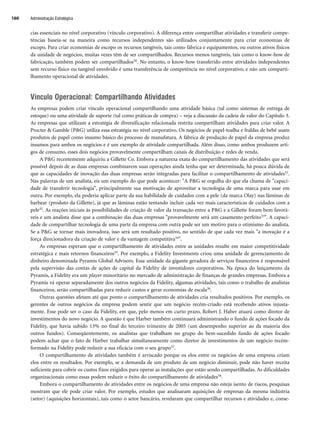 Administração Estratégica
160
cias essenciais no nível corporativo (vínculo corporativo). A diferença entre compartilhar atividades e transferir compe-
tências baseia-se na maneira como recursos independentes são utilizados conjuntamente para criar economias de
escopo. Para criar economias de escopo os recursos tangíveis, tais como fábrica e equipamentos, ou outros ativos físicos
da unidade de negócios, muitas vezes têm de ser compartilhados. Recursos menos tangíveis, tais como o know-how de
fabricação, também podem ser compartilhados30. No entanto, o know-how transferido entre atividades independentes
sem recurso físico ou tangível envolvido é uma transferência de competência no nível corporativo, e não um comparti-
lhamento operacional de atividades.
Vínculo Operacional: Compartilhando Atividades
As empresas podem criar vínculo operacional compartilhando uma atividade básica (tal como sistemas de entrega de
estoque) ou uma atividade de suporte (tal como práticas de compra) – veja a discussão da cadeia de valor do Capítulo 3.
As empresas que utilizam a estratégia de diversificação relacionada restrita compartilham atividades para criar valor. A
Procter  Gamble (PG) utiliza essa estratégia no nível corporativo. Os negócios de papel-toalha e fraldas de bebê usam
produtos de papel como insumo básico do processo de manufatura. A fábrica de produção de papel da empresa produz
insumos para ambos os negócios e é um exemplo de atividade compartilhada. Além disso, como ambos produzem arti-
gos de consumo, esses dois negócios provavelmente compartilham canais de distribuição e redes de venda.
A PG recentemente adquiriu a Gillette Co. Embora a natureza exata do compartilhamento das atividades que será
possível depois de as duas empresas combinarem suas operações ainda tenha que ser determinada, há pouca dúvida de
que as capacidades de inovação das duas empresas serão integradas para facilitar o compartilhamento de atividades31.
Nas palavras de um analista, eis um exemplo do que pode acontecer: A PG se orgulha do que ela chama de capaci-
dade de transferir tecnologia, principalmente sua motivação de aproveitar a tecnologia de uma marca para usar em
outra. Por exemplo, ela poderia aplicar parte da sua habilidade de cuidados com a pele (da marca Olay) nas lâminas de
barbear (produto da Gillette), já que as lâminas estão tentando incluir cada vez mais características de cuidados com a
pele32. As reações iniciais às possibilidades de criação de valor da transação entre a PG e a Gillette foram bem favorá-
veis e um analista disse que a combinação das duas empresas provavelmente será um casamento perfeito33. A capaci-
dade de compartilhar tecnologia de uma parte da empresa com outra pode ser um motivo para o otimismo do analista.
Se a PG se tornar mais inovadora, isso será um resultado positivo, no sentido de que cada vez mais a inovação é a
força direcionadora da criação de valor e da vantagem competitiva34.
As empresas esperam que o compartilhamento de atividades entre as unidades resulte em maior competitividade
estratégica e mais retornos financeiros35. Por exemplo, a Fidelity Investments criou uma unidade de gerenciamento de
dinheiro denominada Pyramis Global Advisors. Essa unidade da gigante geradora de serviços financeiros é responsável
pela supervisão das contas de ações de capital da Fidelity de investidores corporativos. Na época do lançamento da
Pyramis, a Fidelity era um player minoritário no mercado de administração de finanças de grandes empresas. Embora a
Pyramis vá operar separadamente dos outros negócios da Fidelity, algumas atividades, tais como o trabalho de analistas
financeiros, serão compartilhadas para reduzir custos e gerar economias de escala36.
Outras questões afetam até que ponto o compartilhamento de atividades cria resultados positivos. Por exemplo, os
gerentes de outros negócios da empresa podem sentir que um negócio recém-criado está recebendo ativos injusta-
mente. Esse pode ser o caso da Fidelity, em que, pelo menos em curto prazo, Robert J. Haber atuará como diretor de
investimentos do novo negócio. A questão é que Harber também continuará administrando o fundo de ações focado da
Fidelity, que havia subido 13% no final do terceiro trimestre de 2005 (um desempenho superior ao da maioria dos
outros fundos). Conseqüentemente, os analistas que trabalham no grupo do bem-sucedido fundo de ações focado
podem achar que o fato de Harber trabalhar simultaneamente como diretor de investimentos de um negócio recém-
formado na Fidelity pode reduzir a sua eficácia com o seu grupo37.
O compartilhamento de atividades também é arriscado porque os elos entre os negócios de uma empresa criam
elos entre os resultados. Por exemplo, se a demanda de um produto de um negócio diminuir, pode não haver receita
suficiente para cobrir os custos fixos exigidos para operar as instalações que estão sendo compartilhadas. As dificuldades
organizacionais como essas podem reduzir o êxito do compartilhamento de atividades38.
Embora o compartilhamento de atividades entre os negócios de uma empresa não esteja isento de riscos, pesquisas
mostram que ele pode criar valor. Por exemplo, estudos que analisaram aquisições de empresas da mesma indústria
(setor) (aquisições horizontais), tais como o setor bancário, revelaram que compartilhar recursos e atividades e, conse-
CapHITT06.qxd 21.09.07 17:55 Page 160
 