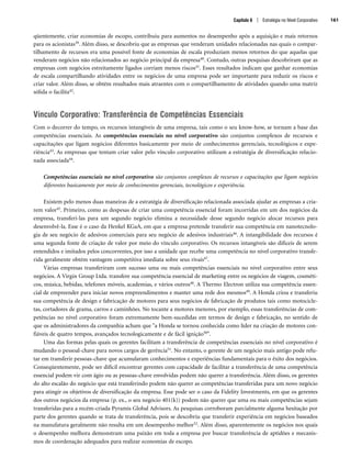 Capítulo 6 | Estratégia no Nível Corporativo 161
qüentemente, criar economias de escopo, contribuiu para aumentos no desempenho após a aquisição e mais retornos
para os acionistas39. Além disso, se descobriu que as empresas que venderam unidades relacionadas nas quais o compar-
tilhamento de recursos era uma possível fonte de economias de escala produziam menos retornos do que aquelas que
venderam negócios não relacionados ao negócio principal da empresa40. Contudo, outras pesquisas descobriram que as
empresas com negócios estreitamente ligados corriam menos riscos41. Esses resultados indicam que ganhar economias
de escala compartilhando atividades entre os negócios de uma empresa pode ser importante para reduzir os riscos e
criar valor. Além disso, se obtêm resultados mais atraentes com o compartilhamento de atividades quando uma matriz
sólida o facilita42.
Vínculo Corporativo: Transferência de Competências Essenciais
Com o decorrer do tempo, os recursos intangíveis de uma empresa, tais como o seu know-how, se tornam a base das
competências essenciais. As competências essenciais no nível corporativo são conjuntos complexos de recursos e
capacitações que ligam negócios diferentes basicamente por meio de conhecimentos gerenciais, tecnológicos e expe-
riência43. As empresas que tentam criar valor pelo vínculo corporativo utilizam a estratégia de diversificação relacio-
nada associada44.
Competências essenciais no nível corporativo são conjuntos complexos de recursos e capacitações que ligam negócios
diferentes basicamente por meio de conhecimentos gerenciais, tecnológicos e experiência.
Existem pelo menos duas maneiras de a estratégia de diversificação relacionada associada ajudar as empresas a cria-
rem valor45. Primeiro, como as despesas de criar uma competência essencial foram incorridas em um dos negócios da
empresa, transferi-las para um segundo negócio elimina a necessidade desse segundo negócio alocar recursos para
desenvolvê-la. Esse é o caso da Henkel KGaA, em que a empresa pretende transferir sua competência em nanotecnolo-
gia de seu negócio de adesivos comerciais para seu negócio de adesivos industriais46. A intangibilidade dos recursos é
uma segunda fonte de criação de valor por meio do vínculo corporativo. Os recursos intangíveis são difíceis de serem
entendidos e imitados pelos concorrentes, por isso a unidade que recebe uma competência no nível corporativo transfe-
rida geralmente obtém vantagem competitiva imediata sobre seus rivais47.
Várias empresas transferiram com sucesso uma ou mais competências essenciais no nível corporativo entre seus
negócios. A Virgin Group Ltda. transfere sua competência essencial de marketing entre os negócios de viagem, cosméti-
cos, música, bebidas, telefones móveis, academias, e vários outros48. A Thermo Electron utiliza sua competência essen-
cial de empreender para iniciar novos empreendimentos e manter uma rede dos mesmos49. A Honda criou e transferiu
sua competência de design e fabricação de motores para seus negócios de fabricação de produtos tais como motocicle-
tas, cortadores de grama, carros e caminhões. No tocante a motores menores, por exemplo, essas transferências de com-
petências no nível corporativo foram extremamente bem-sucedidas em termos de design e fabricação, no sentido de
que os administradores da companhia acham que a Honda se tornou conhecida como líder na criação de motores con-
fiáveis de quatro tempos, avançados tecnologicamente e de fácil ignição50.
Uma das formas pelas quais os gerentes facilitam a transferência de competências essenciais no nível corporativo é
mudando o pessoal-chave para novos cargos de gerência51. No entanto, o gerente de um negócio mais antigo pode relu-
tar em transferir pessoas-chave que acumularam conhecimentos e experiências fundamentais para o êxito dos negócios.
Conseqüentemente, pode ser difícil encontrar gerentes com capacidade de facilitar a transferência de uma competência
essencial podem vir com ágio ou as pessoas-chave envolvidas podem não querer a transferência. Além disso, os gerentes
do alto escalão do negócio que está transferindo podem não querer as competências transferidas para um novo negócio
para atingir os objetivos de diversificação da empresa. Esse pode ser o caso da Fidelity Investments, em que os gerentes
dos outros negócios da empresa (p. ex., o seu negócio 401(k)) podem não querer que uma ou mais competências sejam
transferidas para a recém-criada Pyramis Global Advisors. As pesquisas corroboram parcialmente alguma hesitação por
parte dos gerentes quando se trata de transferência, pois se descobriu que transferir experiência em negócios baseados
na manufatura geralmente não resulta em um desempenho melhor52. Além disso, aparentemente os negócios nos quais
o desempenho melhora demonstram uma paixão em toda a empresa por buscar transferência de aptidões e mecanis-
mos de coordenação adequados para realizar economias de escopo.
CapHITT06.qxd 21.09.07 17:55 Page 161
 