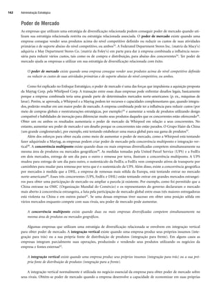 Poder de Mercado
As empresas que utilizam uma estratégia de diversificação relacionada podem conseguir poder de mercado quando uti-
lizam sua estratégia relacionada restrita ou estratégia relacionada associada. O poder de mercado existe quando uma
empresa consegue vender seus produtos acima do nível competitivo definido ou reduzir os custos de suas atividades
primárias e de suporte abaixo do nível competitivo, ou ambos53. A Federated Department Stores Inc. (matriz da Macy's)
adquiriu a May Department Stores Co. (matriz da Foley's) em parte para dar à empresa combinada a influência neces-
sária para reduzir vários custos, tais como os de compra e distribuição, para abaixo dos concorrentes54. Ter poder de
mercado ajuda as empresas a utilizar em sua estratégia de diversificação relacionada com êxito.
O poder de mercado existe quando uma empresa consegue vender seus produtos acima do nível competitivo definido
ou reduzir os custos de suas atividades primárias e de suporte abaixo do nível competitivo, ou ambos.
Como foi explicado no Enfoque Estratégico, o poder de mercado é uma das forças que impulsiona a aquisição proposta
da Maytag Corp. pela Whirlpool Corp. A transação entre essas duas empresas pode enfrentar desafios legais, basicamente
porque a empresa combinada teria uma grande parte de determinados mercados norte-americanos (p. ex., máquinas de
lavar). Porém, se aprovada, a Whirpool e a Maytag podem ter recursos e capacidades complementares que, quando integra-
dos, poderão resultar em um maior poder de mercado. A empresa combinada pode ter a influência para reduzir custos (por
meio de compras globais e reestruturações estratégicas, por exemplo)55 e aumentar a venda de produtos utilizando design
compatível e habilidades de inovação para diferenciar muito seus produtos daqueles que os concorrentes estão oferecendo56.
Obter um ou ambos os resultados aumentaria o poder de mercado da Whirpool em relação a seus concorrentes. No
entanto, aumentar seu poder de mercado é um desafio porque os concorrentes não estão parados. O Grupo Haier da China
(um grande conglomerado), por exemplo, está tentando estabelecer uma marca global para sua gama de produtos57.
Além dos esforços para obter escala como meio de aumentar o poder de mercado, como a Whirpool está tentando
fazer adquirindo a Maytag, as empresas podem criar poder de mercado pela concorrência multiponto e integração ver-
tical58. A concorrência multiponto existe quando duas ou mais empresas diversificadas competem simultaneamente na
mesma área de produtos ou mercados geográficos59. As medidas tomadas pela United Parcel Service (UPS) e a FedEx
em dois mercados, entrega de um dia para o outro e remessa por terra, ilustram a concorrência multiponto. A UPS
mudou para entrega de um dia para outro, o sustentáculo da FedEx; a FedEx vem comprando ativos de transporte por
caminhões para mudar para remessa por terra que é o sustentáculo da UPS. Além disso, existe a concorrência geográfica
por mercados à medida que a DHL, a empresa de remessas mais sólida da Europa, está tentando entrar no mercado
norte-americano60. Esses três concorrentes (UPS, FedEx e DHL) estão tentando entrar em grandes mercados estrangei-
ros para obter uma participação de mercado ou ampliar a parcela já existente. Por exemplo, como foi permitido que a
China entrasse na OMC (Organização Mundial do Comércio) e os representantes do governo declararam o mercado
mais aberto à concorrência estrangeira, a luta pela participação de mercado global entre essas três maiores entregadoras
está violenta na China e em outros países61. Se uma dessas empresas tiver sucesso em obter uma posição sólida em
vários mercados enquanto compete com suas rivais, seu poder de mercado pode aumentar.
A concorrência multiponto existe quando duas ou mais empresas diversificadas competem simultaneamente na
mesma área de produtos ou mercados geográficos.
Algumas empresas que utilizam uma estratégia de diversificação relacionada se envolvem em integração vertical
para obter poder de mercado. A integração vertical existe quando uma empresa produz seus próprios insumos (inte-
gração para trás) ou a sua própria fonte de distribuição de produtos (integração para frente). Em alguns casos as
empresas integram parcialmente suas operações, produzindo e vendendo seus produtos utilizando os negócios da
empresa e fontes externas62.
A integração vertical existe quando uma empresa produz seus próprios insumos (integração para trás) ou a sua pró-
pria fonte de distribuição de produtos (integração para a frente).
A integração vertical normalmente é utilizada no negócio essencial da empresa para obter poder de mercado sobre
seus rivais. Obtém-se poder de mercado quando a empresa desenvolve a capacidade de economizar em suas próprias
Administração Estratégica
162
CapHITT06.qxd 21.09.07 17:55 Page 162
 