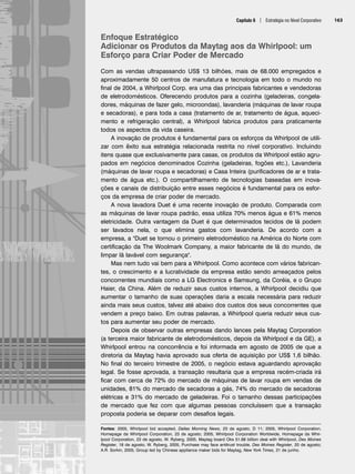 Capítulo 6 | Estratégia no Nível Corporativo 163
Enfoque Estratégico
Adicionar os Produtos da Maytag aos da Whirlpool: um
Esforço para Criar Poder de Mercado
Com as vendas ultrapassando US$ 13 bilhões, mais de 68.000 empregados e
aproximadamente 50 centros de manufatura e tecnologia em todo o mundo no
final de 2004, a Whirlpool Corp. era uma das principais fabricantes e vendedoras
de eletrodomésticos. Oferecendo produtos para a cozinha (geladeiras, congela-
dores, máquinas de fazer gelo, microondas), lavanderia (máquinas de lavar roupa
e secadoras), e para toda a casa (tratamento de ar, tratamento de água, aqueci-
mento e refrigeração central), a Whirlpool fabrica produtos para praticamente
todos os aspectos da vida caseira.
A inovação de produtos é fundamental para os esforços da Whirlpool de utili-
zar com êxito sua estratégia relacionada restrita no nível corporativo. Incluindo
itens quase que exclusivamente para casas, os produtos da Whirlpool estão agru-
pados em negócios denominados Cozinha (geladeiras, fogões etc.), Lavanderia
(máquinas de lavar roupa e secadoras) e Casa Inteira (purificadores de ar e trata-
mento de água etc.). O compartilhamento de tecnologias baseadas em inova-
ções e canais de distribuição entre esses negócios é fundamental para os esfor-
ços da empresa de criar poder de mercado.
A nova lavadora Duet é uma recente inovação de produto. Comparada com
as máquinas de lavar roupa padrão, essa utiliza 70% menos água e 61% menos
eletricidade. Outra vantagem da Duet é que determinados tecidos de lã podem
ser lavados nela, o que elimina gastos com lavanderia. De acordo com a
empresa, a Duet se tornou o primeiro eletrodoméstico na América do Norte com
certificação da The Woolmark Company, a maior fabricante de lã do mundo, de
limpar lã lavável com segurança.
Mas nem tudo vai bem para a Whirlpool. Como acontece com vários fabrican-
tes, o crescimento e a lucratividade da empresa estão sendo ameaçados pelos
concorrentes mundiais como a LG Electronics e Samsung, da Coréia, e o Grupo
Haier, da China. Além de reduzir seus custos internos, a Whirlpool decidiu que
aumentar o tamanho de suas operações daria a escala necessária para reduzir
ainda mais seus custos, talvez até abaixo dos custos dos seus concorrentes que
vendem a preço baixo. Em outras palavras, a Whirlpool queria reduzir seus cus-
tos para aumentar seu poder de mercado.
Depois de observar outras empresas dando lances pela Maytag Corporation
(a terceira maior fabricante de eletrodomésticos, depois da Whirlpool e da GE), a
Whirlpool entrou na concorrência e foi informada em agosto de 2005 de que a
diretoria da Maytag havia aprovado sua oferta de aquisição por US$ 1,6 bilhão.
No final do terceiro trimestre de 2005, o negócio estava aguardando aprovação
legal. Se fosse aprovada, a transação resultaria que a empresa recém-criada irá
ficar com cerca de 72% do mercado de máquinas de lavar roupa em vendas de
unidades, 81% do mercado de secadoras a gás, 74% do mercado de secadoras
elétricas e 31% do mercado de geladeiras. Foi o tamanho dessas participações
de mercado que fez com que algumas pessoas concluíssem que a transação
proposta poderia se deparar com desafios legais.
Fontes: 2005, Whirlpool bid accepted, Dallas Morning News, 23 de agosto, D 11; 2005, Whirlpool Corporation,
Homepage da Whirlpool Corporation, 23 de agosto; 2005, Whirlpool Corporation Worldwide, Homepage da Whir-
lpool Corporation, 23 de agosto, W. Ryberg, 2005, Maytag board Oks 51.68 billion deal with Whirlpool, Des Moines
Register, 18 de agosto; W. Ryberg, 2005, Purchase may face antitrust trouble, Des Moines Register, 20 de agosto;
A.R. Sorkin, 2005, Group led by Chinese appliance maker bids for Maytag, New York Times, 21 de junho.
CapHITT06.qxd 25.09.07 18:29 Page 163
 