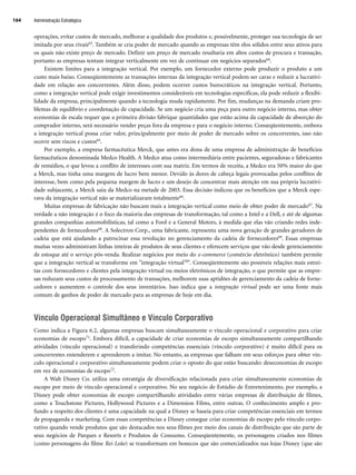 operações, evitar custos de mercado, melhorar a qualidade dos produtos e, possivelmente, proteger sua tecnologia de ser
imitada por seus rivais63. Também se cria poder de mercado quando as empresas têm elos sólidos entre seus ativos para
os quais não existe preço de mercado. Definir um preço de mercado resultaria em altos custos de procura e transação,
portanto as empresas tentam integrar verticalmente em vez de continuar em negócios separados64.
Existem limites para a integração vertical. Por exemplo, um fornecedor externo pode produzir o produto a um
custo mais baixo. Conseqüentemente as transações internas da integração vertical podem ser caras e reduzir a lucrativi-
dade em relação aos concorrentes. Além disso, podem ocorrer custos burocráticos na integração vertical. Portanto,
como a integração vertical pode exigir investimentos consideráveis em tecnologias específicas, ela pode reduzir a flexibi-
lidade da empresa, principalmente quando a tecnologia muda rapidamente. Por fim, mudanças na demanda criam pro-
blemas de equilíbrio e coordenação de capacidade. Se um negócio cria uma peça para outro negócio interno, mas obter
economias de escala requer que a primeira divisão fabrique quantidades que estão acima da capacidade de absorção do
comprador interno, será necessário vender peças fora da empresa e para o negócio interno. Conseqüentemente, embora
a integração vertical possa criar valor, principalmente por meio de poder de mercado sobre os concorrentes, isso não
ocorre sem riscos e custos65.
Por exemplo, a empresa farmacêutica Merck, que antes era dona de uma empresa de administração de benefícios
farmacêuticos denominada Medco Health. A Medco atua como intermediária entre pacientes, seguradoras e fabricantes
de remédios, o que levou a conflito de interesses com sua matriz. Em termos de receita, a Medco era 50% maior do que
a Merck, mas tinha uma margem de lucro bem menor. Devido às dores de cabeça legais provocadas pelos conflitos de
interesse, bem como pela pequena margem de lucro e um desejo de concentrar mais atenção em sua própria lucrativi-
dade subjacente, a Merck saiu da Medco na metade de 2003. Essa decisão indicou que os benefícios que a Merck espe-
rava da integração vertical não se materializaram totalmente66.
Muitas empresas de fabricação não buscam mais a integração vertical como meio de obter poder de mercado67. Na
verdade a não integração é o foco da maioria das empresas de transformação, tal como a Intel e a Dell, e até de algumas
grandes companhias automobilísticas, tal como a Ford e a General Motors, à medida que elas vão criando redes inde-
pendentes de fornecedores68. A Solectron Corp., uma fabricante, representa uma nova geração de grandes geradores de
cadeia que está ajudando a patrocinar essa revolução no gerenciamento da cadeia de fornecedores69. Essas empresas
muitas vezes administram linhas inteiras de produtos de seus clientes e oferecem serviços que vão desde gerenciamento
de estoque até o serviço pós-venda. Realizar negócios por meio do e-commerce (comércio eletrônico) também permite
que a integração vertical se transforme em integração virtual70. Conseqüentemente são possíveis relações mais estrei-
tas com fornecedores e clientes pela integração virtual ou meios eletrônicos de integração, o que permite que as empre-
sas reduzam seus custos de processamento de transações, melhorem suas aptidões de gerenciamento da cadeia de forne-
cedores e aumentem o controle dos seus inventários. Isso indica que a integração virtual pode ser uma fonte mais
comum de ganhos de poder de mercado para as empresas de hoje em dia.
Vínculo Operacional Simultâneo e Vínculo Corporativo
Como indica a Figura 6.2, algumas empresas buscam simultaneamente o vínculo operacional e corporativo para criar
economias de escopo71. Embora difícil, a capacidade de criar economias de escopo simultaneamente compartilhando
atividades (vínculo operacional) e transferindo competências essenciais (vínculo corporativo) é muito difícil para os
concorrentes entenderem e aprenderem a imitar. No entanto, as empresas que falham em seus esforços para obter vín-
culo operacional e corporativo simultaneamente podem criar o oposto do que estão buscando: deseconomias de escopo
em vez de economias de escopo72.
A Walt Disney Co. utiliza uma estratégia de diversificação relacionada para criar simultaneamente economias de
escopo por meio de vínculo operacional e corporativo. No seu negócio de Estúdio de Entretenimento, por exemplo, a
Disney pode obter economias de escopo compartilhando atividades entre várias empresas de distribuição de filmes,
como a Touchstone Pictures, Hollywood Pictures e a Dimension Films, entre outras. O conhecimento amplo e pro-
fundo a respeito dos clientes é uma capacidade na qual a Disney se baseia para criar competências essenciais em termos
de propaganda e marketing. Com essas competências a Disney consegue criar economias de escopo pelo vínculo corpo-
rativo quando vende produtos que são destacados nos seus filmes por meio dos canais de distribuição que são parte de
seus negócios de Parques e Resorts e Produtos de Consumo. Conseqüentemente, os personagens criados nos filmes
(como personagens do filme Rei Leão) se transformam em bonecos que são comercializados nas lojas Disney (que são
Administração Estratégica
164
CapHITT06.qxd 21.09.07 17:55 Page 164
 