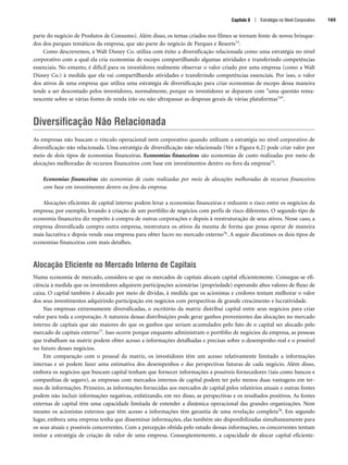 parte do negócio de Produtos de Consumo). Além disso, os temas criados nos filmes se tornam fonte de novos brinque-
dos dos parques temáticos da empresa, que são parte do negócio de Parques e Resorts73.
Como descrevemos, a Walt Disney Co. utiliza com êxito a diversificação relacionada como uma estratégia no nível
corporativo com a qual ela cria economias de escopo compartilhando algumas atividades e transferindo competências
essenciais. No entanto, é difícil para os investidores realmente observar o valor criado por uma empresa (como a Walt
Disney Co.) à medida que ela vai compartilhando atividades e transferindo competências essenciais. Por isso, o valor
dos ativos de uma empresa que utiliza uma estratégia de diversificação para criar economias de escopo dessa maneira
tende a ser descontado pelos investidores, normalmente, porque os investidores se deparam com uma questão rema-
nescente sobre se várias fontes de renda irão ou não ultrapassar as despesas gerais de várias plataformas74.
Diversificação Não Relacionada
As empresas não buscam o vínculo operacional nem corporativo quando utilizam a estratégia no nível corporativo de
diversificação não relacionada. Uma estratégia de diversificação não relacionada (Ver a Figura 6.2) pode criar valor por
meio de dois tipos de economias financeiras. Economias financeiras são economias de custo realizadas por meio de
alocações melhoradas de recursos financeiros com base em investimentos dentro ou fora da empresa75.
Economias financeiras são economias de custo realizadas por meio de alocações melhoradas de recursos financeiros
com base em investimentos dentro ou fora da empresa.
Alocações eficientes de capital interno podem levar a economias financeiras e reduzem o risco entre os negócios da
empresa; por exemplo, levando à criação de um portfólio de negócios com perfis de risco diferentes. O segundo tipo de
economia financeira diz respeito à compra de outras corporações e depois à reestruturação de seus ativos. Nesse caso, a
empresa diversificada compra outra empresa, reestrutura os ativos da mesma de forma que possa operar de maneira
mais lucrativa e depois vende essa empresa para obter lucro no mercado externo76. A seguir discutimos os dois tipos de
economias financeiras com mais detalhes.
Alocação Eficiente no Mercado Interno de Capitais
Numa economia de mercado, considera-se que os mercados de capitais alocam capital eficientemente. Consegue-se efi-
ciência à medida que os investidores adquirem participações acionárias (propriedade) esperando altos valores de fluxo de
caixa. O capital também é alocado por meio de dívidas, à medida que os acionistas e credores tentam melhorar o valor
dos seus investimentos adquirindo participação em negócios com perspectivas de grande crescimento e lucratividade.
Nas empresas extremamente diversificadas, o escritório da matriz distribui capital entre seus negócios para criar
valor para toda a corporação. A natureza dessas distribuições pode gerar ganhos provenientes das alocações no mercado
interno de capitais que são maiores do que os ganhos que seriam acumulados pelo fato de o capital ser alocado pelo
mercado de capitais externo77. Isso ocorre porque enquanto administram o portfólio de negócios da empresa, as pessoas
que trabalham na matriz podem obter acesso a informações detalhadas e precisas sobre o desempenho real e o possível
no futuro desses negócios.
Em comparação com o pessoal da matriz, os investidores têm um acesso relativamente limitado a informações
internas e só podem fazer uma estimativa dos desempenhos e das perspectivas futuras de cada negócio. Além disso,
embora os negócios que buscam capital tenham que fornecer informações a possíveis fornecedores (tais como bancos e
companhias de seguro), as empresas com mercados internos de capital podem ter pelo menos duas vantagens em ter-
mos de informações. Primeiro, as informações fornecidas aos mercados de capital pelos relatórios anuais e outras fontes
podem não incluir informações negativas, enfatizando, em vez disso, as perspectivas e os resultados positivos. As fontes
externas de capital têm uma capacidade limitada de entender a dinâmica operacional das grandes organizações. Nem
mesmo os acionistas externos que têm acesso a informações têm garantia de uma revelação completa78. Em segundo
lugar, embora uma empresa tenha que disseminar informações, elas também são disponibilizadas simultaneamente para
os seus atuais e possíveis concorrentes. Com a percepção obtida pelo estudo dessas informações, os concorrentes tentam
imitar a estratégia de criação de valor de uma empresa. Conseqüentemente, a capacidade de alocar capital eficiente-
Capítulo 6 | Estratégia no Nível Corporativo 165
CapHITT06.qxd 21.09.07 17:55 Page 165
 