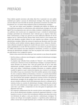 Nosso objetivo quando escrevemos cada edição deste livro é apresentar um novo padrão
atualizado para explicar o processo de administração estratégica. Para atingir esse objetivo
com esta edição do nosso texto líder de mercado, apresentamos novamente uma análise inte-
lectualmente rica e ao mesmo tempo totalmente prática da administração estratégica.
Com cada nova edição somos desafiados e estimulados pelo objetivo de estipular um
novo padrão para apresentar os conhecimentos sobre administração estratégica em um estilo
legível. Para nos prepararmos para cada nova edição, estudamos cuidadosamente as pesqui-
sas acadêmicas mais recentes para nos assegurarmos de que o conteúdo de administração
estratégica apresentado seja extremamente atual e relevante para as empresas. Além disso,
lemos continuamente os artigos que aparecem em várias publicações diferentes da área de
negócios (por ex.: Wall Street Journal, Business Week, Fortune, Barron's e Fast Company, entre
outras) para identificar exemplos valiosos de como empresas reais utilizam o processo de
administração estratégica. Muitas das centenas de empresas que discutimos neste livro serão
bem familiares, porém também incluímos algumas empresas novas e diferentes. Particular-
mente utilizamos exemplos de empresas do mundo todo para mostrar o que se tornaram os
negócios globalizados no século XXI. Para maximizar as suas chances de aprender enquanto
lê e refletir como empresas reais estão utilizando as ferramentas, as técnicas e os conceitos
relevantes de administração estratégica (com base nas pesquisas mais recentes), enfatizamos
um estilo literário vivaz e amigável ao usuário.
Existem várias características desta edição que visam aumentar as suas chances de aprender:
• Este livro oferece a cobertura mais abrangente e completa de administração estratégica
disponível no mercado.
• As pesquisas aqui utilizadas foram extraídas de clássicos e das contribuições mais
recentes para a literatura da área de administração estratégica. As pesquisas historica-
mente relevantes (ou clássicas) dão a base para grande parte do que se sabe sobre
administração estratégica, enquanto as contribuições mais recentes revelam insights
sobre como utilizar a administração estratégica eficazmente no complexo ambiente
mundial de negócios no qual a maioria das empresas atua e tentam ter um desempe-
nho melhor do que seus concorrentes. Nosso livro também apresenta vários exemplos
de como as empresas utilizam as ferramentas, as técnicas e os conceitos desenvolvidos
pelos principais pesquisadores. Esta obra é extremamente voltada para a aplicação prá-
tica e dá aos leitores mais exemplos e aplicações de conceitos, técnicas e ferramentas de
administração estratégica do que qualquer outro texto sobre esse assunto. Nesta edi-
ção, por exemplo, analisamos mais de 600 empresas para descrever a utilização das fer-
ramentas, técnicas ou conceitos de administração estratégica. Coletivamente, nenhum
outro livro sobre administração estratégica apresenta a combinação de pesquisa e apli-
cações úteis e que facilite a compreensão em uma vasta gama de organizações como
disponível neste texto.
• Nós integramos cuidadosamente dois dos conceitos teóricos mais populares e conheci-
dos na área de administração estratégica: economia de organização industrial e a visão
baseada em recursos. Os outros livros normalmente enfatizam uma dessas duas teorias
(em detrimento de explicar a outra para descrever a administração estratégica). No
entanto, esse enfoque está incompleto; pesquisas e a experiência prática indicam que
ambas as teorias têm um papel importante para se entender o elo entre administração
PREFÁCIO
CapHITTIniciais.qxd 21.09.07 17:57 Page XVII
 