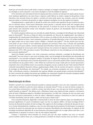 mente por um mercado interno pode ajudar a empresa a proteger as vantagens competitivas que cria enquanto utiliza a
sua estratégia no nível corporativo e suas várias estratégias no nível de unidades de negócios.
Se for necessária uma intervenção de fora da empresa para fazer correções nas alocações de capital, apenas são pos-
síveis mudanças significativas, tais como forçar a empresa a pedir falência ou mudar a equipe da alta gerência. Como
alternativa, num mercado interno de capital, o escritório da matriz pode ajustar suas correções, como por exemplo,
optar por ajustar os incentivos dos gerentes ou sugerir mudanças estratégicas em um dos negócios da empresa.
Conseqüentemente o capital pode ser alocado de acordo com critérios mais específicos do que é possível nas aloca-
ções no mercado externo. Como possui informações menos precisas, o mercado externo pode não conseguir alocar
recursos adequadamente para investimentos de alto potencial. O escritório da matriz de uma empresa diversificada
pode executar mais eficazmente tarefas como disciplinar equipes de gerência com desempenho abaixo do esperado
pelas alocações de recursos79.
No entanto, pesquisas indicam que nos mercados de capital eficientes, a estratégia de diversificação não relacionada
pode ser descontada80. Há anos, as bolsas de valores vêm aplicando um 'desconto de conglomerados': elas avaliam os
conglomerados de transformação diversificados a 20% ou menos, em média, do valor da soma das suas partes. Esse des-
conto ainda é aplicável em bons e maus momentos econômicos. Os grandes fabricantes (como a GE) podem desafiá-lo
por algum tempo, mas os mais comuns (como a Philips e a Siemens) não podem81. Um dos motivos para esse des-
conto poder ser que as firmas às vezes substituem aquisições por inovações. Nesses casos, é alocada uma quantidade
excessiva de recursos para analisar e concluir aquisições para diversificar ainda mais uma empresa em vez de alocar uma
quantidade adequada de recursos para nutrir inovações internas. Isso aconteceu em algumas companhias farmacêuticas
japonesas entre 1975 e 1995, uma época na qual a diversificação corporativa era uma estratégia que servia de substituto
para inovações significativas82.
Apesar dos desafios associados a ela, várias corporações continuam utilizando a estratégia de diversificação não
relacionada83. Isso com certeza é o que ocorre na Europa, onde o uso da estratégia de diversificação não relacionada está
aumentando84, e nos mercados emergentes também. O calcanhar de Aquiles das empresas que utilizam a estratégia de
diversificação não relacionada numa economia desenvolvida é que os concorrentes podem imitar economias financeiras
mais facilmente do que podem imitar o valor obtido das economias de escopo criadas pelo de vínculo operacional e
corporativo. Esse é um problema menor nas economias emergentes, em que a ausência de uma infra-estrutura flexível
(incluindo intermediários financeiros eficazes, regulamentações sólidas e leis de contrato) dá suporte e incentiva o uso
da estratégia de diversificação não relacionada85. Na verdade, nas economias emergentes tais como a da Índia e do
Chile, a diversificação aumenta o desempenho das empresas afiliadas com grandes grupos comerciais diversificados86.
Os níveis crescentes das aptidões das pessoas que trabalham nas corporações situadas em mercados emergentes podem
dar suporte ao uso bem-sucedido da estratégia de diversificação não relacionada87.
Reestruturação de Ativos
Também é possível criar economias financeiras quando as empresas aprendem como criar valor comprando, reestrutu-
rando e depois vendendo os ativos de outras empresas no mercado externo88. Como no ramo de imóveis, comprar ati-
vos a preço baixo, reestruturá-los e vendê-los a preços mais altos do que o seu custo gera um retorno positivo sobre o
capital investido na empresa89. Nos últimos anos, o Blackstone Group, uma empresa privada, comprou e reestruturou
ativos de hotel. O Blackstone adquiriu a Wyndham International Inc. em 2005 com a intenção de criar um nome como
base para reestruturar positivamente os ativos da cadeia. A Blackstone comprou e reestruturou os ativos da cadeia de
143 hotéis AmeriSuites, antes de vender a cadeia com lucro para a Hyatt Corp.90
Criar economias financeiras adquirindo e reestruturando os ativos de outras empresas requer um entendimento de
permutas significativas. O sucesso normalmente requer um foco em negócios sólidos e de baixa tecnologia devido à
incerteza da demanda de produtos de alta tecnologia. Nos negócios de alta tecnologia, as decisões de alocação de recur-
sos se tornam demasiadamente complexas, o que cria uma sobrecarga de processamento de informações nos pequenos
escritórios da matriz da corporação que são comuns em empresas diversificadas não relacionadas. Os negócios de alta
tecnologia normalmente dependem de recursos humanos; essas pessoas podem sair ou exigir salários mais altos e, con-
seqüentemente, se apropriar ou exaurir o valor de uma empresa adquirida91.
Comprar e reestruturar ativos baseados em serviços para que eles sejam vendidos com lucro no mercado
externo também é difícil. Nesse caso, a venda geralmente é resultado de relações estreitas entre um cliente e o repre-
Administração Estratégica
166
CapHITT06.qxd 21.09.07 17:55 Page 166
 