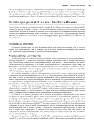 sentante da empresa que está sendo reestruturada. Conseqüentemente, tanto para as empresas de alta tecnologia
quanto para as empresas baseadas em serviços, relativamente poucos ativos tangíveis podem ser reestruturados para
criar valor que possa ser vendido com lucro. É difícil reestruturar ativos intangíveis tais como capital humano e rela-
ções eficazes que surgiram com o decorrer do tempo entre compradores (clientes) e vendedores (pessoal da empresa).
Diversificação que Neutraliza o Valor: Incentivos e Recursos
Os objetivos que as empresas buscam quando utilizam estratégias de diversificação relacionada e diversificação não rela-
cionada têm potencial de ajudar a empresa a criar valor utilizando uma estratégia no nível corporativo. No entanto,
essas estratégias, bem como as estratégias de diversificação de um único negócio e de negócios dominantes, às vezes são
utilizadas como objetivo de neutralizar em vez de criar valor. Como vamos discutir a seguir, podem surgir incentivos
diferentes para diversificar, e a qualidade dos recursos da firma pode permitir apenas a diversificação que neutraliza, em
vez de criar valor.
Incentivos para Diversificar
Os incentivos para diversificar vêm tanto do ambiente externo como do interno da empresa. Entre os incentivos
externos estão normas antitruste e leis de impostos. Entre os incentivos internos estão desempenho ruim, fluxos de
caixa futuro incerto e a busca de sinergia e redução de riscos para a empresa.
Normas Antitruste e Leis de Impostos
As políticas antitruste e as leis de impostos do governo deram incentivos às empresas norte-americanas para diver-
sificar nos anos 60 e 7092. As leis antitruste que proibiam fusões que aumentavam o poder de mercado (pela integração
vertical ou horizontal) foram colocadas em prática rigorosamente nesse período93. A atividade de fusões que produzi-
ram a diversificação de conglomerados foi incentivada principalmente pela Lei Antifusão Celler-Kefauver (1950), que
desincentivava fusões horizontais e verticais. Conseqüentemente, muitas das fusões durante os anos 60 e 70 eram da
natureza de conglomerado, envolvendo empresas que buscavam linhas de negócios diferentes. Entre os anos de 1973 e
1977, 79,1% de todas as fusões eram conglomeradas94.
Nos anos 80, a colocação em prática do antitruste diminuiu, o que resultou em mais e maiores fusões horizontais
(aquisições de empresas-alvo na mesma linha de negócio, tal como uma fusão entre duas companhias de petróleo95).
Além disso, os bancos de investimentos se tornaram mais abertos aos tipos de fusões facilitados pelas mudanças nas
normas; conseqüentemente, as aquisições de empresas por outras aumentaram para quantidades sem precendentes96.
Os conglomerados ou as empresas extremamente diversificadas dos anos 60 e 70, se tornarem mais focados nos anos
80 e início dos anos 90 à medida que as restrições às fusões foram relaxadas e a reestruturação foi implantada97.
No final dos anos 90 e início da década de 2000, surgiram preocupações antitruste novamente com o grande
volume de fusões e aquisições (Ver o Capítulo 7)98. As fusões atualmente estão recebendo uma análise mais minuciosa
do que recebiam nos anos 80 e no início dos anos 9099. Como observamos no Enfoque Estratégico, espera-se que a
transação proposta entre a Whirlpool e a Maytag seja cuidadosamente analisada pelos legisladores.
Os efeitos fiscais da diversificação refreiam não só as mudanças nos impostos das pessoas jurídicas, mas também
nas alíquotas de impostos individuais. Algumas empresas (principalmente as mais amadurecidas) geram mais caixa de
suas operações do que podem reinvestir com lucro. Algumas pessoas argumentam que fluxos livres de caixa (ativos
financeiros líquidos para os quais os investimentos nos negócios atuais não são mais viáveis economicamente) deveriam
ser redistribuídos aos acionistas como dividendos100. No entanto, nos anos 60 e 70, os dividendos foram tributados mais
pesadamente do que os ganhos de capital. Conseqüentemente, antes de 1980, os acionistas preferiam que as empresas
utilizassem os fluxos livres de caixa para comprar e criar empresas em indústrias de alto desempenho. Se o valor das
ações da empresa subir em longo prazo, os acionistas podem receber um retorno melhor sobre esses fundos do que
receberiam se os mesmos fossem redistribuídos como dividendos porque os retornos das vendas de ações seriam tribu-
tados mais levemente do que os dividendos.
No entanto, de acordo com a Lei de Reforma Fiscal de 1986, a mais alta alíquota de imposto individual comum foi
reduzida de 50 para 28% e o imposto especial sobre ganhos de capital foi alterado para tratar os ganhos de capital como
Capítulo 6 | Estratégia no Nível Corporativo 167
CapHITT06.qxd 25.09.07 18:29 Page 167
 