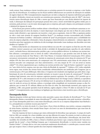 renda comum. Essas mudanças criaram incentivos para os acionistas pararem de encorajar as empresas a reter fundos
para fins de diversificação. As mudanças nas leis fiscais também influenciaram um aumento de alienações de unidades
de negócio depois de 1984. Conseqüentemente enquanto por um lado as alíquotas de impostos individuais para ganhos
de capital e dividendos criaram um incentivo aos acionistas para aumentar a diversificação antes de 1986101, elas incen-
tivaram menos diversificação depois de 1986, a menos que fosse financiada por uma dívida dedutível do imposto de
renda. A eliminação das deduções de participação pessoal, bem como a menor atratividade dos ganhos retidos para os
acionistas, pode provocar o uso de maior alavancagem para as empresas, pela qual a despesa com participação acionária
é dedutível do imposto de renda.
As leis fiscais para pessoas jurídicas também afetam a diversificação. As aquisições normalmente aumentam as ver-
bas para depreciação de ativos da empresa. A maior depreciação (uma despesa que não está no fluxo de caixa) produz
menos renda tributável, o que representa um incentivo a mais para as aquisições. Antes de 1986, as aquisições podem
ter sido o meio mais atraente de assegurar benefícios fiscais102. As mudanças recentes recomendadas pelo Conselho
Financeiro de Padrões Contábeis – eliminando o método de pool de participações acionárias para a contabilidade dos
ativos da empresa adquirida e eliminando a baixa de pesquisa e desenvolvimento em andamento – reduzem alguns dos
incentivos para fazer aquisições em indústrias de alta tecnologia relacionadas (essas mudanças são discutidas com mais
detalhes no Capítulos 7)103.
Embora tenha havido um relaxamento nas normas federais nos anos 80 e um reaperto no final dos anos 90, várias
indústrias (setores) passaram por mais fusões devido à atividade de desregulamentação específica de cada indústria
(setor) , incluindo bancos, telecomunicações, petróleo e gás, e serviços públicos elétricos. As mudanças nas normas tam-
bém afetaram a convergência entre os setores de mídia e telecomunicação, o que permitiu uma série de fusões, tais
como as sucessivas fusões da Time Warner e AOL Time Warner. A Comissão Federal de Comunicações (FCC) adotou
um parecer extremamente contestado que permite às empresas de comunicação serem donas de emissoras de TV que
atinjam 45% dos lares norte-americanos, em comparação com 35% anteriormente; serem donas de três estações nos
maiores mercados (em comparação com duas anteriormente), e de uma estação de TV e de um jornal na mesma
cidade104. Os críticos argumentaram que a mudança nas normas permitiu uma orgia de fusões e aquisições e que isso
era uma vitória da livre empresa, mas não uma vitória da liberdade de expressão105. Embora a FCC tenha estipulado
novas regras, essas revisões das normas foram consideradas substancialmente não justificadas pelo Congresso, que as
remeteram para a FCC para deliberação. Além disso, o Congresso está estudando uma legislação que pode afetar a regu-
lamentação do setor de comunicações, incluindo restrições no tocante à posse de meios de comunicação106. Devido à
mudança legal iminente, uma série de empresas cogitaram possíveis aquisições. Por exemplo, a FCC permitiu que as
operadoras de TV a cabo entrassem no setor de serviço de telefonia local. Em Orange County, Califórnia, as operadoras
de TV a cabo agora fornecem 25% do serviço de telefonia local. As operadoras de telefonia também estão entrando no
setor de venda de serviços de televisão, embora a tecnologia tenha atrapalhado até recentemente porque as altas fre-
qüências, que os sinais de TV utilizam, falham nos fios finos de cobre. Em determinado momento, para superar esse
problema, a SBC, uma grande operadora local de telefonia, cogitou adquirir a Direct TV, líder no mercado de TV por
satélite107. Conseqüentemente, essas mudanças na legislação que descrevemos criam incentivos para a diversificação.
Desempenho Ruim
Algumas pesquisas revelam que baixos retornos estão associados a graus mais elevados de diversificação108. Se o bom
desempenho elimina a necessidade de maior diversificação109, então o desempenho ruim pode incentivar a diversifica-
ção. O mau desempenho pode levar a uma maior diversificação, como fez na ex-empresa independente Sears Roebuck e
Co., principalmente se existirem recursos para fazê-lo110.
Nos anos 90 e no início do século 21, a Sears lutou e ficou à beira da falência, mas resistiu a ameaças competitivas
de várias frentes, incluindo a forte entrada Home Depot e da Lowe's no setor de eletrodomésticos (que eram itens de
alta margem para a Sears).
Uma das respostas da Sears às ameaças que estava enfrentando foi diversificar suas operações. A compra da Land's
End em 2002, por exemplo, fez a Sears trabalhar com um tipo diferente de roupas. No entanto, no total, os esforços que
a Sears envidou para melhorar o seu desempenho, incluindo decisões relacionadas à diversificação, não foram bem-
sucedidos. Em novembro de 2004, a Sears e a Kmart se fundiram para formar o que a empresa chamou de uma nova e
grande loja de varejo, a Sears Holding Company, que é extremamente diversificada e a terceira maior varejista nos
Estados Unidos111. O tempo dirá se criar uma corporação amplamente diversificada é o caminho para o sucesso estraté-
gico que escapou à Sears e à Kmart quando elas eram empresas independentes.
Administração Estratégica
168
CapHITT06.qxd 21.09.07 17:55 Page 168
 