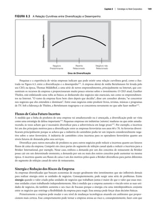 FIGURA 6.3 A Relação Curvilínea entre Diversificação e Desempenho
Pesquisas e a experiência de várias empresas indicam que pode existir uma relação curvilínea geral, como a ilus-
trada na Figura 6.3, entre a diversificação e o desempenho112. A empresa alemã de mídia Bertelsmann foi levada pelo
seu CEO, na época, Thomas Middelhof, a uma série de novos empreendimentos, principalmente na Internet, que con-
sumiram os recursos da empresa e proporcionaram muito pouco retorno sobre o investimento. O CEO atual, Gunther
Thielen, está enfatizando uma volta ao básico, se desfazendo dos negócios não essenciais, tais como os empreendimen-
tos na Internet. O rumo da empresa ficou bem claro depois que decidiu, disse um consultor alemão, “se concentrar
nos negócios que eles entendem e dominam. Entre esses negócios estão produzir livros, revistas, músicas e programas
de TV. Sob a liderança de Thielen, a Bertelsmann reagrupou e se concentrou novamente no que sabe fazer melhor113.
Fluxos de Caixa Futuro Incertos
À medida que a linha de produtos de uma empresa vai amadurecendo ou é ameaçada, a diversificação pode ser vista
como uma estratégia de defesa importante114. Pequenas empresas em indústrias (setores) maduras ou que estão amadu-
recendo, às vezes acham que é necessário diversificar para a sobrevivência em longo prazo115. Por exemplo, a incerteza
foi um dos principais motivos para a diversificação entre as empresas ferroviárias nos anos 60 e 70. As ferrovias diversi-
ficaram principalmente porque se achava que a indústria de caminhões podia ter um impacto consideravelmente nega-
tivo sobre o setor ferroviário. A indústria de caminhões criou incerteza para os operadores ferroviários quanto aos
níveis futuros de demanda pelos seus serviços.
Diversificar para outros mercados de produtos ou para outros negócios pode reduzir a incerteza quanto aos futuros
fluxos de caixa da empresa. Competir em cinco partes do segmento de refeição casual ajuda a reduzir a incerteza para a
Brinker International, por exemplo. Nesse caso, embora a demanda por um dos conceitos de restaurante da Brinker
possa cair em um determinado momento, a demanda por um ou mais dos outros conceitos pode aumentar na mesma
época. A incerteza quanto aos fluxos de caixa é um dos motivos pelos quais a Brinker diversificou para partes diferentes
do segmento de refeição casual do setor de restaurantes.
Sinergia e Redução dos Riscos da Empresa
As empresas diversificadas que buscam economias de escopo geralmente têm investimentos que são inflexíveis demais
para realizar sinergia entre as unidades de negócios. Conseqüentemente, pode surgir uma série de problemas. Existe
sinergia quando o valor criado pelas unidades de negócios que trabalham juntas é maior do que o valor que essas mes-
mas unidades criam trabalhando independentemente. Mas à medida que a empresa aumenta o vínculo entre as suas uni-
dades de negócios, ela também aumenta o seu risco de fracasso porque a sinergia cria uma interdependência conjunta
entre os negócios que restringe a flexibilidade da empresa para reagir. Essa ameaça pode forçar duas decisões básicas.
Primeiramente a empresa pode mudar o seu nível de mudanças tecnológicas atuando em ambientes que propor-
cionem mais certeza. Esse comportamento pode tornar a empresa avessa ao risco e, conseqüentemente, fazer com que
Desempenho
Grau de Diversificação
Negócio
Predominante
Restrito
Relacionado
Negócio não
Relacionado
Capítulo 6 | Estratégia no Nível Corporativo 169
CapHITT06.qxd 21.09.07 17:55 Page 169
 