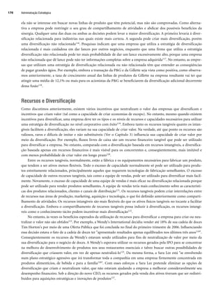 ela não se interesse em buscar novas linhas de produto que têm potencial, mas não são comprovadas. Como alterna-
tiva a empresa pode restringir o seu grau de compartilhamento de atividades e abdicar dos possíveis benefícios da
sinergia. Qualquer uma das duas ou ambas as decisões podem levar a maior diversificação. A primeira levaria à diver-
sificação relacionada para indústrias nas quais existe mais certeza. A segunda pode criar mais diversificação, porém
uma diversificação não relacionada116. Pesquisas indicam que uma empresa que utiliza a estratégia de diversificação
relacionada é mais cuidadosa em dar lances por outros negócios, enquanto que uma firma que utiliza a estratégia
diversificação não relacionada pode ter mais probabilidade de dar um lance excessivamente alto, porque uma empresa
não relacionada que dê lance pode não ter informações completas sobre a empresa adquirida117. No entanto, as empre-
sas que utilizam uma estratégia de diversificação relacionada ou não relacionada têm que entender as conseqüências
de pagar grandes ágios. Por exemplo, embora a transação da PG e da Gillette seja vista como positiva, como observa-
mos anteriormente, a taxa de crescimento anual das linhas de produtos da Gillette na empresa resultante vai ter que
atingir uma média de 12,1% ou mais para os acionistas da PG se beneficiarem da diversificação adicional decorrente
dessa fusão118.
Recursos e Diversificação
Como discutimos anteriormente, existem vários incentivos que neutralizam o valor das empresas que diversificam e
incentivos que criam valor (tal como a capacidade de criar economias de escopo). No entanto, mesmo quando existem
incentivos para diversificar, uma empresa deve ter os tipos e os níveis de recursos e capacidades necessários para utilizar
uma estratégia de diversificação no nível corporativo com êxito119. Embora tanto os recursos tangíveis quanto os intan-
gíveis facilitem a diversificação, eles variam na sua capacidade de criar valor. Na verdade, até que ponto os recursos são
valiosos, raros e difíceis de imitar e não substituíveis (Ver o Capítulo 3) influencia sua capacidade de criar valor por
meio da diversificação. Por exemplo, fluxos livres de caixa são um recurso financeiro tangível que pode ser utilizado
para diversificar a empresa. No entanto, comparada com a diversificação baseada em recursos intangíveis, a diversifica-
ção baseada apenas em recursos financeiros é mais visível para os concorrentes e, conseqüentemente, mais imitável e
com menos probabilidade de criar valor em longo prazo120.
Entre os recursos tangíveis, normalmente, estão a fábrica e os equipamentos necessários para fabricar um produto,
que tendem a ser ativos menos flexíveis. Todo o excesso de capacidade normalmente só pode ser utilizado para produ-
tos estreitamente relacionados, principalmente aqueles que requerem tecnologias de fabricação semelhantes. O excesso
de capacidade de outros recursos tangíveis, tais como a equipe de vendas, pode ser utilizado para diversificar mais facil-
mente. Novamente, o excesso de capacidade de uma equipe de vendas é mais eficaz na diversificação relacionada porque
pode ser utilizado para vender produtos semelhantes. A equipe de vendas teria mais conhecimento sobre as característi-
cas dos produtos relacionados, clientes e canais de distribuição121. Os recursos tangíveis podem criar interrelações entre
de recursos nas áreas de produção, marketing, aquisição e tecnologia, o que foi definido anteriormente como comparti-
lhamento de atividades. Os recursos intangíveis são mais flexíveis do que os ativos físicos tangíveis no tocante a facilitar
a diversificação. Embora o compartilhamento de recursos tangíveis possa induzir à diversificação, os recursos intangí-
veis como o conhecimento tácito podem incentivar mais diversificação122.
No entanto, às vezes os benefícios esperados da utilização de recursos para diversificar a empresa para criar ou neu-
tralizar o valor não são obtidos123. Por exemplo, a Wendy's International decidiu vender até 18% de sua cadeia de doces
Tim Horton's por meio de uma Oferta Pública que foi concluída no final do primeiro trimestre de 2006. Influenciando
essa decisão estava o fato de a cadeia de doces ter apresentado resultados apenas equilibrados nos últimos três anos124.
Conseqüentemente os recursos da Wendy's estavam sendo utilizados para fins de neutralização de valor por meio da
sua diversificação para o negócio de doces. A Wendy's esperava utilizar os recursos gerados pela IPO para se concentrar
na melhora do desenvolvimento de produtos nos seus restaurantes essenciais e talvez buscar outras possibilidades de
diversificação que criassem valor, em vez de apenas neutralizá-lo125. Da mesma forma, a Sara Lee está se envolvendo
num plano estratégico agressivo que irá transformar toda a companhia em uma empresa firmemente concentrada em
produtos alimentícios, de bebida e para a família126. Com esses esforços a Sara Lee pretende eliminar as opções de
diversificação que criam e neutralizam valor, que não estavam ajudando a empresa a melhorar consideravelmente seu
desempenho financeiro. Sob a direção do novo CEO, os recursos gerados pela venda dos ativos tiveram que ser redistri-
buídos para aquisições estratégicas e inovações de produtos127.
Administração Estratégica
170
CapHITT06.qxd 25.09.07 18:29 Page 170
 
