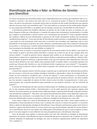 Diversificação que Reduz o Valor: os Motivos dos Gerentes
para Diversificar
Os motivos dos gerentes para diversificar podem existir, independentemente dos motivos que neutralizam valor (p. ex.,
incentivos e recursos) e dos motivos que criam valor (p. ex., economias de escopo). O desejo de uma remuneração
maior e de menor risco gerencial é um grande motivos para os executivos do alto escalão diversificarem suas empresas
além dos níveis que criam e que neutralizam valor128. Em outras palavras, os executivos do alto escalão podem diversifi-
car uma empresa para diversificar o seu próprio risco de emprego, contanto que a lucratividade não sofra demais129.
A diversificação proporciona benefícios adicionais aos gerentes do alto escalão dos quais os acionistas não usu-
fruem. Pesquisas revelam que a diversificação e o tamanho da empresa estão extremamente correlacionados e, à medida
que a empresa vai aumentando, o mesmo acontece com a remuneração dos executivos130. Como as grandes empresas
são complexas e difíceis de serem administradas, os gerentes do alto escalão normalmente recebem uma remuneração
considerável para dirigi-las131. Graus mais elevados de diversificação podem aumentar a complexidade de uma empresa,
o que resulta em uma remuneração ainda maior para os executivos que comandam uma organização cada vez mais
diversificada. Os mecanismos de governo, tais como a diretoria, o monitoramento pelos donos, práticas de remuneração
de executivos e o mercado para o controle empresarial podem limitar as tendências dos gerentes de diversificar demais.
Esses mecanismos são discutidos com mais detalhes no Capítulo 10.
Em alguns casos, no entanto, os mecanismos de governo de uma empresa podem não ser sólidos, o que resulta em
uma situação na qual os executivos podem diversificar a empresa até o ponto em que ela não consegue obter nem
retornos médios132. A perda do governo interno adequado pode resultar em um desempenho relativo ruim, o que
desencadearia a ameaça de ser comprada por outra empresa. Embora as aquisições possam melhorar a eficiência subs-
tituindo equipes de gerentes ineficazes, os gerentes podem evitar que suas empresas sejam adquiridas por outras por
meio de táticas defensivas, tais como “defesa contra aquisição hostil”, ou podem reduzir a sua própria exposição com
acordos que ofereçam altos benefícios no caso de demissão devido à aquisição por outra empresa133. Conseqüente-
mente, uma ameaça de governo externo, embora limite os gerentes, não controla sem erros os motivos dos gerentes
para diversificar134.
A maioria das empresas estatais é lucrativa porque os gerentes que as administram são administradores positivos
dos seus recursos e muitas das suas medidas estratégicas, incluindo as relacionadas à seleção da estratégia de diversi-
ficação no nível corporativo, contribuem para o sucesso da empresa135. Como mencionamos, os mecanismos de
governo devem ser criados para lidar com exceções às regras gerenciais de tomada de decisão e de adotar medidas
que irão aumentar a capacidade da empresa de obter retornos acima da média. Conseqüentemente, é muito pessi-
mista pressupor que os gerentes geralmente agem pensando nos seus próprios interesses e não nos interesses, da
empresa136.
As decisões de diversificação dos altos executivos também podem ser retardadas por preocupação pela sua reputa-
ção. Se uma reputação positiva facilita o desenvolvimento e uso do poder gerencial, uma reputação negativa pode
reduzi-lo. Da mesma maneira, um mercado externo sólido para talento o gerencial pode dissuadir os gerentes de buscar
uma diversificação inadequada137. Além disso, uma empresa diversificada pode policiar outras adquirindo aquelas mal-
administradas para reestruturar a sua própria base de ativos. Saber que suas empresas podem ser adquiridas se não
forem bem administradas incentiva os executivos a utilizarem estratégias de diversificação que criam valor.
Como mostra a Figura 6.4, o grau de diversificação que se pode esperar que tenha o maior impacto positivo no
desempenho se baseia parcialmente na forma como a interação dos recursos, os motivos dos gerentes e os incentivos
afetam a adoção de determinadas estratégias de diversificação. Como indicamos anteriormente, quanto maior forem os
incentivos e quanto mais flexíveis forem os recursos, maior será o grau de diversificação esperado. Os recursos financei-
ros (os mais flexíveis) devem ter uma relação mais sólida quanto à diversificação do que os recursos tangíveis ou intan-
gíveis. Os recursos tangíveis (os mais inflexíveis) são úteis principalmente para a diversificação relacionada.
Como foi discutido neste capítulo, as empresas podem criar mais valor utilizando as estratégias de diversificação
eficazmente. No entanto, a diversificação tem que ser monitorada pelo governo corporativo (Ver o Capítulo 10). As fer-
ramentas adequadas de implantação de estratégia, tais como as estruturas organizacionais, também são importantes
(Ver o Capítulo 11).
Capítulo 6 | Estratégia no Nível Corporativo 171
CapHITT06.qxd 21.09.07 17:55 Page 171
 