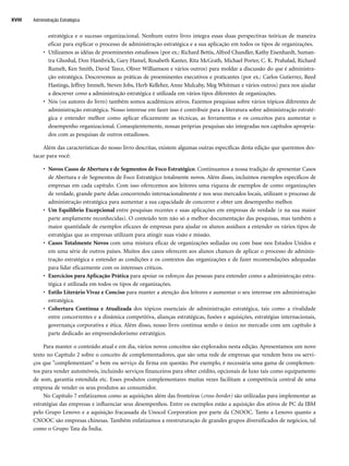 estratégica e o sucesso organizacional. Nenhum outro livro integra essas duas perspectivas teóricas de maneira
eficaz para explicar o processo de administração estratégica e a sua aplicação em todos os tipos de organizações.
• Utilizamos as idéias de proeminentes estudiosos (por ex.: Richard Bettis, Alfred Chandler, Kathy Eisenhardt, Suman-
tra Ghoshal, Don Hambrick, Gary Hamel, Rosabeth Kanter, Rita McGrath, Michael Porter, C. K. Prahalad, Richard
Rumelt, Ken Smith, David Teece, Oliver Williamson e vários outros) para moldar a discussão do que é administra-
ção estratégica. Descrevemos as práticas de proeminentes executivos e praticantes (por ex.: Carlos Gutierrez, Reed
Hastings, Jeffrey Immelt, Steven Jobs, Herb Kelleher, Anne Mulcahy, Meg Whitman e vários outros) para nos ajudar
a descrever como a administração estratégica é utilizada em vários tipos diferentes de organizações.
• Nós (os autores do livro) também somos acadêmicos ativos. Fazemos pesquisas sobre vários tópicos diferentes de
administração estratégica. Nosso interesse em fazer isso é contribuir para a literatura sobre administração estraté-
gica e entender melhor como aplicar eficazmente as técnicas, as ferramentas e os conceitos para aumentar o
desempenho organizacional. Conseqüentemente, nossas próprias pesquisas são integradas nos capítulos apropria-
dos com as pesquisas de outros estudiosos.
Além das características do nosso livro descritas, existem algumas outras específicas desta edição que queremos des-
tacar para você:
• Novos Casos de Abertura e de Segmentos de Foco Estratégico. Continuamos a nossa tradição de apresentar Casos
de Abertura e de Segmentos de Foco Estratégico totalmente novos. Além disso, incluímos exemplos específicos de
empresas em cada capítulo. Com isso oferecemos aos leitores uma riqueza de exemplos de como organizações
de verdade, grande parte delas concorrendo internacionalmente e nos seus mercados locais, utilizam o processo de
administração estratégica para aumentar a sua capacidade de concorrer e obter um desempenho melhor.
• Um Equilíbrio Excepcional entre pesquisas recentes e suas aplicações em empresas de verdade (e na sua maior
parte amplamente reconhecidas). O conteúdo tem não só a melhor documentação das pesquisas, mas também a
maior quantidade de exemplos eficazes de empresas para ajudar os alunos assíduos a entender os vários tipos de
estratégias que as empresas utilizam para atingir suas visão e missão.
• Casos Totalmente Novos com uma mistura eficaz de organizações sediadas ou com base nos Estados Unidos e
em uma série de outros países. Muitos dos casos oferecem aos alunos chances de aplicar o processo de adminis-
tração estratégica e entender as condições e os contextos das organizações e de fazer recomendações adequadas
para lidar eficazmente com os interesses críticos.
• Exercícios para Aplicação Prática para apoiar os esforços das pessoas para entender como a administração estra-
tégica é utilizada em todos os tipos de organizações.
• Estilo Literário Vivaz e Conciso para manter a atenção dos leitores e aumentar o seu interesse em administração
estratégica.
• Cobertura Contínua e Atualizada dos tópicos essenciais de administração estratégica, tais como a rivalidade
entre concorrentes e a dinâmica competitiva, alianças estratégicas, fusões e aquisições, estratégias internacionais,
governança corporativa e ética. Além disso, nosso livro continua sendo o único no mercado com um capítulo à
parte dedicado ao empreendedorismo estratégico.
Para manter o conteúdo atual e em dia, vários novos conceitos são explorados nesta edição. Apresentamos um novo
texto no Capítulo 2 sobre o conceito de complementadores, que são uma rede de empresas que vendem bens ou servi-
ços que complementam o bem ou serviço da firma em questão. Por exemplo, é necessária uma gama de complemen-
tos para vender automóveis, incluindo serviços financeiros para obter crédito, opcionais de luxo tais como equipamento
de som, garantia estendida etc. Esses produtos complementares muitas vezes facilitam a competência central de uma
empresa de vender os seus produtos ao consumidor.
No Capítulo 7 enfatizamos como as aquisições além das fronteiras (cross-border) são utilizadas para implementar as
estratégias das empresas e influenciar seus desempenhos. Entre os exemplos estão a aquisição dos ativos de PC da IBM
pelo Grupo Lenovo e a aquisição fracassada da Unocol Corporation por parte da CNOOC. Tanto a Lenovo quanto a
CNOOC são empresas chinesas. Também enfatizamos a reestruturação de grandes grupos diversificados de negócios, tal
como o Grupo Tata da Índia.
Administração Estratégica
XVIII
CapHITTIniciais.qxd 21.09.07 17:57 Page XVIII
 