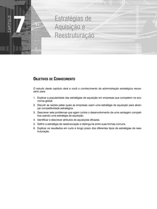 Estratégias de
Aquisição e
Reestruturação
7
C
A
P
Í
T
U
LO
OBJETIVOS DE CONHECIMENTO
O estudo deste capítulo dará a você o conhecimento de administração estratégica neces-
sário para:
1. Explicar a popularidade das estratégias de aquisição em empresas que competem na eco-
nomia global.
2. Discutir as razões pelas quais as empresas usam uma estratégia de aquisição para alcan-
çar competitividade estratégica.
3. Descrever sete problemas que agem contra o desenvolvimento de uma vantagem competi-
tiva usando uma estratégia de aquisição.
4. Identificar e descrever atributos de aquisições eficazes.
5. Definir a estratégia de reestruturação e distingui-la entre suas formas comuns.
6. Explicar os resultados em curto e longo prazo dos diferentes tipos de estratégias de rees-
truturação.
CapHITT07.qxd 24.09.07 15:37 Page 180
 