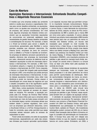 Capítulo 7 | Estratégias de Aquisição e Reestruturação 181
Caso de Abertura
Aquisições Nacionais e Internacionais: Enfrentando Desafios Competi-
tivos e Adquirindo Recursos Essenciais
À medida que uma empresa analisa seu ambiente
externo e avalia seus recursos e capacitações inter-
nas para vencer desafios ambientais, as aquisições,
assim como os ajustes aos conjuntos de negócios
da empresa, são sempre considerados. Em nível
local, algumas empresas dos Estados Unidos con-
cluíram que as aquisições horizontais (aquisições
de concorrentes em potencial) satisfazem suas
necessidades de gestão desses desafios ambientais
e considerações de recursos. Por exemplo, a Sears
e o Kmart se fundiram para vencer o desafio de
concorrência apresentado pela Wal-Mart e outros
grandes varejistas que oferecem descontos. Da
mesma forma, empresas de bens de consumo
como a Gillette e a Procter  Gamble se fundiram.
As empresas de telefonia venceram parcialmente os
desafios ofensivos das empresas de transmissão
por cabo, oferecendo serviços de telefonia local ao
realizarem aquisições na área de chamadas interur-
banas e internacionais. Por exemplo, a SBC Com-
munications adquiriu o negócio de chamadas inte-
rurbanas e internacionais da ATT. Como resposta,
a Verizon e a Quest têm brigado pela oportunidade
de adquirir a MCI, uma empresa que presta serviços
de chamadas interurbanas e internacionais. A maio-
ria dessas aquisições horizontais visou obter mais
eficiência e poder de mercado. Outras visaram à
diversificação em novas áreas de negócios em que
o desafio competitivo não é tão significativo quanto
as aquisições na área de telecomunicações.
Além disso, outras aquisições horizontais foram
realizadas como resposta ao excesso de capaci-
dade na indústria. Por exemplo, a aquisição pro-
posta pela U.S. Airways da America West Airlines
criará mais massa crítica para que a empresa aérea
incorporada por meio de fusão possa competir com
as chamadas legacy carriers (empresas aéreas que
existem desde o período regulador), bem como
com as empresas que oferecem descontos, como
a Southwest Airlines e a AirTran Airways.Quando a
fusão for concluída, essa união permitirá que essas
empresas aéreas reduzam parte do excesso de
capacidade no setor.
Foram ainda anunciadas uma série de aquisições
internacionais, especialmente por parte das empre-
sas chinesas que buscam aproveitar oportunidades
e, em especial, recursos vitais que permitam compe-
tir no importante mercado norte-americano. Muitas
dessas aquisições parecem ser horizontais. Em 2005,
o Lenovo Group, o maior fabricante de microcompu-
tadores da China, adquiriu os ativos de PCs (micro-
computadores) da IBM e poderá usar a marca IBM
por cinco anos após a aquisição. A Lenovo planeja
introduzir sua própria marca associada à IBM durante
esse período para criar um patrimônio de marca no
mercado dos Estados Unidos, um recurso vital
necessário para competir no nível mundial. Da
mesma forma, o Haier Group, o maior fabricante de
utensílios domésticos da China, propôs (mas depois
retirou sua oferta) comprar a Maytag Corp. para esta-
belecer sua presença nos Estados Unidos por meio
da marca Maytag. A Chinese National Offshore Oil
Corporation (CNOOC), uma importante produtora de
petróleo e gás natural do mercado local chinês, ten-
tou romper um acordo entre a Chevron e a Unocal
Corp. ao fazer uma oferta maior pela aquisição do
controle da Unocal.
Embora muitas dessas tentativas de aquisições
pareçam ser horizontais, muito do ímpeto para
essas propostas é o de obter patrimônio de marca
para permitir oportunidades de distribuição. Além
de oportunidades intangíveis da marca, as empre-
sas compradoras também ganham pontos de
revenda tangíveis e relacionamentos com distribui-
dores, que são necessários para comercializar pro-
dutos para a consolidação de canais de distribui-
ção. A oferta da CNOOC pela Unocal teria
proporcionado mais oportunidades de fontes de
produção de petróleo e gás. Portanto, essas aquisi-
ções também têm um objetivo de aquisição vertical.
A atividade de aquisição internacional também
está ocorrendo nos serviços. Por exemplo, o Bank of
America, que comprou a Fleet Boston Financial Cor-
poration em 2004 nos Estados Unidos, está agora
estabelecendo sua participação no Chinese Cons-
truction Bank, sediado em Pequim. (Os investidores
estrangeiros podem comprar até 20% de um banco
chinês). Essa transação dará ao Bank of America um
lugar no conselho de administração do Construction
Bank. A Europa ficou para trás com relação aos
Estados Unidos no que diz respeito à aquisição de
bancos em outros países. Entretanto, em 2005, a
CapHITT07.qxd 24.09.07 15:37 Page 181
 