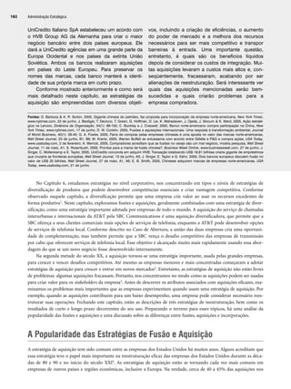 UniCredito Italiano SpA estabeleceu um acordo com
o HVB Group AG da Alemanha para criar o maior
negócio bancário entre dois países europeus. Ele
dará a UniCredito agências em uma grande parte da
Europa Ocidental e nos países da extinta União
Soviética. Ambos os bancos realizaram aquisições
em países do Leste Europeu. Para preservar os
nomes das marcas, cada banco manterá a identi-
dade de sua própria marca em curto prazo.
Conforme mostrado anteriormente e como será
mais detalhado neste capítulo, as estratégias de
aquisição são empreendidas com diversos objeti-
vos, incluindo a criação de eficiências, o aumento
do poder de mercado e a melhora dos recursos
necessários para ser mais competitivo e transpor
barreiras à entrada. Uma importante questão,
entretanto, é quais são os benefícios líquidos
depois de considerar os custos de integração. Mui-
tas aquisições levaram a custos mais altos e, con-
seqüentemente, fracassaram, acabando por ser
alienações de reestruturação. Será interessante ver
quais das aquisições mencionadas serão bem-
sucedidas e quais criarão problemas para a
empresa compradora.
Administração Estratégica
182
Fontes: D. Barboza  A. R. Sorkin, 2005, Gigante chinesa do petróleo, faz proposta para incorporação de empresa norte-americana, New York Times,
www.nytimes.com, 23 de junho; J. Biediger, T. Decicco, T. Green, G. Hoffman, D. Lei, K. Mahadaven, J. Ojeda, J. Slocum  K. Ward, 2005, Ação estraté-
gica na Lenovo, Dinâmica da Organização, 34(1): 89-102; C. Buckley e J. Creswell, 2005, Banco norte-americano compra participação na China, New
York Times, www.nytimes.com, 17 de junho; D. W. Conklin, 2005, Fusões e aquisições internacionais: Uma resposta à transformação ambiental, Journal
of World Business, 40(1): 29-40; G. A. Fowler, 2005, Farra de compras pelas empresas chinesas é uma aposta no valor das marcas norte-americanas,
Wall Street Journal, 23 de junho, B1, B6; M. Krantz, 2005, Warren Buffett se entusiasma com acordo entre Gillette e PG e compra ações, USA Today,
www.usatoday.com, 2 de fevereiro; A. Merrick, 2005, Compradores acreditam que as fusões no varejo são um mal negócio, mostra pesquisa, Wall Street
Journal, 11 de maio, A1; S. Rosenbush, 2005, Prontos para a mania de fusão chinesa?, Business Week Online, www.businessweek.com, 27 de junho; J.
Singer, C. Mollenkamp e E. Taylor, 2005, UniCredito concorda em adquirir HVB; Transação totalizando US$ 18,81 bilhões criaria gigante de empréstimos
que cruzaria as fronteiras européias, Wall Street Journal, 13 de junho, A3; J. Singer, E. Taylor e G. Kahn, 2005, Dois bancos europeus discutem fusão no
valor de US$ 20 bilhões, Wall Street Journal, 27 de maio, A1, A6; E. B. Smith, 2005, Chineses adquirem marcas de empresas norte-americanas, USA
Today, www.usatoday.com, 21 de junho.
No Capítulo 6, estudamos estratégias no nível corporativo, nos concentrando em tipos e níveis de estratégias de
diversificação de produtos que podem desenvolver competências essenciais e criar vantagem competitiva. Conforme
observado naquele capítulo, a diversificação permite que uma empresa crie valor ao usar os recursos excedentes de
forma produtiva1. Neste capítulo, exploramos fusões e aquisições, geralmente combinadas com uma estratégia de diver-
sificação, como uma estratégia importante adotada por empresas de todo o mundo. A aquisição do serviço de chamadas
interurbanas e internacionais da ATT pela SBC Communications é uma aquisição diversificadora, que permite que a
SBC ofereça a seus clientes comerciais mais opções de serviços de telefonia, enquanto a ATT pode desenvolver opções
de serviços de telefonia local. Conforme descrito no Caso de Abertura, a união das duas empresas cria uma oportuni-
dade de complementação, mas também permite que a SBC vença o desafio competitivo das empresas de transmissão
por cabo que oferecem serviços de telefonia local. Esse objetivo é alcançado muito mais rapidamente usando essa abor-
dagem do que se um novo negócio fosse desenvolvido internamente.
Na segunda metade do século XX, a aquisição tornou-se uma estratégia importante, usada pelas grandes empresas,
para crescer e vencer desafios competitivos. Até mesmo as empresas menores e mais concentradas começaram a adotar
estratégias de aquisição para crescer e entrar em novos mercados2. Entretanto, as estratégias de aquisição não estão livres
de problemas: algumas aquisições fracassam. Portanto, nos concentramos no modo como as aquisições podem ser usadas
para criar valor para os stakeholders da empresa3. Antes de descrever os atributos associados com aquisições eficazes, exa-
minamos os problemas mais importantes que as empresas experimentam quando usam uma estratégia de aquisição. Por
exemplo, quando as aquisições contribuem para um baixo desempenho, uma empresa pode considerar necessário rees-
truturar suas operações. Fechando este capítulo, estão as descrições de três estratégias de reestruturação, bem como os
resultados de curto e longo prazo decorrentes do seu uso. Preparando o terreno para esses tópicos, há uma análise da
popularidade das fusões e aquisições e uma discussão sobre as diferenças entre fusões, aquisições e incorporações.
A Popularidade das Estratégias de Fusão e Aquisição
A estratégia de aquisição tem sido comum entre as empresas dos Estados Unidos há muitos anos. Alguns acreditam que
essa estratégia teve o papel mais importante na reestruturação eficaz das empresas dos Estados Unidos durante as déca-
das de 80 e 90 e no início do século XXI4. As estratégias de aquisição estão se tornando cada vez mais comuns em
empresas de outros países e regiões econômicas, inclusive a Europa. Na verdade, cerca de 40 a 45% das aquisições nos
CapHITT07.qxd 24.09.07 15:37 Page 182
 