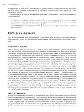 incorporação não são desejadas pelos administradores das empresas compradas e são mencionadas como sendo hostis.
Em alguns casos, as ofertas não solicitadas podem vir de partes que estão familiarizadas com a empresa-alvo e, even-
tualmente, são amigáveis.
Comparativamente, as aquisições são mais comuns que as fusões e as incorporações. Portanto, este capítulo se con-
centra nas aquisições.
Uma fusão é uma estratégia pela qual duas empresas concordam em integrar suas operações de forma relativamente igual.
Uma aquisição é uma estratégia pela qual uma empresa compra o controle, ou 100%, de outra empresa com a intenção
de tornar a empresa adquirida uma subsidiária em seu portfólio.
Uma incorporação é um tipo especial de estratégia de aquisição em que a empresa-alvo não solicita a oferta da
empresa compradora.
Razões para as Aquisições
Nesta seção, discutiremos as razões que fundamentam o uso de uma estratégia de aquisição. Embora cada razão possa
oferecer uma lógica legítima para uma aquisição, a aquisição pode não levar, necessariamente, a uma vantagem compe-
titiva.
Mais Poder de Mercado
Uma das principais razões para uma aquisição é a obtenção de mais poder de mercado21. Definido no Capítulo 6, o
poder de mercado existe quando uma empresa consegue vender seus produtos ou serviços além dos níveis da concorrên-
cia ou quando os custos de suas atividades principais ou de apoio estão abaixo daqueles de seus concorrentes. O poder
de mercado geralmente resulta do porte da empresa e de seus recursos e capacidades para concorrer no mercado22. Ele
também é afetado pela participação da empresa no mercado. Portanto, a maioria das aquisições que visa obter mais
poder de mercado envolve a compra de um concorrente, um fornecedor, um distribuidor ou de uma empresa de um
setor altamente relacionado para permitir o exercício de uma competência essencial e para obter vantagem competitiva
no mercado principal da empresa compradora. Um objetivo na obtenção de poder de mercado é o de ser tornar líder
de mercado23. Em 2005, a Federated Department Stores Inc. concluiu a aquisição da May Department Stores Co., que
representou uma aquisição horizontal no segmento de grandes lojas de departamento de varejo do setor de big box
(grandes lojas varejistas). Tanto a Federated como a May foram espremidas entre as lojas de desconto, como Wal-Mart,
e as lojas de luxo, como a Neiman Marcus. Essa aquisição representa a esperança da Federated de que, ao aumentar o
porte da empresa, ela possa manter eficiência suficiente para ser competitiva. A Federated é a controladora da Macy’s e
da Bloomingdale’s, enquanto que as redes da May incluem a Lord  Taylor, a Marshall Field’s e a Filene’s. Essas duas
empresas fazem uma boa combinação geográfica entre conceitos (ou seja, alta qualidade em relação à consciência dos
custos), mas alguns shopping centers provavelmente perderão lojas devido à sobreposição de conceitos de lojas. Entre-
tanto, isso aumentará o poder de mercado local e reduzirá os custos para essas empresas24. Pesquisas de marketing suge-
rem que o desempenho da empresa comprada aumenta se as questões relacionadas com marketing estiverem envolvi-
das. A melhora no desempenho da empresa incorporada por meio de fusão após uma aquisição horizontal é ainda mais
significativa do que a economia de custo média potencial se o marketing das empresas combinadas melhorar as econo-
mias de escopo25. Para aumentar seu poder de mercado, as empresas geralmente usam as aquisições horizontais, verti-
cais e outras aquisições relacionadas.
Aquisições horizontais
A aquisição de uma empresa que concorre na mesma indústria que a empresa compradora é chamada de aquisição
horizontal. As aquisições horizontais aumentam o poder de mercado de uma empresa ao explorar as sinergias baseadas
em custos e em receitas26. Pesquisas sugerem que as aquisições horizontais resultam em melhor desempenho quando as
empresas têm características semelhantes, tais como estratégia, estilos de administração e padrão de alocação de recur-
sos27. As semelhanças nessas características fazem com que a integração das duas empresas ocorra de forma mais tran-
qüila28. As aquisições horizontais são geralmente mais eficazes quando a empresa compradora integra os ativos da
Administração Estratégica
184
CapHITT07.qxd 24.09.07 15:37 Page 184
 