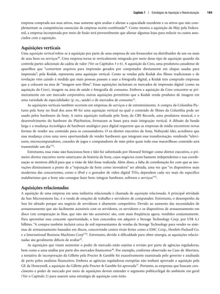 empresa comprada aos seus ativos, mas somente após avaliar e alienar a capacidade excedente e os ativos que não com-
plementam as competências essenciais da empresa recém-combinada29. Como mostra a aquisição da May pela Federa-
ted, a empresa incorporada por meio de fusão terá provavelmente que alienar algumas lojas para reduzir os custos asso-
ciados com a aquisição.
Aquisições verticais
Uma aquisição vertical refere-se à aquisição por parte de uma empresa de um fornecedor ou distribuidor de um ou mais
de seus bens ou serviços30. Uma empresa torna-se verticalmente integrada por meio desse tipo de aquisição quando ela
controla partes adicionais da cadeia de valor (Ver os Capítulos 3 e 6). A aquisição da Creo, uma produtora canadense de
aparelhos que “convertem arquivos para impressão gerados por computador diretamente em chapas usadas para
impressão”, pela Kodak, representa uma aquisição vertical. Como as vendas pela Kodak dos filmes tradicionais e de
revelação vêm caindo à medida que mais pessoas passam a usar a fotografia digital, a Kodak tem comprado empresas
que a colocam na área de “imagem sem filme”. Essas aquisições incluíram os mercados de impressão digital (como na
aquisição da Creo), imagem na área de saúde e fotografia de consumo. Embora a aquisição da Creo concentre-se pri-
meiramente em um mercado corporativo, outras aquisições permitirão que a Kodak venda produtos de imagem em
uma variedade de especialidades (p. ex., saúde) e de mercados de consumo31.
As aquisições verticais também ocorrem em empresas de serviços e de entretenimento. A compra da Columbia Pic-
tures pela Sony no final dos anos 80 foi uma aquisição vertical na qual o conteúdo de filmes da Columbia pode ser
usado pelos hardwares da Sony. A outra aquisição realizada pela Sony, da CBS Records, uma produtora musical, e o
desenvolvimento do hardware do PlayStation, formaram as bases para mais integração vertical. A difusão da banda
larga e a mudança tecnológica de hardware analógico para digital requerem que as empresas de mídia encontrem novas
formas de vender seu conteúdo para os consumidores. O ex-diretor executivo da Sony, Nobuyuki Idei, acreditava que
essa mudança criou uma nova oportunidade de vender hardwares que integram essa transformação, vendendo “televi-
sores, microcomputadores, consoles de jogos e computadores de mão pelos quais todo esse maravilhoso conteúdo será
transmitido um dia”32.
Entretanto, essa visão não funcionou bem e Idei foi substituído por Howard Stringer como diretor executivo, o pri-
meiro diretor executivo norte-americano da história da Sony, cujos negócios eram bastante independentes e sua coorde-
nação se mostrou difícil para que a visão de Idei fosse realizada. Além disso, a falta de coordenação fez com que as ino-
vações diminuíssem a ponto de a “reputação da Sony como inovadora” ser afetada, uma vez que “os dispositivos mais
modernos das concorrentes, como o iPod e o gravador de vídeo digital TiVo, dependem cada vez mais do específico
malabarismo que a Sony não consegue fazer bem: integrar hardware, software e serviços”33.
Aquisições relacionadas
A aquisição de uma empresa em uma indústria relacionada é chamada de aquisição relacionada. A principal atividade
da Sun Microsystems Inc. é a venda de estações de trabalho e servidores de computador. Entretanto, o desempenho da
Sun foi afetado porque seu negócio de servidores é altamente competitivo. Devido ao aumento das necessidades de
armazenamento que são facilmente acessíveis com os servidores, os servidores e os dispositivos de armazenamento em
disco (em comparação às fitas, que não são tão acessíveis) são, com mais freqüência agora, vendidos conjuntamente.
Para aproveitar essa crescente oportunidade, a Sun concordou em adquirir a Storage Technology Corp. por US$ 4,1
bilhões. “A compra também incluirá cerca de mil representantes de vendas da Storage Technology para vender os siste-
mas de armazenamento baseados em discos, concorrendo contra rivais fortes como a EMC Corp., Hewlett-Packard Co.
e a International Business Machines Corp”34. Entretanto, devido à dificuldade para obter sinergia, as aquisições relacio-
nadas são geralmente difíceis de avaliar35.
As aquisições que visam aumentar o poder de mercado estão sujeitas à revisão por parte de agências reguladoras,
bem como a uma análise por parte dos mercados financeiros36. Por exemplo, conforme observado no Caso de Abertura,
a tentativa de incorporação da Gillette pela Procter  Gamble foi exaustivamente examinada pelo governo e analisada
de perto pelos analistas financeiros. Embora as agências reguladoras européias não tenham aprovado a aquisição pela
GE da Honeywell, a aquisição da Gillette pela Procter  Gamble foi aprovada37. Portanto, as empresas que buscam cres-
cimento e poder de mercado por meio de aquisições devem entender o segmento político/legal do ambiente em geral
(Ver o Capítulo 2) para usarem uma estratégia de aquisição com êxito.
Capítulo 7 | Estratégias de Aquisição e Reestruturação 185
CapHITT07.qxd 24.09.07 15:37 Page 185
 