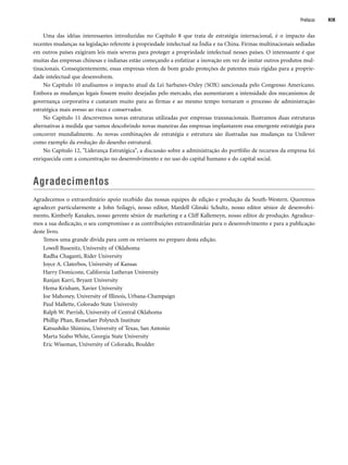Uma das idéias interessantes introduzidas no Capítulo 8 que trata de estratégia internacional, é o impacto das
recentes mudanças na legislação referente à propriedade intelectual na Índia e na China. Firmas multinacionais sediadas
em outros países exigiram leis mais severas para proteger a propriedade intelectual nesses países. O interessante é que
muitas das empresas chinesas e indianas estão começando a enfatizar a inovação em vez de imitar outros produtos mul-
tinacionais. Conseqüentemente, essas empresas vêem de bom grado proteções de patentes mais rígidas para a proprie-
dade intelectual que desenvolvem.
No Capítulo 10 analisamos o impacto atual da Lei Sarbanes-Oxley (SOX) sancionada pelo Congresso Americano.
Embora as mudanças legais fossem muito desejadas pelo mercado, elas aumentaram a intensidade dos mecanismos de
governança corporativa e custaram muito para as firmas e ao mesmo tempo tornaram o processo de administração
estratégica mais avesso ao risco e conservador.
No Capítulo 11 descrevemos novas estruturas utilizadas por empresas transnacionais. Ilustramos duas estruturas
alternativas à medida que vamos descobrindo novas maneiras das empresas implantarem essa emergente estratégia para
concorrer mundialmente. As novas combinações de estratégia e estrutura são ilustradas nas mudanças na Unilever
como exemplo da evolução do desenho estrutural.
No Capítulo 12, Liderança Estratégica, a discussão sobre a administração do portfólio de recursos da empresa foi
enriquecida com a concentração no desenvolvimento e no uso do capital humano e do capital social.
Agradecimentos
Agradecemos o extraordinário apoio recebido das nossas equipes de edição e produção da South-Western. Queremos
agradecer particularmente a John Szilagyi, nosso editor, Mardell Glinski Schultz, nosso editor sênior de desenvolvi-
mento, Kimberly Kanakes, nosso gerente sênior de marketing e a Cliff Kallemeyn, nosso editor de produção. Agradece-
mos a sua dedicação, o seu compromisso e as contribuições extraordinárias para o desenvolvimento e para a publicação
deste livro.
Temos uma grande dívida para com os revisores no preparo desta edição.
Lowell Busenitz, University of Oklahoma
Radha Chaganti, Rider University
Joyce A. Claterbos, University of Kansas
Harry Domicone, California Lutheran University
Ranjan Karri, Bryant University
Hema Krisham, Xavier University
Joe Mahoney, University of Illinois, Urbana-Champaign
Paul Mallette, Colorado State University
Ralph W. Parrish, University of Central Oklahoma
Phillip Phan, Renselaer Polytech Institute
Katsushiko Shimizu, University of Texas, San Antonio
Marta Szabo White, Georgia State University
Eric Wiseman, University of Colorado, Boulder
Prefácio XIX
CapHITTIniciais.qxd 21.09.07 17:57 Page XIX
 