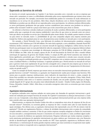 Superando as barreiras de entrada
As barreiras de entrada (apresentadas no Capítulo 2) são fatores associados com o mercado ou com as empresas que
atuam nele e aumentam os custos e as dificuldades enfrentadas pelos novos empreendimentos que tentam entrar nesse
mercado em particular. Por exemplo, concorrentes bem-estabelecidos podem ter economias de escala substanciais na
manufatura ou no serviço de seus produtos. Além disso, relações duradouras com os clientes freqüentemente criam
fidelidades ao produto que são difíceis de ser superadas pelos novos participantes. Ao enfrentar produtos diferenciados,
os novos participantes geralmente têm que gastar recursos consideráveis para anunciar seus produtos ou serviços e
podem achar necessário vendê-los a preços mais baixos que os dos concorrentes para atrair os clientes.
Ao enfrentar as barreiras à entrada criadas por economias de escala e produtos diferenciados, os novos participantes
podem achar que a aquisição de uma empresa estabelecida é mais eficaz do que entrar no mercado como um concor-
rente que oferece um produto ou serviço que é desconhecido pelos atuais clientes. Na verdade, quanto maiores as barrei-
ras para entrar no mercado, maior é a probabilidade de que uma companhia adquira uma empresa existente para
transpô-las. Embora uma aquisição possa ser cara, ela proporciona acesso imediato ao mercado para o novo participante.
Por exemplo, a Nortel Networks Corp., uma fabricante de produtos de telecomunicações canadense, comprou
recentemente a PEC Solutions por US$ 448 milhões. Por meio dessa aquisição, a nova subsidiária, chamada Nortel PEC
Solutions, herdou contratos com o governo no crescente mercado de segurança, inteligência e defesa interna. Isso dá à
Nortel uma participação maior no mercado federal de redes de computador. Embora outros programas federais tenham
sido cortados, o orçamento para tecnologia da informação aumentou de US$ 60 bilhões, propostos em 2005, para
US$ 65 bilhões em 2006. Antes da compra, apenas 40 dos 30 mil funcionários da Nortel em todo o mundo tinham
autorização de segurança do governo dos Estados Unidos. A compra da PEC pela Nortel aumentou esse número de
forma significativa, permitindo que a Nortel transpusesse barreiras consideráveis à entrada nesse crescente mercado.
Além disso, a empresa combinada permitiu que a Nortel PEC competisse com as maiores empresas contratadas do país,
como a Lockheed Martin e a Northrop Grumman. A aquisição permitiu que a Nortel entrasse no mercado de serviços
para o governo muito mais rapidamente do que ela teria conseguido sem a compra de uma empresa que já atuava no
mercado. Ela também proporcionou à Nortel mais acesso a um mercado devido aos seus “equipamentos de telecomuni-
cações em grande escala”38.
Como no exemplo da Nortel, empresas que tentam entrar em mercados internacionais geralmente enfrentam exa-
geradas barreiras à entrada39. Entretanto, as aquisições são freqüentemente usadas para transpor essas barreiras. Pelo
menos para as grandes empresas multinacionais, outro indicativo da importância de entrar e, então, competir de
forma bem-sucedida nos mercados internacionais é o fato de que cinco mercados emergentes (China, Índia, Brasil,
México e Indonésia) estão entre as 12 maiores economias do mundo, com um poder aquisitivo total que já chega à
metade daquele do G7 (grupo dos sete países mais industrializados do mundo – Estados Unidos, Japão, Grã-Bretanha,
França, Alemanha, Canadá e Itália). Além disso, os mercados emergentes estão entre as economias que mais crescem
no mundo40.
Aquisições internacionais
As aquisições realizadas entre empresas sediadas em outros países são chamadas de aquisições internacionais e geral-
mente são realizadas para transpor barreiras de entrada. No Capítulo 9, examinamos as alianças internacionais e a razão
para o seu uso. Comparada a uma aliança internacional, uma aquisição internacional permite que uma empresa tenha
mais controle sobre suas operações internacionais41.
Historicamente, as empresas dos Estados Unidos têm sido as compradoras mais ativas de empresas de fora do seu
mercado interno42. Entretanto, na economia global, as empresas de todo o mundo estão cada vez mais fazendo essa
opção estratégica. Nos últimos anos, as aquisições internacionais têm representado cerca de 45% do número total de
aquisições43. Devido aos regulamentos flexíveis, o volume de atividades internacionais entre os países da comunidade
européia também continua a aumentar. O fato de que muitas empresas européias atingiram os limites de crescimento
em seus mercados e, conseqüentemente, buscam o crescimento em outros mercados é a razão, acreditam alguns analis-
tas, para o aumento da distância nas aquisições internacionais. Pesquisas indicaram que muitas empresas européias e
norte-americanas participaram de aquisições internacionais em países asiáticos que vivenciaram uma crise financeira
devido às desvalorizações significativas de suas moedas em 1997. Essas aquisições, argumenta-se, facilitaram tanto a
sobrevivência e a reestruturação de muitas grandes empresas asiáticas que essas economias se recuperaram mais rapida-
mente do que teriam se recuperado sem as aquisições internacionais44.
Administração Estratégica
186
CapHITT07.qxd 24.09.07 15:37 Page 186
 