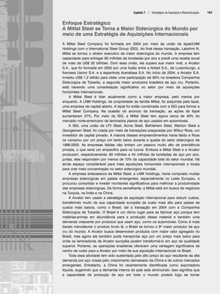 Capítulo 7 | Estratégias de Aquisição e Reestruturação 187
Enfoque Estratégico
A Mittal Steel se Torna a Maior Siderúrgica do Mundo por
meio de uma Estratégia de Aquisições Internacionais
A Mittal Steel Company foi formada em 2004 por meio da união da Ispat/LNM
Holdings com o International Steel Group (ISG). Ao final dessa transação, Lakshmi N.
Mittal se tornou o diretor executivo da maior siderúrgica do mundo. A empresa tem
capacidade para entregar 60 milhões de toneladas por ano e prevê uma receita anual
de mais de US$ 32 bilhões. Com essa união, ela supera sua maior rival, a Arcelor
S.A., que foi formada em 2002 por uma fusão entre a Arbed S.A., de Luxemburgo, a
francesa Usinor S.A. e a espanhola Aceraliasa S.A. No início de 2004, a Arcelor S.A.
investiu US$ 1,2 bilhão para obter uma participação de 60% na brasileira Companhia
Siderúrgica de Tubarão, a segunda maior produtora brasileira de aço cru. Portanto,
está havendo uma consolidação significativa no setor por meio de aquisições
horizontais internacionais.
A Mittal Steel é líder atualmente como a maior empresa, pelo menos por
enquanto. A LNM Holdings, de propriedade da família Mittal, foi adquirida pela Ispat,
uma empresa de capital aberto. A Ispat foi então combinada com a ISG para formar a
Mittal Steel Company. Na ocasião do anúncio da transação, as ações da Ispat
aumentaram 27%. Por meio da ISG, a Mittal Steel tem agora cerca de 40% do
mercado norte-americano de laminados planos de aço usados em automóveis.
A ISG, uma união da LTV Steel, Acme Steel, Bethlehem Steel, Weirton Steel e
Georgetown Steel, foi criada por meio de transações preparadas por Wilbur Ross, um
investidor de capital privado. A maioria desses empreendimentos havia falido e Ross
os comprou por um preço um tanto baixo durante a queda do setor siderúrgico de
1999-2000. As empresas falidas não tinham um passivo muito alto de previdência
privada, o que seria um empecilho para os lucros. Embora a Mittal Steel e a Arcelor
produzam, respectivamente, 60 milhões e 44 milhões de toneladas de aço por ano,
juntas, elas respondem por menos de 10% da capacidade total do setor mundial. Há
ainda espaço considerável para mais aquisições horizontais internacionais e locais
para criar mais concentração no setor siderúrgico mundial.
A empresa antecessora da Mittal Steel, a LNM Holdings, havia comprado muitas
empresas siderúrgicas em países emergentes, especialmente no Leste Europeu, e
procurou consolidar e investir montantes significativos para melhorar a produtividade
das empresas siderúrgicas. De forma semelhante, a Mittal está em busca de negócios
na Turquia, na Índia e na China.
A Arcelor tem usado a estratégia de aquisição internacional para reduzir custos,
transferindo muito de sua capacidade européia de custo mais alto para países de
custos mais baixos, como o Brasil, daí a transação em 2004 com a Companhia
Siderúrgica de Tubarão. O Brasil é um ótimo lugar para se fabricar aço porque tem
matérias-primas em abundância para a produção desse material e também uma
demanda crescente por produtos que usam aço, como os automóveis. Como é mais
barato manufaturar o produto bruto lá, o Brasil se tornou o 9o maior produtor de aço
cru do mundo. A Arcelor busca desenvolver produtos com maior valor agregado no
Brasil, mas agora ela também pode transportar aço por um preço mais baixo para
onde os laminadores da Arcelor européia podem transformá-lo em aço de qualidade
superior. Portanto, as operações brasileiras oferecem uma vantagem significativa de
centro de custo para a Arcelor por meio de sua aquisição internacional no Brasil.
Toda essa atividade tem sido sustentada pelo alto preço do aço resultante da alta
demanda por aço criada pelo crescimento demasiado da China e de outros mercados
emergentes. Entretanto, a China foi recentemente identificada como exportadora
líquida, sugerindo que a demanda interna do país está diminuindo. Isso significa que
a capacidade de produção de aço em todo o mundo poderá logo se tornar
CapHITT07.qxd 24.09.07 15:37 Page 187
 
