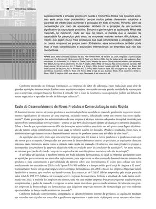 Conforme mostrado no Enfoque Estratégico, as empresas do setor de siderurgia estão realizando uma série de
grandes aquisições internacionais. Embora essas aquisições estejam ocorrendo em uma grande variedade de setores para
que as empresas consigam transpor barreiras à entrada (Ver o Caso de Abertura), essas aquisições podem ser difíceis de
serem negociadas e operadas devido às diferenças culturais45.
Custo do Desenvolvimento de Novos Produtos e Comercialização mais Rápida
O desenvolvimento interno de novos produtos e sua introdução bem-sucedida no mercado geralmente requerem investi-
mentos significativos de recursos de uma empresa, incluindo tempo, dificultando obter um retorno lucrativo rapida-
mente46. Outra preocupação dos administradores de uma empresa é alcançar retornos adequados do capital investido para
desenvolver e comercializar novos produtos – estima-se que 88% das inovações deixem de alcançar os retornos adequados.
Talvez o fato de que aproximadamente 60% das inovações sejam imitadas com êxito em até quatro anos depois da obten-
ção da patente esteja contribuindo para essas taxas de retorno aquém do desejado. Devido a resultados como esses, os
administradores geralmente vêem o desenvolvimento interno de produtos como uma atividade de alto risco47.
As aquisições são outro meio que uma empresa emprega para ter acesso a novos produtos e a produtos atuais que
são novos para a empresa. Comparadas aos processos de desenvolvimento interno de produtos, as aquisições oferecem
retornos mais previsíveis, assim como a entrada mais rápida no mercado. Os retornos são mais previsíveis porque o
desempenho dos produtos da empresa adquirida pode ser avaliado antes da conclusão da aquisição48. Por essas razões,
as extensas guerras de ofertas de compra e as aquisições são mais freqüentes nos setores de alta tecnologia49.
A atividade de aquisição é também intensa em toda indústria farmacêutica, na qual as empresas geralmente usam
as aquisições para entrarem nos mercados rapidamente, para superarem os altos custos de desenvolvimento interno dos
produtos e para aumentarem a previsibilidade do retorno sobre seus investimentos. O custo para colocar um novo
medicamento no mercado em 2005 era de “quase US$ 900 milhões e o tempo médio para lançá-lo chegava a 12 anos”.
Curiosamente, houve um grande negócio entre empresas farmacêuticas em 2004: a fusão das empresas francesas Sanofi
Synthelabo e Avenus, que resultou na Sanofi-Avenus. Essa transação de US$ 67 bilhões respondeu pela maior parte do
valor total de US$ 77,5 bilhões em transações entre empresas farmacêuticas. Embora a atividade de fusão tenha conti-
nuado em 2005, a maioria dos negócios era menor, uma vez que muitas empresas buscavam pequenas aquisições para
complementar o poder de mercado e revigorar ou criar canais inovadores para os medicamentos. Geralmente, são gran-
des empresas de biotecnologia ou farmacêuticas que adquirem empresas menores de biotecnologia que têm melhores
oportunidades de lançar medicamentos no mercado50.
Conforme indicado anteriormente, comparadas ao desenvolvimento interno de produtos, as aquisições resultam
em entradas mais rápidas nos mercados e geralmente representam o meio mais rápido para entrar nos mercados inter-
Administração Estratégica
188
superabundante e sinalizar preços em queda e momentos difíceis nos próximos anos.
Isso seria ainda mais problemático porque muitos países ofereceram subsídios e
garantias de crédito para aumentar a produção em todo o mundo. Portanto, além da
consolidação por meio de aquisições, também há a projeção de um aumento
significativo da capacidade produtiva. Embora o ganho sobre as ações pela Mittal seja
merecido no momento, pode ser que no futuro, à medida que o excesso de
capacidade for percebido pelo setor, as empresas maiores tenham dificuldades, a
menos que sejam muito mais produtivas que suas concorrentes e consigam reduzir
os custos enquanto os preços caem. Entretanto, essa concorrência também pode
levar a mais consolidações e aquisições internacionais de empresas que não são
competitivas.
Fontes: 2005, Mittal completa aquisição da ISG, Platt’s Metal Week, 18 de abril, 20; 2005, Negócios: A preocupação
errada; aço, The Economist, 12 de março, 80; S. Reed e A. Ashton, 2005, Aço: As fusões ainda não acabaram, Busi-
ness Week, 21 de fevereiro, 6; P
. Barta e P
. Glader, 2004, Ameaça de aço da China pode ser excesso, não escassez,
Wall Street Journal, 30 de dezembro, A1, A2; P
. Glader, 2004, Mittal vê Turquia, Ásia como próximas paradas, Wall
Street Journal, 28 de outubro, A3; P
. Glader e V. Knight, 2004, Arcelor investirá até US$ 1,2 bilhão no Brasil, Wall
Street Journal, 29 de junho, A2; M. Pinkham e C. C. Petry, 2004, Fusão da Ispat, ISG cria gigante do aço, Metal Stan-
dard News, novembro, 48-49; S. Reed e M. Arndt, 2004, O rajá do aço, Business Week, 20 de dezembro, 50-52; A.
Sloan, 2004, O negócio difícil que salvou o aço, Newsweek, 8 de novembro, 46.
CapHITT07.qxd 24.09.07 15:37 Page 188
 