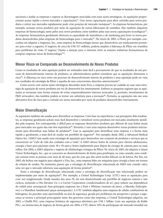 Capítulo 7 | Estratégias de Aquisição e Reestruturação 189
nacionais e ajudar as empresas a superar as desvantagens associadas com essas ações estratégicas. As aquisições propor-
cionam acesso rápido a novos mercados e capacitações51. Usar novas capacitações para abrir caminho para novos pro-
dutos e entrar nos mercados rapidamente pode criar posições de mercado vantajosas52. As empresas farmacêuticas, por
exemplo, acessam novos produtos por meio de aquisições de outras fabricantes de remédios. Elas também adquirem
empresas de biotecnologia, tanto pelos seus novos produtos como também pelas suas novas capacitações tecnológicas53.
As empresas farmacêuticas geralmente oferecem as capacidades de manufatura e de marketing para levar os novos pro-
dutos desenvolvidos pelas empresas de biotecnologia para o mercado54. No início de 2005, a Pfizer, por exemplo, con-
cordou em adquirir a Angiosyn, Inc., uma empresa de biotecnologia menor que desenvolveu um medicamento promis-
sor para evitar a cegueira. O negócio, de cerca de US$ 527 milhões, poderia ampliar a liderança da Pfizer em remédios
para problemas de visão. O negócio “chama a atenção para o interesse entre as maiores indústrias farmacêuticas de
comprar empresas novas de biotecnologia”55.
Menor Risco se Comparado ao Desenvolvimento de Novos Produtos
Como os resultados de uma aquisição podem ser estimados mais fácil e precisamente do que os resultados de um pro-
cesso de desenvolvimento interno de produtos, os administradores podem considerar que as aquisições diminuem o
risco56. A diferença no risco entre um processo de desenvolvimento interno de produtos e uma aquisição pode ser vista
nos resultados da estratégia da Pfizer e aqueles de seus concorrentes, descritos anteriormente57.
Como ocorre com outras ações estratégicas discutidas neste livro, a empresa precisa ter cuidado ao usar uma estra-
tégia de aquisição de novos produtos em vez de desenvolvê-los internamente. Embora as pesquisas sugiram que as aqui-
sições se tornaram uma forma comum de evitar empreendimentos internos arriscados (e, portanto, investimentos de
PD arriscados), elas também podem se tornar um substituto para a inovação58. Portanto, as aquisições não são uma
alternativa livre de risco para a entrada em novos mercados por meio de produtos desenvolvidos internamente.
Maior Diversificação
As aquisições também são usadas para diversificar as empresas. Com base na experiência e nas percepções dela resultan-
tes, as empresas geralmente acham mais fácil desenvolver e introduzir novos produtos em mercados atualmente atendi-
dos pela empresa. Em contrapartida, é difícil para as empresas desenvolver produtos que diferem de suas linhas atuais
para mercados nos quais elas não têm experiência59. Portanto, é raro uma empresa desenvolver novos produtos interna-
mente para diversificar suas linhas de produtos60. Usar as aquisições para diversificar uma empresa é a forma mais
rápida e, geralmente, a mais fácil de mudar seu portfólio de negócios61. Por exemplo, desde 2002, a Advanced Medical
Optics Inc. (AMO) tem usado uma estratégia de aquisição para desenvolver um conjunto de produtos e serviços que se
concentram no “ciclo de vida dos cuidados com a visão”. A AMO oferece lentes de contato para clientes adolescentes,
cirurgia a laser para pacientes entre 30 e 50 anos e lentes implantáveis para depois da cirurgia de catarata para os mais
velhos. Em 2004, a AMO adquiriu o negócio de oftalmologia cirúrgica da Pfizer. No início de 2005, ela adquiriu a Quest
Vision Technologies, Inc., que se concentra no desenvolvimento de lentes para presbiopia, ou vista cansada, uma condi-
ção comum entre as pessoas com mais de 40 anos, que faz com que elas usem óculos bifocais ou de leitura. Por fim, em
2005, ela fechou um negócio para adquirir a Visx, Inc., uma empresa líder em máquinas para cirurgia a laser em termos
de volume de vendas. No momento, parece que a estratégia de diversificação relacionada da AMO está criando valor,
uma vez que o mercado valorizou suas aquisições de forma positiva62.
Tanto a estratégia de diversificação relacionada como a estratégia de diversificação não relacionada podem ser
implementadas por meio de aquisições63. Por exemplo, a United Technologies Corp. (UTC) usou as aquisições para
criar um conglomerado. Desde meados dos anos 70, ela vem desenvolvendo um portfólio de negócios estáveis e não
cíclicos, incluindo a Otis Elevator Co. e a Carrier Corporation (condicionadores de ar), para reduzir sua dependência
do volátil setor aeroespacial. Suas principais empresas são a Pratt e Whitney (motores de jatos), a Sikorsky (helicópte-
ros) e a Hamilton Sundstrand (peças aeroespaciais). A UTC também adquiriu uma empresa de células combustíveis de
hidrogênio. Ao perceber uma oportunidade na área de segurança, gerada por problemas em aeroportos e porque a segu-
rança se tornou a principal preocupação tanto dos governos como das empresas, a United Technologies adquiriu, em
2003, a Chubb PLC, uma empresa britânica de segurança eletrônica por US$ 1 bilhão. Com sua aquisição da Kidde
PLC., na mesma área de negócio, de forma geral, em 2004, a UTC obteve 10% da participação do mercado mundial em
CapHITT07.qxd 25.09.07 16:51 Page 189
 
