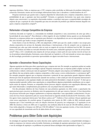 segurança eletrônica. Todas as empresas que a UTC comprou estão envolvidas na fabricação de produtos industriais e
comerciais. Entretanto, muitos são de tecnologia relativamente baixa (isto é, elevadores e condicionadores de ar)64.
Pesquisas mostraram que quanto mais a empresa adquirida for relacionada com a empresa compradora, maior é a
probabilidade de que a aquisição seja bem-sucedida65. Portanto, as aquisições horizontais (nas quais uma empresa
adquire uma concorrente) e as aquisições relacionadas tendem a contribuir mais para a competitividade estratégica da
empresa do que a aquisição de uma companhia que atua em mercados de produtos que diferem bastante daqueles nos
quais a empresa compradora compete66.
Reformular o Escopo Competitivo da Empresa
Conforme discutido no Capítulo 2, a intensidade da rivalidade competitiva é uma característica do setor que afeta a
lucratividade de uma empresa67. Para diminuir o efeito negativo de uma rivalidade intensa quanto ao seu desempenho
financeiro, as empresas podem usar as aquisições para diminuir a sua dependência em um ou mais produtos ou merca-
dos, uma iniciativa que muda o escopo competitivo da empresa.
Como ilustra o Caso de Abertura, a SBC está adquirindo a ATT para que ela a ajude a mudar o seu escopo para
clientes corporativos de serviços de chamadas interurbanas e internacionais, a fim de competir com as empresas de
transmissão por cabo, que estão entrando cada vez mais no negócio de serviços de telefonia local da SBC. Da mesma
forma, a GE reduziu sua ênfase no mercado eletrônico há muitos anos, realizando aquisições no setor de serviços finan-
ceiros68. Hoje, a GE é considerada uma empresa de serviços porque a maior parte de suas receitas vem de serviços em
vez de produtos industrializados. Entretanto, como observado no Capítulo 6, a GE está tentando se tornar uma empresa
de alta tecnologia, permitindo-se aproveitar oportunidades em alguns mercados locais e internacionais.
Aprender e Desenvolver Novas Capacitações
Algumas aquisições são feitas para obter capacitações que a empresa não tem. Por exemplo, as aquisições podem ser usadas
para se adquirir uma capacitação tecnológica especial. Pesquisas mostraram que as empresas podem ampliar sua base de
conhecimento e reduzir a inércia por meio de aquisições69. Portanto, adquirir uma empresa com habilidades e capacitações
que diferem das suas próprias ajuda a empresa compradora a obter acesso a novos conhecimentos e a permanecer ágil70.
Por exemplo, pesquisas sugerem que as empresas aumentam o potencial de suas capacitações quando adquirem talentos
diversos por meio de aquisições internacionais. Quando isso acontece, o valor criado por meio da expansão internacional é
maior em comparação a uma aquisição simples sem tanto potencial de diversidade e criação de recursos71. É claro que as
empresas podem aprender melhor essas capacitações se compartilharem algumas propriedades semelhantes com as capaci-
tações atuais da empresa. Portanto, as companhias devem procurar adquirir empresas com capacitações diferentes, mas
que sejam relacionadas e complementares para poderem criar sua própria base de conhecimento72.
Um dos principais objetivos da Cisco Systems em suas primeiras aquisições era obter acesso a capacitações das
quais precisava para concorrer no dinâmico setor de equipamentos de rede que conecta a Internet. A Cisco desenvolveu
um processo intrincado para integrar rapidamente as empresas adquiridas e suas capacidades (conhecimento). Os pro-
cessos da Cisco foram responsáveis pelo seu sucesso fenomenal na segunda metade da década de 90. Entretanto, o obje-
tivo agora é mais cooperação interna para “não deixar a peteca cair”73. Embora a Cisco continue a buscar aquisições que
criem novas capacitações, ela concluiu apenas 10 aquisições entre janeiro de 2001 e julho de 2003, incluindo quatro
empresas que a Cisco mantinha por meio de relações anteriores de parceria, em comparação a 23 aquisições só em
2000. Ela retomou o ritmo em 2004 com 12 aquisições, mas nenhuma delas foi de mais de US$ 200 milhões, embora a
Cisco tenha adquirido a Airespace em 2005 por US$ 450 milhões74. Com essa aquisição recente, a Cisco tenta desenvol-
ver sua capacidade de transmissão sem fio de dados dentro de uma empresa.
Problemas para Obter Êxito com Aquisições
As estratégias de aquisição baseadas nas razões descritas neste capítulo podem aumentar a competitividade estratégica e
ajudar as empresas a ter retornos acima da média. Entretanto, as estratégias de aquisição apresentam riscos. As razões para
o uso de estratégias de aquisição e os problemas em potencial dessas estratégias estão apresentados na Figura 7.1.
Administração Estratégica
190
CapHITT07.qxd 24.09.07 15:37 Page 190
 