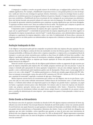 Administração Estratégica
192
A integração é complexa e envolve um grande número de atividades que, se negligenciadas, podem levar a difi-
culdades significativas. Por exemplo, a HealthSouth Corporation tornou-se uma grande potência no setor de hospi-
tais e saúde por meio de uma estratégia de aquisição ofensiva. Entretanto, o sucesso da estratégia baseou-se princi-
palmente em reembolsos generosos do programa Medicare do governo. Quando o Congresso diminuiu o orçamento
para esses reembolsos, a HealthSouth não ficou em posição de tirar vantagem de sua escala porque seus administra-
dores não haviam buscado uma possível redução de custos por meio da integração. Na verdade, o diretor executivo
foi acusado de apresentar relatórios fraudulentos para compensar as perdas significativas que não foram divulgadas.
“A aquisição encobriu muitos erros”, disse um analista da área de saúde. “Ela permitiu que a empresa se apoiasse em
muito crescimento, sem necessariamente digerir qualquer uma de suas compras”80.
É importante manter o capital humano da empresa-alvo após a aquisição. Muito do conhecimento de uma organi-
zação está no capital humano81. A rotatividade de pessoal-chave da empresa adquirida pode ter um efeito negativo no
desempenho da empresa incorporada por meio de fusão82. A perda dessas pessoas, como administradores importantes,
enfraquece as capacitações da empresa adquirida e reduz o seu valor. Se implementado de forma eficaz, o processo de
integração pode ter um efeito positivo nos administradores da empresa-alvo e diminuir as chances de que eles deixem a
empresa83.
Avaliação Inadequada do Alvo
A due diligence é um processo pelo qual um comprador em potencial avalia uma empresa-alvo para aquisição. Em um
processo eficaz de due diligence, centenas de itens são examinados em áreas tão diversas quanto o financiamento para a
transação pretendida, as diferenças de cultura entre a empresa compradora e a empresa-alvo, as conseqüências fiscais da
transação e as ações que seriam necessárias para combinar as duas forças de trabalho de forma bem-sucedida. A due
diligence é geralmente realizada por bancos de investimento, contadores, advogados e consultores administrativos espe-
cializados nessa atividade, embora as empresas que buscam aquisições de forma ativa possam formar sua própria
equipe interna de due diligence84.
Deixar de concluir um processo eficaz de due diligence pode facilmente resultar no pagamento de ágio excessivo por
parte da empresa compradora pela empresa-alvo. Na verdade, pesquisas mostram que sem esse processo, “o preço de
compra é orientado pelo apreçamento de outras aquisições ‘comparáveis’, e não por uma avaliação rigorosa de onde,
quando e como a administração pode impulsionar ganhos reais de desempenho. [Nesses casos], o preço pago pode ter
pouco a ver com o valor atingível”85. Os analistas questionaram se a Nortel, por exemplo, pagou demais pela PEC Solu-
tions na transação já mencionada; o preço das ações da PEC aumentou em US$ 4,01 e fechou em US$ 15,32 no dia em
que a aquisição foi anunciada86, sugerindo o montante do ágio que a Nortel pagou.
Muitas empresas usavam bancos de investimentos para realizar sua due diligence, mas na era pós-Enron, o pro-
cesso está cada vez mais sendo realizado internamente. Embora bancos de investimento como o Credit Suisse First
Boston e o Citibank ainda tenham um importante papel na due diligence nas grandes fusões e aquisições, seu papel
em fusões e aquisições menores parece estar diminuindo. Um número cada vez maior de empresas está desenvol-
vendo suas próprias operações internas para oferecer recomendações sobre fusões e financiá-las. Entretanto,
embora os bancos de investimento tenham um papel menor, sempre haverá a necessidade de um parecer externo
para o conselho de administração de uma empresa – para reassegurá-los quanto à fusão planejada e reduzir sua res-
ponsabilidade87.
Dívida Grande ou Extraordinária
Para financiar uma série de aquisições concluídas nas décadas de 80 e 90, algumas empresas aumentaram de forma sig-
nificativa seus níveis de dívida. Uma inovação financeira chamada de junk bonds ajudou a tornar esse aumento possível.
Os junk bonds são uma opção financeira na qual aquisições arriscadas são financiadas com dinheiro (dívida) e oferecem
um grande retorno potencial para os financiadores (detentores dos títulos). Como os junk bonds são obrigações sem
segurança que não estão vinculadas a ativos específicos para garantia, as taxas de juros para esses instrumentos de
dívida de alto risco chegaram, algumas vezes, a ficar entre 18 e 20% na década de 8088. Alguns importantes economistas
financeiros viam a dívida como um meio de disciplinar os administradores, fazendo com que agissem no melhor inte-
resse dos acionistas89.
CapHITT07.qxd 24.09.07 15:37 Page 192
 