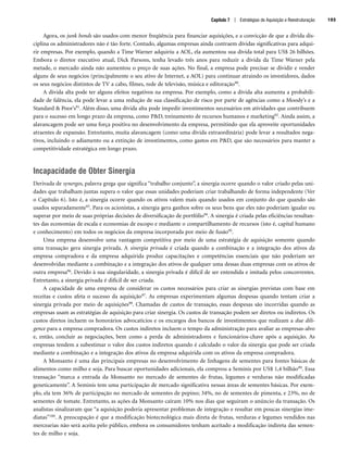 Agora, os junk bonds são usados com menor freqüência para financiar aquisições, e a convicção de que a dívida dis-
ciplina os administradores não é tão forte. Contudo, algumas empresas ainda contraem dívidas significativas para adqui-
rir empresas. Por exemplo, quando a Time Warner adquiriu a AOL, ela aumentou sua dívida total para US$ 26 bilhões.
Embora o diretor executivo atual, Dick Parsons, tenha levado três anos para reduzir a dívida da Time Warner pela
metade, o mercado ainda não aumentou o preço de suas ações. No final, a empresa pode precisar se dividir e vender
alguns de seus negócios (principalmente o seu ativo de Internet, a AOL) para continuar atraindo os investidores, dados
os seus negócios distintos de TV a cabo, filmes, rede de televisão, música e editoração90.
A dívida alta pode ter alguns efeitos negativos na empresa. Por exemplo, como a dívida alta aumenta a probabili-
dade de falência, ela pode levar a uma redução de sua classificação de risco por parte de agências como a Moody’s e a
Standard  Poor’s91. Além disso, uma dívida alta pode impedir investimentos necessários em atividades que contribuem
para o sucesso em longo prazo da empresa, como PD, treinamento de recursos humanos e marketing92. Ainda assim, a
alavancagem pode ser uma força positiva no desenvolvimento da empresa, permitindo que ela aproveite oportunidades
atraentes de expansão. Entretanto, muita alavancagem (como uma dívida extraordinária) pode levar a resultados nega-
tivos, incluindo o adiamento ou a extinção de investimentos, como gastos em PD, que são necessários para manter a
competitividade estratégica em longo prazo.
Incapacidade de Obter Sinergia
Derivada de synergos, palavra grega que significa “trabalho conjunto”, a sinergia ocorre quando o valor criado pelas uni-
dades que trabalham juntas supera o valor que essas unidades poderiam criar trabalhando de forma independente (Ver
o Capítulo 6). Isto é, a sinergia ocorre quando os ativos valem mais quando usados em conjunto do que quando são
usados separadamente93. Para os acionistas, a sinergia gera ganhos sobre os seus bens que eles não poderiam igualar ou
superar por meio de suas próprias decisões de diversificação de portfólio94. A sinergia é criada pelas eficiências resultan-
tes das economias de escala e economias de escopo e mediante o compartilhamento de recursos (isto é, capital humano
e conhecimento) em todos os negócios da empresa incorporada por meio de fusão95.
Uma empresa desenvolve uma vantagem competitiva por meio de uma estratégia de aquisição somente quando
uma transação gera sinergia privada. A sinergia privada é criada quando a combinação e a integração dos ativos da
empresa compradora e da empresa adquirida produz capacitações e competências essenciais que não poderiam ser
desenvolvidas mediante a combinação e a integração dos ativos de qualquer uma dessas duas empresas com os ativos de
outra empresa96. Devido à sua singularidade, a sinergia privada é difícil de ser entendida e imitada pelos concorrentes.
Entretanto, a sinergia privada é difícil de ser criada.
A capacidade de uma empresa de considerar os custos necessários para criar as sinergias previstas com base em
receitas e custos afeta o sucesso da aquisição97. As empresas experimentam algumas despesas quando tentam criar a
sinergia privada por meio de aquisições98. Chamadas de custos de transação, essas despesas são incorridas quando as
empresas usam as estratégias de aquisição para criar sinergia. Os custos de transação podem ser diretos ou indiretos. Os
custos diretos incluem os honorários advocatícios e os encargos dos bancos de investimentos que realizam a due dili-
gence para a empresa compradora. Os custos indiretos incluem o tempo da administração para avaliar as empresas-alvo
e, então, concluir as negociações, bem como a perda de administradores e funcionários-chave após a aquisição. As
empresas tendem a subestimar o valor dos custos indiretos quando é calculado o valor da sinergia que pode ser criada
mediante a combinação e a integração dos ativos da empresa adquirida com os ativos da empresa compradora.
A Monsanto é uma das principais empresas no desenvolvimento de linhagens de sementes para fontes básicas de
alimentos como milho e soja. Para buscar oportunidades adicionais, ela comprou a Seminis por US$ 1,4 bilhão99. Essa
transação “marca a entrada da Monsanto no mercado de sementes de frutas, legumes e verduras não modificadas
geneticamente”. A Seminis tem uma participação de mercado significativa nessas áreas de sementes básicas. Por exem-
plo, ela tem 36% de participação no mercado de sementes de pepino; 34%, no de sementes de pimenta, e 23%, no de
sementes de tomate. Entretanto, as ações da Monsanto caíram 10% nos dias que seguiram o anúncio da transação. Os
analistas sinalizaram que “a aquisição poderia apresentar problemas de integração e resultar em poucas sinergias ime-
diatas”100. A preocupação é que a modificação biotecnológica mais direta de frutas, verduras e legumes vendidos nas
mercearias não será aceita pelo público, embora os consumidores tenham aceitado a modificação indireta das semen-
tes de milho e soja.
Capítulo 7 | Estratégias de Aquisição e Reestruturação 193
CapHITT07.qxd 24.09.07 15:37 Page 193
 
