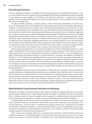 Administração Estratégica
194
Diversificação Excessiva
Conforme explicado no Capítulo 6, as estratégias de diversificação podem levar à competitividade estratégica e a retor-
nos acima da média. Em geral, as empresas que usam estratégias de diversificação relacionada têm melhor desempenho
do que aquelas que usam estratégias de diversificação não relacionada. Entretanto, os conglomerados, formados
mediante o uso de estratégia de diversificação não relacionada, também podem ser bem-sucedidos, como demonstrado
pela United Technologies Corp.
Em algum momento, entretanto, as empresas podem se tornar excessivamente diversificadas. O nível em que o
excesso de diversificação ocorre varia de empresa para empresa porque cada empresa tem capacidades diferentes para
administrar a diversificação. Vimos no Capítulo 6 que a diversificação relacionada requer mais processamento de infor-
mações do que a diversificação não relacionada. Devido a esse processamento adicional de informações, as empresas de
diversificação relacionada tornam-se excessivamente diversificadas com um número menor de unidades de negócios do
que as empresas que usam uma estratégia de diversificação não relacionada101. Independentemente do tipo de estratégia
de diversificação implementada, entretanto, a diversificação excessiva resulta em queda de desempenho após a qual as
unidades de negócios são geralmente alienadas102. O padrão da diversificação excessiva seguida da alienação de unidades
de negócio com baixo desempenho, adquiridas anteriormente, está ocorrendo atualmente no setor de mídia. Discuti-
mos isso adiante em um Enfoque Estratégico. Muitas empresas do setor de mídia têm procurado se desfazer dos negó-
cios adquiridos na febre de aquisições do final da década de 90 até 2001, quando a economia da Internet desmoro-
nou103. Esses ciclos também foram freqüentes entre as empresas norte-americanas nas décadas de 60 a 80104.
Mesmo quando uma empresa não é excessivamente diversificada, um nível alto de diversificação pode ter um efeito
negativo no desempenho de longo prazo da empresa. Por exemplo, o escopo criado pelos volumes adicionais de diversi-
ficação geralmente faz com que os administradores se baseiem nos controles financeiros, e não nos estratégicos, para
avaliar os desempenhos das unidades de negócio (os controles financeiros e estratégicos estão definidos e explicados nos
Capítulos 11 e 12). Os altos executivos geralmente baseiam-se nos controles financeiros para avaliar o desempenho das
unidades de negócio quando não entendem muito bem os objetivos e as estratégias das unidades de negócio. O uso de
controles, como o retorno do investimento (ROI), faz com que cada administrador da unidade de negócio se concentre
em resultados de curto prazo em detrimento de investimentos de longo prazo. Quando os investimentos de longo prazo
são reduzidos para aumentar os lucros de curto prazo, a competitividade estratégica de uma empresa como um todo
pode ser prejudicada105.
Outro problema resultante do excesso de diversificação é a tendência de que as aquisições se tornem substitutas da
inovação. Geralmente, os administradores não pretendem que as aquisições sejam usadas dessa forma. Entretanto, um
ciclo intensificador está em desenvolvimento. Os custos associados com as aquisições podem resultar em menos desti-
nações a atividades como PD, que estão relacionadas com a inovação. Sem o apoio adequado, as habilidades de inova-
ção de uma empresa começam a atrofiar. Sem as habilidades internas de inovação, a única opção disponível para uma
empresa obter acesso à inovação é realizar ainda mais aquisições. Evidências sugerem que uma empresa que usa as aqui-
sições como substituta das inovações internas acabará tendo problemas de desenvolvimento106.
Administradores Excessivamente Centrados em Aquisições
Geralmente, um período considerável de tempo e muita energia são exigidos dos administradores para que as estraté-
gias de aquisição contribuam para a competitividade estratégica da empresa. As atividades com as quais os administra-
dores se envolvem incluem: (1) busca de candidatos viáveis à aquisição; (2) realização eficaz do processo de due dili-
gence; (3) preparação para negociações; e (4) gestão do processo de integração após a conclusão da aquisição.
Os administradores de alto nível não coletam pessoalmente todos os dados e informações necessários para a reali-
zação de aquisições. Entretanto, esses executivos tomam decisões cruciais sobre as empresas a serem compradas, a natu-
reza das negociações, e assim por diante. As experiências das empresas mostram que a participação nas atividades
necessárias para a realização de aquisições e a sua supervisão pode desviar a atenção da administração de outras ques-
tões que são necessárias para o sucesso competitivo em longo prazo, como identificar e aproveitar outras oportunidades
e interagir com partes interessadas externas importantes107.
Tanto a teoria como as pesquisas sugerem que os administradores podem ficar envolvidos demais no processo de
realização de aquisições108. Um observador sugeriu: “O desejo de realizar uma fusão ainda é como um vício em muitas
empresas: fazer negócios é muito mais divertido e interessante do que resolver problemas fundamentais. Então, como
CapHITT07.qxd 24.09.07 15:37 Page 194
 
