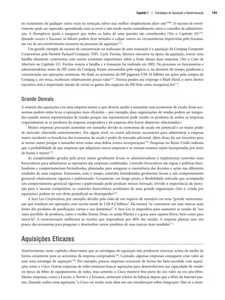 no tratamento de qualquer outro vício ou tentação, talvez seja melhor simplesmente dizer não”109. O excesso de envol-
vimento pode ser superado, aprendendo com os erros e não tendo muito entendimento entre o conselho de administra-
ção. A divergência ajuda a assegurar que todos os lados de uma questão são considerados (Ver o Capítulo 10)110.
Quando ocorre o fracasso, os líderes podem ficar tentados a culpar outros ou circunstâncias imprevistas pelo fracasso,
em vez de seu envolvimento excessivo no processo de aquisição111.
Um grande exemplo de excesso de concentração na realização de uma transação é a aquisição da Compaq Computer
Corporation pela Hewlett Packard Company (HP). Carly Fiorina, diretora executiva na época da aquisição, travou uma
batalha altamente controversa com outros acionistas importantes sobre a fusão dessas duas empresas (Ver o Caso de
Abertura no Capítulo 12). Fiorina venceu a batalha e a transação foi realizada em 2002. No processo, os funcionários e
administradores, tanto da HP como da Compaq, foram consumidos pelo negócio e, no decorrer do tempo, perderam a
concentração nas operações contínuas. No final, os acionistas da HP pagaram US$ 24 bilhões em ações pela compra da
Compaq e, em troca, receberam relativamente pouco valor112. Fiorina perdeu seu emprego e Mark Hurd, o novo diretor
executivo, tem a importante missão de cortar os gastos dos negócios da HP, bem como reorganizá-los113.
Grande Demais
A maioria das aquisições cria uma empresa maior, o que deveria ajudar a aumentar suas economias de escala. Essas eco-
nomias podem então levar a operações mais eficientes – por exemplo, duas organizações de vendas podem ser integra-
das usando menos representantes de vendas porque um representante pode vender os produtos de ambas as empresas
(especialmente se os produtos da empresa compradora e da empresa-alvo forem altamente relacionados).
Muitas empresas procuram aumentar em tamanho devido às economias de escala em potencial e ao maior poder
de mercado (discutido anteriormente). Em algum nível, os custos adicionais necessários para administrar a empresa
maior excederão os benefícios das economias de escala e poder de mercado adicional. Além disso, há um incentivo para
se tornar maior porque o tamanho serve como uma defesa contra incorporações114. Pesquisas no Reino Unido indicam
que a probabilidade de que empresas que adquirem outras empresas e se tornam maiores sejam incorporadas por meio
de fusões é menor115.
As complexidades geradas pelo porte maior geralmente levam os administradores a implementar controles mais
burocráticos para administrar as operações das empresas combinadas. Controles burocráticos são regras e políticas fisca-
lizadoras e comportamentais formalizadas, planejadas para assegurar a consistência das decisões e ações nas diferentes
unidades de uma empresa. Entretanto, com o tempo, controles formalizados geralmente levam a um comportamento
gerencial relativamente rigoroso e padronizado. Certamente, em longo prazo, a flexibilidade reduzida que acompanha
um comportamento gerencial rigoroso e padronizado pode produzir menos inovação. Devido à importância da inova-
ção para o sucesso competitivo, os controles burocráticos resultantes de uma grande organização (isto é, criada por
aquisições) podem ter um efeito prejudicial no desempenho116.
A Sara Lee Corporation, por exemplo, decidiu pela cisão de seu negócio de vestuário em uma “grande reestrutura-
ção que resultará em operações com receita anual de US$ 8,2 bilhões”. Ela tentará “se concentrar em suas marcas mais
fortes dos produtos de panificação, carnes e uso doméstico”. A Sara Lee se empenhou para aumentar as vendas de “seu
vasto portfólio de produtos, como o molho Jimmy Dean, os sutiãs Playtex e a graxa para sapatos Kiwis, bem como para
inová-la”. A reestruturação melhorará as receitas que respondiam por 40% das vendas. A empresa planeja usar um
pouco das economias para pesquisar e desenvolver novos produtos de suas marcas mais vendidas117.
Aquisições Eficazes
Anteriormente, neste capítulo, observamos que as estratégias de aquisição não produzem retornos acima da média de
forma consistente para os acionistas da empresa compradora118. Contudo, algumas empresas conseguem criar valor ao
usar uma estratégia de aquisição119. Por exemplo, poucas empresas cresceram de forma tão bem-sucedida com aquisi-
ções como a Cisco. Outras empresas de redes tentaram buscar aquisições para desenvolverem sua capacidade de vender
na época da febre de equipamentos de redes, mas somente a Cisco manteve boa parte do seu valor na era pós-febre.
Muitas empresas, como a Lucent, a Nortel e a Ericsson, estiveram à beira da falência depois que a febre da Internet pas-
sou. Quando realiza uma aquisição, “a Cisco vai muito mais além em sua consideração sobre integração. Não só a reten-
Capítulo 7 | Estratégias de Aquisição e Reestruturação 195
CapHITT07.qxd 25.09.07 16:51 Page 195
 