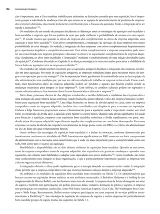 ção é importante, mas a Cisco também trabalha para minimizar as distrações causadas por uma aquisição. Isso é impor-
tante porque a velocidade da mudança é tão alta que mesmo se as equipes de desenvolvimento de produtos da empresa-
alvo estiverem distraídas, elas estarão lentamente contribuindo para o fracasso da aquisição. Então, a integração deve ser
rápida e animadora”120.
Os resultados de um estudo de pesquisa elucidaram as diferenças entre as estratégias de aquisição mal-sucedidas e
bem-sucedidas e sugerem que há um padrão de ação que pode melhorar a probabilidade de sucesso em uma aquisi-
ção121. O estudo mostra que quando os ativos da empresa-alvo complementam os ativos da empresa adquirida, uma
aquisição é mais bem-sucedida122. Com ativos complementares, a integração da operação de duas empresas tem maior
probabilidade de criar sinergia. Na verdade, a integração de duas empresas com ativos complementares freqüentemente
gera capacitações singulares e competências essenciais. Com ativos complementares, a empresa compradora pode man-
ter sua concentração nos negócios principais e alavancar os ativos e as capacitações complementares da empresa adqui-
rida. Geralmente, os alvos eram escolhidos e “preparados” mediante o estabelecimento de uma relação de trabalho antes
da aquisição123. Conforme discutido no Capítulo 9, as alianças estratégicas às vezes são usadas para testar a viabilidade da
futura fusão ou aquisição entre as empresas envolvidas124.
Os resultados do estudo também mostram que as aquisições amigáveis facilitam a integração das empresas envolvi-
das em uma aquisição. Por meio de aquisições amigáveis, as empresas trabalham juntas para encontrar meios de inte-
grar suas operações para criar sinergia125. Em incorporações hostis, geralmente há animosidade entre as duas equipes da
alta administração, uma condição que, por sua vez, afeta as relações de trabalho na empresa recém-criada. Como resul-
tado, mais funcionários-chave da empresa adquirida podem ser perdidos e aqueles que ficarem podem resistir às
mudanças necessárias para integrar as duas empresas126. Com esforço, os conflitos culturais podem ser superados e
menos administradores e funcionários-chave ficarão desmotivados e deixarão a empresa127.
Além disso, processos eficazes de due diligence envolvendo a escolha deliberada e cuidadosa das empresas-alvo e
uma avaliação da saúde relativa dessas empresas (saúde financeira, ajuste cultural e valor dos recursos humanos) contri-
buem para aquisições bem-sucedidas128. Uma folga financeira na forma de dívida/capital ou caixa, tanto na empresa
compradora como na empresa adquirida, também têm contribuído com freqüência para o sucesso em aquisições.
Embora a folga financeira proporcione acesso a financiamento para a aquisição, ainda é importante manter um nível
baixo ou moderado de dívida após a aquisição para manter os custos baixos. Quando uma dívida significativa foi usada
para financiar a aquisição, empresas com aquisições bem-sucedidas reduziram a dívida rapidamente, em parte, ven-
dendo ativos da empresa adquirida, especialmente aqueles não complementares ou com baixo desempenho. Para essas
empresas, os custos da dívida não impedem investimentos de longo prazo, como em PD, e o critério da administração
no uso do fluxo de caixa é relativamente flexível.
Outro atributo das estratégias de aquisição bem-sucedidas é a ênfase na inovação, conforme demonstrado por
investimentos contínuos em atividades de PD. Investimentos significativos em PD mostram um forte compromisso
da administração com a inovação, uma característica que é cada vez mais importante para a competitividade como um
todo, bem como para o sucesso da aquisição.
Flexibilidade e adaptabilidade são os dois últimos atributos de aquisições bem-sucedidas. Quando os executivos,
tanto da empresa compradora como da empresa adquirida, têm experiência em gerenciar mudanças e aprender com
aquisições, eles estarão mais habilitados a adaptar suas capacidades aos novos ambientes129. Como resultado, eles terão
mais conhecimento para integrar as duas organizações, o que é particularmente importante quando as empresas têm
culturas organizacionais diferentes.
A integração eficiente e eficaz pode rapidamente gerar a sinergia desejada na empresa recém-criada. A integração
eficaz permite que a empresa compradora evite que recursos humanos valiosos deixem a empresa adquirida130.
Os atributos e os resultados de aquisições bem-sucedidas estão resumidos na Tabela 7.1. Os administradores que
buscam sucesso em aquisições devem enfatizar os sete atributos enumerados. A Berkshire Hathaway é a holding de um
conglomerado de Warren Buffett, um dos homens mais ricos do mundo. A empresa atua de forma abrangente no setor
de seguros e também tem participações em pedras preciosas, balas, vestuário, formação de pilotos e sapatos. A empresa
tem participação em empresas conhecidas, como Wal-Mart, American Express, Coca-Cola, The Washington Post Com-
pany e Wells Fargo. Recentemente, Buffett tentou comprar participação em uma empresa de serviços públicos norte-
americana, a PacifiCorp131. Sua estratégia de aquisição de empresas de seguros e outras empresas foi particularmente
bem-sucedida porque ele seguiu muitas das sugestões da Tabela 7.1.
Administração Estratégica
196
CapHITT07.qxd 24.09.07 15:37 Page 196
 