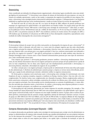 Downsizing
Antes considerado um indicador de enfraquecimento organizacional, o downsizing é agora reconhecido como uma estraté-
gia legítima de reestruturação137. O downsizing é uma redução do número de funcionários de uma empresa e, às vezes, do
número de unidades operacionais, e pode ou não mudar a composição dos negócios do portfólio de uma empresa. Por-
tanto, o downsizing é uma estratégia proativa intencional de administração, enquanto o “enfraquecimento é um fenômeno
ambiental ou organizacional que ocorre involuntariamente e resulta na erosão da base de recursos da organização”138.
No final dos anos 80, no início dos anos 90 e no início da década de 2000, milhares de pessoas perderam seus
empregos em organizações de capital fechado e de capital aberto nos Estados Unidos. Um estudo estima que 85% das
empresas da publicação Fortune 1000 usaram o downsizing como estratégia de reestruturação139. Além disso, as empre-
sas da publicação Fortune 500 demitiram mais de 1 milhão de funcionários, ou 4% de sua força de trabalho como um
todo em 2001 e nas primeiras semanas de 2002140. Essa tendência continua em muitos setores. Por exemplo, em 2005, a
GM sinalizou que ela demitiria 25 mil pessoas até 2008 devido ao fraco desempenho competitivo, especialmente como
resultado do melhor desempenho dos concorrentes estrangeiros141.
Downscoping
O downscoping (redução de escopo) tem um efeito mais positivo no desempenho da empresa do que o downsizing142. O
downscoping se refere à alienação, spin-off (cisão) ou a outro meio de extinguir negócios que não estão relacionados
com o negócio principal da empresa. Geralmente, o downscoping é descrito como um conjunto de ações que faz com
que uma empresa volte a sua atenção para o seu negócio principal. A Sara Lee, conforme mencionado, está realizando o
spin-off de seu negócio de vestuário143. Spin-offs de reestruturação na indústria de mídia também estão descritas no
Enfoque Estratégico; tanto a Viacom como a Clear Channel Communications passaram por esses tipos de reestrutura-
ção e estão considerando outras ações.
Uma empresa que promove o downscoping geralmente promove também o downsizing simultaneamente. Entre-
tanto, ela não elimina funcionários-chave de seu negócio principal no processo porque tal ação poderia levar à perda de
uma ou mais competências. Em vez disso, uma empresa que está simultaneamente promovendo o downscoping e o
downsizing diminui, reduzindo a diversidade dos negócios de seu portfólio144.
Ao voltar a atenção para o seu negócio principal, a empresa pode ser administrada de forma mais eficaz pela equipe
da alta administração. A eficiência da administração aumenta porque a empresa se tornou menos diversificada, permi-
tindo que a equipe da alta administração entenda e administre melhor os negócios remanescentes.
De forma geral, as empresas norte-americanas usam o downscoping como estratégia de reestruturação com mais
freqüência do que as empresas européias, enquanto a tendência na Europa, América Latina e Ásia tem sido a de criar
conglomerados. Na América Latina, esses conglomerados são chamados de grupos. Muitos conglomerados asiáticos e
latino-americanos começaram a adotar estratégias corporativas do ocidente nos últimos anos e têm voltado sua atenção
para seus negócios principais. Esse downscoping ocorreu simultaneamente ao aumento da globalização e à maior aber-
tura dos mercados que aumentou muito a concorrência. Ao realizar o downscoping, essas empresas puderam se concen-
trar em seus negócios principais e em melhorar sua competitividade146.
O downscoping tem sido praticado ultimamente por muitas empresas de mercados emergentes. Por exemplo, o Tata
Group, fundado por James Nusserwanji Tata em 1868 como uma empresa exportadora e de capital fechado e que é agora o
maior grupo comercial da Índia, inclui 91 empresas em uma ampla variedade de setores. O grupo cobre os setores de pro-
dutos químicos, comunicação, bens de consumo, energia, engenharia, sistemas de informação, materiais e serviços. A receita
do grupo em 2003-2004 foi de US$ 14,25 bilhões, cerca de 2,6% do PIB da Índia. As empresas afiliadas do Tata empregam
cerca de 220 mil pessoas e exportam seus produtos para 140 países. Entretanto, como a Índia mudou, os executivos do Tata
procuraram reestruturar suas empresas afiliadas para “criar uma empresa mais concentrada, sem abandonar a melhor tradi-
ção manufaturadora do Tata”147. Em um período de 10 anos, o Tata reestruturou 250 empresas do seu grupo atual.
Compras Alavancadas (Leveraged Buyouts – LBO)
As compras alavancadas são geralmente usadas como estratégia de reestruturação para corrigir erros da administração ou
porque os administradores da empresa estão tomando decisões que atendem principalmente aos seus próprios interesses,
em vez dos interesses dos acionistas148. Uma compra alavancada (LBO) é uma estratégia de reestruturação pela qual uma
parte compra todos os ativos de uma empresa para fechar o seu capital. Após a conclusão da transação, as ações da
Administração Estratégica
198
CapHITT07.qxd 24.09.07 15:37 Page 198
 