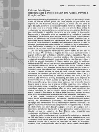 Capítulo 7 | Estratégias de Aquisição e Reestruturação 199
Enfoque Estratégico
Reestruturação por Meio de Spin-offs (Cisões) Permite a
Criação de Valor
Alienações de reestruturação (geralmente por meio spin-offs) são realizadas por muitas
razões. Os spin-offs ocorrem quando uma única empresa cria pelo menos duas
empresas em uma divisão não tributável, gerando, ao menos, uma nova oferta de
ações do capital. Geralmente a empresa controladora mantém o símbolo original do
preço das ações e a empresa cindida usa um novo símbolo. Essas cisões de
reestruturação são provocadas tanto por eventos internos como externos. Geralmente,
essa reestruturação é precedida internamente de uma queda no desempenho.
Externamente, o downscoping pode ser necessário como resultado de mudanças
ambientais na demanda que fazem com que alguns negócios se tornem mais peri-
féricos, e o conjunto principal dos negócios evolui. Os negócios principais podem ter
amadurecido a ponto de gerar caixa com facilidade, mas os novos negócios têm que
impulsionar o crescimento futuro. Embora possa haver pressão para uma mudança na
estratégia, geralmente essas reestruturações são causadas por algum evento interno,
como uma mudança na liderança, ou um evento externo, como a desvalorização da
moeda de um país, como na crise das moedas asiáticas em 1997.
Uma série de aquisições na indústria de mídia ocorreu no final dos anos 90 e no
início do século XXI. Entretanto, o negócio de mídia evoluiu significativamente e
surgiram problemas com as fusões do setor. Por exemplo, a aquisição da AOL pela
Time Warner levou a Time Warner a considerar a cisão da AOL, uma vez que ela havia
reestruturado o negócio para que ele concorresse de forma mais eficaz com a Yahoo e
a MSN, da Microsoft Corporation. A Viacom realizou uma série de aquisições,
incluindo a rede CBS que, no início, agregou valor significativo à MTV e a outras redes
de transmissão por cabo da Viacom, e a Paramount Film Studios. Entretanto, o preço
das ações da Viacom ficou para trás e Summer Redstone, diretor executivo da Viacom,
considerou formas de aumentar o valor. Uma estratégia levada em consideração foi a
de dividir a grande empresa de mídia em duas unidades operacionais, uma
concentrada nas empresas pequenas em fase de crescimento, como a MTV, a
Nickelodeon, a The Movie Channel e a Paramount Pictures, entre outras, e outra que
incluiria a CBS Television e a Infinity Broadcasting, bem como outras empresas de
entretenimento como a Viacom Outdoor, que agenda publicidade externa e shows.
Embora esse último grupo de empresas esteja crescendo mais lentamente, ele gera
bastante caixa e permite que a empresa dividida proporcione uma política de
dividendos mais generosa – uma política que atrai investidores mais conservadores. A
operação de crescimento concentrada na MTV e em outros canais permitiria um tipo
diferente de enfoque por parte do investidor. Outras empresas de mídia, incluindo a
Vivendi Universal, a Time Warner e a Liberty Media Corporation, também venderam
ativos em ações de reestruturação semelhantes àquela considerada pela Viacom.
A Clear Channel Communications também sinalizou que considerara a sua
divisão em três empresas separadas: Clear Channel Communications (rádio e radio-
difusão), Clear Channel Outdoor (publicidade) e Clear Channel Entertainment (reserva
de espaços para entretenimento ao vivo). O desempenho da Clear Channel caiu e as
agências reguladoras reclamaram de “comportamento monopolista entre as divisões
de entretenimento e de rádio”. Essa preocupação, bem como preocupações com o
desempenho semelhantes àquelas com a cisão potencial da Viacom, criaram uma
situação em que os executivos da Clear Channel estão sinalizando essa
reestruturação estratégica e a estratégia de spin-off.
Muitas das fusões na indústria de mídia foram aquisições verticais, como a aquisição
da CBS pela Viacom, na qual a rede de televisão e outros estabelecimentos foram
considerados como sendo oportunidades para que o aspecto do conteúdo fosse
diretamente suprido com o negócio de distribuição de canais de radiodifusão.
Entretanto, como os fatos mudaram com o aumento da concorrência, outras oportu-
CapHITT07.qxd 24.09.07 15:37 Page 199
 