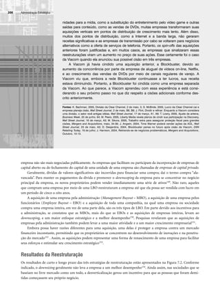 empresa não são mais negociadas publicamente. As empresas que facilitam ou participam da incorporação de empresas de
capital aberto ou do fechamento do capital de uma unidade de uma empresa são chamadas de empresas de capital privado.
Geralmente, dívidas de valores significativos são incorridas para financiar uma compra; daí o termo compra “ala-
vancada”. Para manter os pagamentos da dívida e promover o downscoping da empresa para se concentrar no negócio
principal da empresa, os novos proprietários podem vender imediatamente uma série de ativos149. Não raro, aqueles
que compram uma empresa por meio de uma LBO reestruturam a empresa até que ela possa ser vendida com lucro em
um período de cinco a oito anos.
A aquisição de uma empresa pela administração (Management Buyout – MBO), a aquisição de uma empresa pelos
funcionários (Employee Buyout – EBO) e a aquisição de toda uma companhia, na qual uma empresa ou sociedade
compra uma empresa inteira, em vez de uma parte dela, são os três tipos de LBO. Em parte devido aos incentivos para
a administração, se constatou que as MBOs, mais do que as EBOs e as aquisições de empresas inteiras, levam ao
downscoping, a um maior enfoque estratégico e a melhor desempenho150. Pesquisas revelaram que as aquisições de
empresas pela administração também podem levar a uma maior atividade e a um maior crescimento empresarial151.
Embora possa haver razões diferentes para uma aquisição, uma delas é proteger a empresa contra um mercado
financeiro inconstante, permitindo que os proprietários se concentrem no desenvolvimento de inovações e na penetra-
ção do mercado152 . Assim, as aquisições podem representar uma forma de renascimento de uma empresa para facilitar
seus esforços e estimular seu crescimento estratégico153.
Resultados da Reestruturação
Os resultados de curto e longo prazo das três estratégias de reestruturação estão apresentados na Figura 7.2. Conforme
indicado, o downsizing geralmente não leva a empresa a um melhor desempenho154. Ainda assim, nas sociedades que se
baseiam no livre mercado como um todo, a desverticalização gerou um incentivo para que as pessoas que foram demi-
tidas começassem seu próprio negócio.
Administração Estratégica
200
nidades para a mídia, como a substituição do entretenimento pelo vídeo game e outras
saídas para conteúdo, como as vendas de DVDs, muitas empresas transformaram suas
aquisições verticais em pontos de distribuição de crescimento mais lento. Além disso,
muitos dos pontos de distribuição, como a Internet e a banda larga, não geraram
receitas significativas e as empresas de transmissão por cabo se voltaram para negócios
alternativos como a oferta de serviços de telefonia. Portanto, os spin-offs das aquisições
anteriores foram justificadas e, em muitos casos, as empresas que sinalizaram essas
reestruturações viram um aumento no preço de suas ações. Esse certamente foi o caso
da Viacom quando ela anunciou sua possível cisão em três empresas.
A Viacom já havia cindido uma aquisição anterior, a Blockbuster, devido ao
aumento da concorrência por parte da empresa de aluguel de vídeos on-line, Netflix,
e ao crescimento das vendas de DVDs por meio de canais regulares de varejo. A
Viacom viu que, embora a rede Blockbuster continuasse a ter lucros, sua receita
estava diminuindo. Portanto, a Blockbuster foi cindida como uma empresa separada
da Viacom. Ao que parece, a Viacom aprendeu com essa experiência e está consi-
derando o seu próximo passo no que diz respeito a cisões adicionais conforme des-
crito anteriormente.
Fontes: K. Bachman, 2005, Divisão da Clear Channel, 2 de maio, 5; S. McBride, 2005, Lucro da Clear Channel cai e
empresa planeja cisão, Wall Street Journal, 2 de maio, B6, B8; J. Flint, Dividir e refinar: Enquanto a Viacom considera
uma divisão, o setor revê antigas idéias, Wall Street Journal, 17 de março, A1, A9; T. Lowry, 2005, Ajuste de antena,
Business Week, 20 de junho, 64; M. Peers, 2005, Liberty Media revela planos de cindir sua participação na Discovery,
Wall Street Journal, 16 de março, A3; M. Sikora, 2005, Trabalho extra para assegurar proteção fiscal para grandes
cisões, Mergers and Acquisitions, maio, 34-36; J. Angwin, 2004, Time Warner poderá vender ações da AOL, Wall
Street Journal, 23 de maio, A3; D. Desjardins, 2004, Blockbuster pensa no futuro após cisão da Viacom, DSN
Retailing Today, 19 de julho; J. Harrison, 2004, Retirando-se de negócios problemáticos, Mergers and Acquisitions,
Outubro, 10-13.
CapHITT07.qxd 24.09.07 15:37 Page 200
 