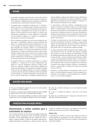 Administração Estratégica
202
1. Por que as estratégias de aquisição são comuns em muitas empresas
que competem na economia global?
2. Quais são as razões para que as decisões de empresas usem estratégias
de aquisição como um meio de ter competitividade estratégica?
3. Quais são os sete principais problemas que afetam os esforços de uma
empresa para usar uma estratégia de aquisição de forma bem-sucedida?
4. Quais são os atributos associados com uma estratégia de aquisição
bem-sucedida?
5. O que é a estratégia de aquisição e quais são as suas formas
comuns?
6. Quais são os resultados de curto e longo prazo associados com as
diferentes estratégias de aquisição?
RESUMO
QUESTÕES PARA REVISÃO
• As estratégias de aquisição estão sendo cada vez mais usadas. Devido à
globalização, à desregulamentação de diversos setores em muitas eco-
nomias diferentes e à legislação favorável, a quantidade e as dimensões
de aquisições locais e internacionais continuam a aumentar.
• As empresas usam as estratégias de aquisição para (1) aumentar o
poder de mercado, (2) transpor barreiras à entrada em novos merca-
dos ou regiões, (3) evitar os custos de desenvolvimento de novos pro-
dutos e aumentar a velocidade de novas entradas nos mercados, (4)
reduzir o risco da entrada de um novo negócio, (5) tornar-se mais
diversificada, (6) reformular seu escopo competitivo ao desenvolver
um novo portfólio de negócios, e (7) melhorar seu aprendizado e
assim aumentar a sua base de conhecimento.
• Entre os problemas associados com o uso de uma estratégia de aqui-
sição estão (1) a dificuldade de integrar as empresas envolvidas com
eficácia, (2) a avaliação incorreta do valor da empresa-alvo, (3) a cria-
ção de encargos de dívida que impedem investimentos de longo
prazo adequados (por exemplo, em PD), (4) a superavaliação do
potencial para sinergia, (5) a criação de uma empresa que é diversifi-
cada demais, (6) a criação de um ambiente interno no qual os admi-
nistradores dedicam partes cada vez maiores do seu tempo e energia
à análise e à realização da aquisição, e (7) o desenvolvimento de uma
empresa combinada que é grande demais, necessitando de muito uso
de controles burocráticos, em vez de estratégicos.
• As aquisições eficazes têm as seguintes características: (1) a empresa
compradora e a empresa-alvo têm recursos complementares que
podem ser a base das competências essenciais da empresa recém-
criada, (2) a aquisição é amigável e, assim, facilita a integração dos
recursos das duas empresas, (3) a empresa-alvo é escolhida e comprada
com base em uma due diligence minuciosa, (4) a empresa compradora
e a empresa-alvo têm uma folga considerável na forma de capacidade
de caixa ou dívida, (5) a empresa incorporada por meio de fusão man-
tém um nível de dívida baixo ou moderado, vendendo partes da
empresa adquirida ou algumas das unidades da empresa adquirida que
apresentam baixo desempenho, (6) a empresa compradora e a empresa
adquirida têm experiência em termos de adaptação a mudanças, e (7)
PD e inovação são enfatizados na nova empresa.
• A reestruturação é usada para melhorar o desempenho de uma
empresa ao solucionar os problemas criados por uma administração
ineficaz. A reestruturação por meio do downsizing envolve a redução
do número de funcionários e níveis hierárquicos da empresa. Embora
ela possa levar a reduções de custos em curto prazo, elas podem ser
realizadas em detrimento do sucesso em longo prazo devido à perda
de recursos humanos valiosos (e conhecimento) e da reputação cor-
porativa como um todo.
• O objetivo da reestruturação por meio de downscoping é a redução
do nível de diversificação da empresa. Geralmente, a empresa aliena
negócios não relacionados para alcançar esse objetivo. A extinção de
negócios não relacionados faz com que a empresa e seus altos execu-
tivos possam voltar a sua atenção para os negócios principais.
• As compras alavancadas (LBOs) representam uma estratégia de aqui-
sição adicional. Por meio de uma LBO, uma empresa é comprada
para que possa se tornar uma empresa de capital fechado. As LBOs
são geralmente financiadas em grande parte por meio de dívida. Há
três tipos de LBO: a compra da empresa pela administração (MBO),
a compra da empresa pelos funcionários (EBO) e a LBO de toda a
empresa. Como proporcionam incentivos claros para a administra-
ção, as MBOs têm sido a mais bem-sucedida das três. Geralmente,
a intenção de uma compra é melhorar a eficiência e o desempenho a
ponto de a empresa poder ser vendida com sucesso em um período
de cinco a oito anos.
• Geralmente, o principal objetivo da reestruturação é obter ou resta-
belecer o controle estratégico da empresa. Das três estratégias de rees-
truturação, o downscoping é o mais bem-alinhado com o estabeleci-
mento e o uso de controles estratégicos.
EXERCÍCIOS PARA APLICAÇÃO PRÁTICA
Determinando o melhor caminho para o
crescimento da empresa
Você é membro da diretoria de uma empresa de tecnologia de informação
que fornece softwares comerciais para o setor de transporte rodoviário de
mercadorias. Um dos administradores acha que a empresa deve crescer e
sugeriu a expansão mediante a criação de um software comercial para o
transporte ferroviário de mercadorias ou a oferta de serviços on-line de
comércio de caminhões. Você sabe que a sua empresa está em posição de
expandir, mas não tem certeza de qual é a melhor abordagem.
Parte Um
A companhia deve considerar a fusão de uma empresa que oferece os
serviços sugeridos ou sua aquisição, ou ela deve desenvolver os serviços
sugeridos internamente? Faça uma lista das vantagens e desvantagens de
cada opção estratégica.
CapHITT07.qxd 24.09.07 15:37 Page 202
 