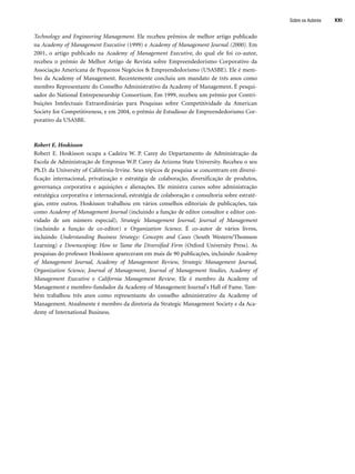 Sobre os Autores XXI
Technology and Engineering Management. Ele recebeu prêmios de melhor artigo publicado
na Academy of Management Executive (1999) e Academy of Management Journal (2000). Em
2001, o artigo publicado na Academy of Management Executive, do qual ele foi co-autor,
recebeu o prêmio de Melhor Artigo de Revista sobre Empreendedorismo Corporativo da
Associação Americana de Pequenos Negócios  Empreendedorismo (USASBE). Ele é mem-
bro da Academy of Management. Recentemente concluiu um mandato de três anos como
membro Representante do Conselho Administrativo da Academy of Management. É pesqui-
sador do National Entrepeneurship Consortium. Em 1999, recebeu um prêmio por Contri-
buições Intelectuais Extraordinárias para Pesquisas sobre Competitividade da American
Society for Competitiveness, e em 2004, o prêmio de Estudioso de Empreendedorismo Cor-
porativo da USASBE.
Robert E. Hoskisson
Robert E. Hoskisson ocupa a Cadeira W. P. Carey do Departamento de Administração da
Escola de Administração de Empresas W.P. Carey da Arizona State University. Recebeu o seu
Ph.D. da University of California-Irvine. Seus tópicos de pesquisa se concentram em diversi-
ficação internacional, privatização e estratégia de colaboração, diversificação de produtos,
governança corporativa e aquisições e alienações. Ele ministra cursos sobre administração
estratégica corporativa e internacional, estratégia de colaboração e consultoria sobre estraté-
gias, entre outros. Hoskisson trabalhou em vários conselhos editoriais de publicações, tais
como Academy of Management Journal (incluindo a função de editor consultor e editor con-
vidado de um número especial), Strategic Management Journal, Journal of Management
(incluindo a função de co-editor) e Organization Science. É co-autor de vários livros,
incluindo Understanding Business Strategy: Concepts and Cases (South Western/Thomson
Learning) e Downscoping: How to Tame the Diversified Firm (Oxford University Press). As
pesquisas do professor Hoskisson apareceram em mais de 90 publicações, incluindo Academy
of Management Journal, Academy of Management Review, Strategic Management Journal,
Organization Science, Journal of Management, Journal of Management Studies, Academy of
Management Executive e California Management Review. Ele é membro da Academy of
Management e membro-fundador da Academy of Management Journal's Hall of Fame. Tam-
bém trabalhou três anos como representante do conselho administrativo da Academy of
Management. Atualmente é membro da diretoria da Strategic Management Society e da Aca-
demy of International Business.
CapHITTIniciais.qxd 21.09.07 17:57 Page XXI
 