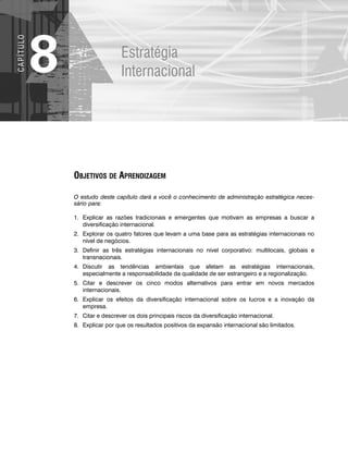 Estratégia
Internacional
8
C
A
P
Í
T
U
LO
OBJETIVOS DE APRENDIZAGEM
O estudo deste capítulo dará a você o conhecimento de administração estratégica neces-
sário para:
1. Explicar as razões tradicionais e emergentes que motivam as empresas a buscar a
diversificação internacional.
2. Explorar os quatro fatores que levam a uma base para as estratégias internacionais no
nível de negócios.
3. Definir as três estratégias internacionais no nível corporativo: multilocais, globais e
transnacionais.
4. Discutir as tendências ambientais que afetam as estratégias internacionais,
especialmente a responsabilidade da qualidade de ser estrangeiro e a regionalização.
5. Citar e descrever os cinco modos alternativos para entrar em novos mercados
internacionais.
6. Explicar os efeitos da diversificação internacional sobre os lucros e a inovação da
empresa.
7. Citar e descrever os dois principais riscos da diversificação internacional.
8. Explicar por que os resultados positivos da expansão internacional são limitados.
CapHITT08.qxd 24.09.07 16:45 Page 208
 