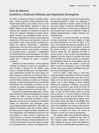 Capítulo 8 | Estratégia Internacional 209
Caso de Abertura
Incentivos a Empresas Chinesas para Aquisições Estrangeiras
Em 2004, as reservas chinesas de câmbio estran-
geiro – ativos do governo chinês mantidos em dife-
rentes moedas fortes, como o dólar, o euro e o iene
– cresceram $200 bilhões, atingindo a soma de
$609,9 bilhões ao final daquele ano. As referidas
reservas são resultado do superávit comercial da
China com negócios realizados em países estran-
geiros, inclusive, com os Estados Unidos. Em fun-
ção desse desequilíbrio comercial, outros governos
pressionam a China para que esta eleve o valor da
sua moeda, o yuan, o que reduziria a posição com-
petitiva de negócios relacionados à exportação
naquele país. Uma das formas pela qual o governo
chinês poderia diminuir essa pressão é incentivar
as empresas locais a reduzirem o desequilíbrio
comercial adquirindo ativos estrangeiros. As merca-
dorias produzidas por empresas chinesas em outras
nações têm o potencial de reduzir o superávit
comercial.
Valendo-se de tais incentivos, muitos negócios
chineses se lançaram à busca por aquisições no
nível mundial. A América do Sul superou Hong
Kong e o restante da Ásia como o principal destino
para investimentos chineses em outros países, em
2004. Durante os primeiros onze meses de 2004, a
América do Sul sozinha contabilizou $899 milhões
dos $1,8 bilhão investidos no exterior por empresas
chinesas. A razão principal para isso é o abundante
fornecimento de commodities da América do Sul.
Contudo, às vezes, a adaptação de empresas chi-
nesas em países sul-americanos se revela difícil.
Pioneira em investimentos desse porte, a Shou-
gang International Trade and Engineering Company
adquiriu, em 1993, a Hierro de Peru, uma estatal
produtora de aço ornamental. Entretanto, a Shou-
gang não cumpriu suas promessas de investimento
voltado ao crescimento das operações, provo-
cando desapontamento significativo. Além disso, as
práticas da empresa, como não contratar habitan-
tes locais para os cargos principais, resultaram em
uma indisposição dos trabalhadores peruanos e da
comunidade, em parte, porque a segurança nas
minas diminuiu e o número de acidentes fatais au-
mentou. Outras empresas chinesas aprenderam com
os erros da Shougang e procuram, agora, se adap-
tar ao ambiente local. A Hauwei Technologies Com-
pany, a maior produtora chinesa de equipamentos
de telecomunicações e redes, vem adquirindo e
realizando negócios na América Latina há mais de
seis anos. Apesar de enfrentar dificuldades em se
adaptar à economia e cultura locais, a empresa foi
bem-sucedida pelo menos em aprender a seguir as
políticas governamentais e realizar melhores con-
tratações locais.
Em 2004 e no começo de 2005, as empresas
chinesas aumentaram de forma drástica a oferta
por ativos estrangeiros. No início de 2004, a TCL
Corp., uma grande fabricante de aparelhos de TV,
adquiriu as operações de TV da France’s Thomson
SA (marca da RCA) e de aparelhos celulares da
France’s Alcatel SA. Em dezembro de 2004, o
Lenovo Group, o maior produtor de computadores
pessoais na China, propôs a aquisição dos ativos
de PC da IBM. Com essa proposta, os investimen-
tos estrangeiros diretos da China saltaram para $3
bilhões em 2004. Uma vez selado o acordo em
2005, o Lenovo foi autorizado a usar a marca IBM
durante cinco anos enquanto estabelecia sua pró-
pria marca nos Estados Unidos.
Ainda em 2005, o Haier Group, o maior fabri-
cante de aparelhos domésticos na China, se propôs
a adquirir a Maytag Corporation pelo valor de $1,3
bilhão, a fim de marcar sua presença nos Estados
Unidos com a marca Maytag. A China National
Offshore Oil Corporation (CNOOC), uma grande
produtora de petróleo e gás natural na China, fez
uma oferta para aquisição do controle da Unocal
Corp. no valor de $18,5 bilhões após um acordo
entre a Chevron e a Unocal visando à fusão das
duas empresas, no valor de $16,5 bilhões. A Che-
vron lançou uma contra-oferta que se sagrou vence-
dora, mesmo tendo sido inferior à da CNOOC. Ape-
sar de as transações da Haier e da CNOOC não
terem sido finalizadas com sucesso, elas demons-
tram o interesse das empresas chinesas em firmar
negócios no exterior, em parte, em virtude do
excessivo incentivo em reservas estrangeiras.
Tais reservas estão sendo igualmente direciona-
das a investimentos na indústria do aço, tanto no
nível nacional quanto internacional. Apesar de a
maior empresa de aço do mundo não pertencer à
China – tal honra é da Mittal Steel, da Holanda, que é
CapHITT08.qxd 24.09.07 16:45 Page 209
 