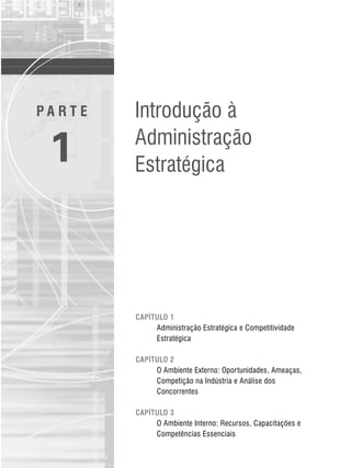 CAPÍTULO 1
Administração Estratégica e Competitividade
Estratégica
CAPÍTULO 2
O Ambiente Externo: Oportunidades, Ameaças,
Competição na Indústria e Análise dos
Concorrentes
CAPÍTULO 3
O Ambiente Interno: Recursos, Capacitações e
Competências Essenciais
P A R T E
1
Introdução à
Administração
Estratégica
CapHITT01.qxd 21.09.07 17:37 Page 1
 