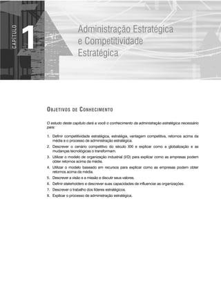 OBJETIVOS DE CONHECIMENTO
O estudo deste capítulo dará a você o conhecimento da administração estratégica necessário
para:
1. Definir competitividade estratégica, estratégia, vantagem competitiva, retornos acima da
média e o processo de administração estratégica.
2. Descrever o cenário competitivo do século XXI e explicar como a globalização e as
mudanças tecnológicas o transformam.
3. Utilizar o modelo de organização industrial (I/O) para explicar como as empresas podem
obter retornos acima da média.
4. Utilizar o modelo baseado em recursos para explicar como as empresas podem obter
retornos acima da média.
5. Descrever a visão e a missão e discutir seus valores.
6. Definir stakeholders e descrever suas capacidades de influenciar as organizações.
7. Descrever o trabalho dos líderes estratégicos.
8. Explicar o processo de administração estratégica.
Administração Estratégica
e Competitividade
Estratégica
1
C
A
P
Í
T
U
LO
CapHITT01.qxd 21.09.07 17:37 Page 2
 