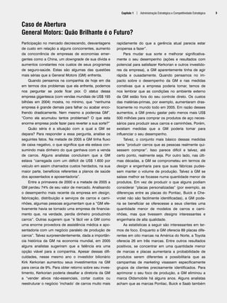 Capítulo 1 | Administração Estratégica e Competitividade Estratégica 3
Caso de Abertura
General Motors: Quão Brilhante é o Futuro?
Participação no mercado decrescendo, desvantagens
de custo em relação a alguns concorrentes, aumento
da concorrência de empresas de economias emer-
gentes como a China, um downgrade de sua dívida e
aumentos constantes nos custos de seus programas
de seguro-saúde. Estas são algumas das questões
mais sérias que a General Motors (GM) enfrenta.
Quando pensamos na companhia de hoje em dia
em termos dos problemas que ela enfrenta, podemos
nos perguntar se pode ficar pior. O status dessa
empresa gigantesca (com vendas mundiais de US$ 193
bilhões em 2004) mostra, no mínimo, que “nenhuma
empresa é grande demais para falhar ou acabar enco-
lhendo drasticamente. Nem mesmo a poderosa GM”.
“Como ela acumulou tantos problemas? O que esta
enorme empresa pode fazer para reverter a sua sorte?”
Quão séria é a situação com a qual a GM se
depara? Para responder a essa pergunta, analise os
seguintes fatos. Na metade de 2005 a GM tinha fluxo
de caixa negativo, o que significa que ela estava con-
sumindo mais dinheiro do que ganhava com a venda
de carros. Alguns analistas concluíram que a GM
estava “carregada com um déficit de US$ 1.600 por
veículo em assim chamados custos herdados, na sua
maior parte, benefícios referentes a planos de saúde
dos aposentados e aposentadoria”.
Entre a primavera de 2000 e a metade de 2005 a
GM perdeu 74% de seu valor de mercado. Analisando
o desempenho mais recente da empresa em design,
fabricação, distribuição e serviços de carros e cami-
nhões, algumas pessoas argumentam que a “GM efe-
tivamente havia se tornado uma empresa de financia-
mento que, na verdade, perdia dinheiro produzindo
carros”. Outras sugerem que “é fácil ver a GM como
uma enorme provedora de assistência médica e apo-
sentadoria com um negócio paralelo de produção de
carros”. Talvez surpreendentemente, dada a importân-
cia histórica da GM na economia mundial, em 2005
alguns analistas sugeriram que a falência era uma
opção viável para a companhia. Apesar dessas difi-
culdades, nesse mesmo ano o investidor bilionário
Kirk Kerkorian aumentou seus investimentos na GM
para cerca de 9%. Para obter retorno sobre seu inves-
timento, Kerkorian poderia desafiar a diretoria da GM
a “vender ativos não-essenciais, cortar custos ou
reestruturar o negócio ‘inchado’ de carros muito mais
rapidamente do que a gerência atual parecia estar
propensa a fazer”.
Para mudar sua sorte e melhorar significativa-
mente o seu desempenho (ações e resultados com
potencial para satisfazer Kerkorian e outros investido-
res da empresa), a GM aparentemente tinha de agir
rápida e ousadamente. Quando pensamos no im-
pacto sobre o desempenho da GM e nas medidas
corretivas que a empresa poderia tomar, temos de
nos lembrar que as condições no ambiente externo
da GM estão fora do seu controle direto. Os custos
das matérias-primas, por exemplo, aumentaram dras-
ticamente no mundo todo em 2005. Em razão desses
aumentos, a GM previu gastar pelo menos mais US$
500 milhões para comprar os produtos de aço neces-
sários para produzir seus carros e caminhões. Porém,
existiam medidas que a GM poderia tomar para
influenciar o seu desempenho.
Talvez, o conjunto mais básico dessas medidas
seria “produzir carros que as pessoas realmente qui-
sessem comprar”. Isso parece difícil e talvez, até
certo ponto, realmente seja. Por outro lado, nas últi-
mas décadas, a GM se comprometeu em termos de
design e engenharia para que suas fábricas pudes-
sem manter o volume de produção. Talvez a GM se
saísse melhor se focasse numa quantidade menor de
produtos. Em vez de produzir o que alguns podiam
considerar “placas personalizadas” (por exemplo, as
diferenças entre as placas do Pontiac, Buick e Che-
vrolet não são facilmente identificadas), a GM pode-
ria se beneficiar se oferecesse a seus clientes uma
quantidade menor de modelos de carros e cami-
nhões, mas que tivessem designs interessantes e
engenharia de alta qualidade.
As estatísticas a seguir são interessantes em ter-
mos de foco. Enquanto a GM oferecia 89 placas dife-
rentes em oito marcas na América do Norte, a Toyota
oferecia 26 em três marcas. Entre outros resultados
positivos, se concentrar em uma quantidade menor
de marcas e placas aumentaria a probabilidade de
produtos serem diferentes e possibilitaria que as
campanhas de marketing visassem especificamente
grupos de clientes precisamente identificados. Para
aprimorar o seu foco de produção, a GM eliminou a
marca Oldsmobile há alguns anos. Alguns analistas
acham que as marcas Pontiac, Buick e Saab também
CapHITT01.qxd 21.09.07 17:37 Page 3
 