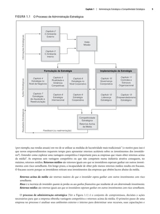 FIGURA 1.1 O Processo de Administração Estratégica
(por exemplo, nas vendas anuais) em vez de se utilizar as medidas de lucratividade mais tradicionais7 (o motivo para isso é
que novos empreendimentos requerem tempo para apresentar retornos aceitáveis sobre os investimentos dos investido-
res8). Entender como explorar uma vantagem competitiva é importante para as empresas que visam obter retornos acima
da média9. As empresas sem vantagem competitiva ou que não competem numa indústria atrativa conseguem, no
máximo, retornos médios. Retornos médios são retornos iguais aos que os investidores esperam ganhar em outros investi-
mentos com risco semelhante. Em longo prazo, a incapacidade de obter pelo menos retornos médios resulta em fracasso.
O fracasso ocorre porque os investidores retiram seus investimentos das empresas que obtêm lucros abaixo da média.
Retornos acima da média são retornos maiores do que o investidor espera ganhar com outros investimentos com risco
semelhante.
Risco é a incerteza do investidor quanto às perdas ou aos ganhos financeiros que resultarão de um determinado investimento.
Retornos médios são retornos iguais aos que os investidores esperam ganhar em outros investimentos com risco semelhante.
O processo de administração estratégica (Ver a Figura 1.1) é o conjunto de compromissos, decisões e ações
necessários para que a empresa obtenha vantagem competitiva e retornos acima da média. O primeiro passo de uma
empresa no processo é analisar seus ambientes externo e interno para determinar seus recursos, suas capacitações e
Capítulo 3
O Ambiente
Interno
Capítulo 2
O Ambiente
Externo
Capítulo 7
Estratégias
de Aquisição e
Reestruturação
Capítulo 4
Estratégia no
Nível de Negócios
Capítulo 8
Estratégia
Internacional
Capítulo 5
Rivalidade e
Dinâmica
Competitivas
Capítulo 9
Estratégia
Cooperativa
Capítulo 6
Estratégia no
Nível Corporativo
Capítulo 11
Controles e
Estrutura
Organizacional
Capítulo 10
Governança
Coorporativa
Capítulo 12
Liderança
Estratégica
Retornos Acima
da Média
Competitividade
Estratégica
Capítulo 13
Empreendedorismo
Estratégico
Informações
Estratégicas
Ações
Estratégicas
Resultados
Estratégicos
Visão
Missão
Implementação da Estratégia
Formulação da Estratégia
Feedback (ou realimentação)
Capítulo 1 | Administração Estratégica e Competitividade Estratégica 5
CapHITT01.qxd 21.09.07 17:37 Page 5
 