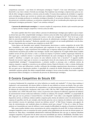 competências essenciais – suas fontes de informações estratégicas (“inputs”). Com essas informações, a empresa
desenvolve a sua visão e missão e formula sua estratégia. Para implantar essa estratégia a empresa toma ações no sen-
tido de obter vantagem competitiva e retornos acima da média. O resumo dessa seqüência de atividades é a seguinte:
ações estratégicas eficazes que ocorrem no contexto para cuidadosamente integrar as ações de formulação e imple-
mentação da estratégia produzem os resultados estratégicos desejados. É um processo dinâmico, visto que os merca-
dos passam por constantes mudanças e as estruturas competitivas têm de ser coordenadas pela empresa por meio das
informações estratégicas pertinentes (“inputs”) em contínua evolução10.
O processo de administração estratégica é o conjunto completo de compromissos, decisões e ações necessários para que
a empresa obtenha vantagem competitiva e retornos acima da média.
Nos outros capítulos deste livro vamos utilizar o processo de administração estratégica para explicar o que as empre-
sas devem fazer para obter competitividade estratégica e retornos acima da média. Essas explicações demonstram porque
algumas empresas constantemente competem com sucesso e outras não conseguem fazê-lo11. Você vai ver que a reali-
dade da concorrência global é parte fundamental do processo de administração estratégica e influencia significativa-
mente o desempenho das empresas12. Realmente, aprender como competir em um mundo globalizado é um dos desa-
fios mais importantes para as empresas que competem no século XXI13.
Vários tópicos são discutidos neste capítulo. Primeiramente, descrevemos o cenário competitivo do século XXI,
que é desafiador e está sendo criado principalmente pelo surgimento de uma economia globalizada e de rápidas
mudanças tecnológicas. A seguir examinamos dois modelos que as empresas utilizam para coletar as informações e os
conhecimentos necessários para escolher suas estratégias e decidir como implantá-las. Os insights obtidos desses modelos
também servem de base para formar a visão e a missão da empresa. O primeiro modelo (organização industrial ou
I/O) sugere que o ambiente externo é o principal determinante das ações estratégicas da empresa. O segredo deste
modelo é identificar e competir com sucesso em uma indústria atrativa (isto é, lucrativa)14. O segundo modelo
(baseado em recursos) sugere que os recursos e as capacitações únicos de uma empresa são o elo fundamental para a
competitividade estratégica15. Conseqüentemente, o primeiro modelo se preocupa com o ambiente externo da
empresa, enquanto o segundo se concentra no seu ambiente interno. Depois de discutir a visão e a missão, declarações
que definem o rumo que influenciam a escolha e utilização das estratégias organizacionais, descrevemos os stakehol-
ders aos quais que as organizações atendem. A capacidade de a empresa de atender diretamente às necessidades dos
stakeholders aumenta quando elas obtêm competitividade estratégica e lucros acima da média. Encerrando o capítulo,
apresentamos líderes estratégicos e os elementos do processo de administração estratégica.
O Cenário Competitivo do Século XXI
A natureza fundamental da competição em várias indústrias no mundo está mudando16. O ritmo dessa mudança é
implacável e está aumentando. Até mesmo definir os limites de uma indústria se tornou um desafio. Veja, por exem-
plo, como os avanços nas redes interativas de computadores e nas telecomunicações tornaram indistintas as fronteiras
da indústria do entretenimento. Atualmente, redes como a ABC, CBS, Fox, NBC e HBO competem não só entre em si,
mas também com a ATT, Microsoft, Sony e outras. As parcerias entre empresas de diferentes segmentos da indústria
do entretenimento tornam ainda mais indistintos os limites na indústria. Por exemplo, a MSNBC é co-propriedade da
NBC (que, por sua vez, pertence à General Electric) e da Microsoft17. Com vídeo e som chegando rapidamente aos
dispositivos móveis, os telefones celulares também competem pelos clientes da indústria (setor) de entretenimento. As
empresas de aparelhos sem fio, por exemplo, estão fazendo parcerias com as empresas da indústria (setor) de música
para introduzir recursos de reprodução musical nos telefones móveis18. A Walt Disney Company, uma gigante do
ramo do entretenimento, está vendendo planos de telefonia móvel para crianças19. O fato de os vídeos da Disney
poderem ser transmitidos por maio de telefones é outro exemplo da dificuldade de estipular as fronteiras da indústria.
Vale a pena ressaltar também outras características do cenário competitivo do século XXI. As fontes tradicionais de
vantagem competitiva como as economias de escala e grandes verbas publicitárias não são mais tão eficazes quanto cos-
tumavam ser. Além disso, a mentalidade administrativa tradicional dificilmente fará com que as empresas obtenham
vantagem competitiva. Os gerentes têm de adotar uma nova mentalidade que valorize a flexibilidade, velocidade, inova-
ção, integração e os desafios que surgem como resultado das constantes mudanças. As condições do cenário competi-
Administração Estratégica
6
CapHITT01.qxd 21.09.07 17:37 Page 6
 