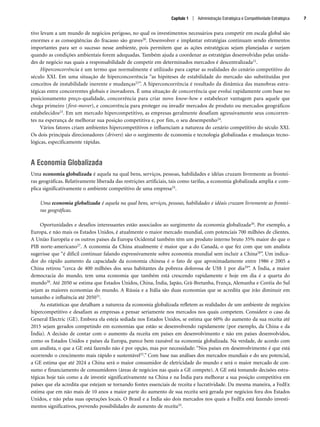 tivo levam a um mundo de negócios perigoso, no qual os investimentos necessários para competir em escala global são
enormes e as conseqüências do fracasso são graves20. Desenvolver e implantar estratégias continuam sendo elementos
importantes para ser o sucesso nesse ambiente, pois permitem que as ações estratégicas sejam planejadas e surjam
quando as condições ambientais forem adequadas. Também ajuda a coordenar as estratégias desenvolvidas pelas unida-
des de negócio nas quais a responsabilidade de competir em determinados mercados é descentralizada21.
Hiperconcorrência é um termo que normalmente é utilizado para captar as realidades do cenário competitivo do
século XXI. Em uma situação de hiperconcorrência “as hipóteses de estabilidade do mercado são substituídas por
conceitos de instabilidade inerente e mudanças22”. A hiperconcorrência é resultado da dinâmica das manobras estra-
tégicas entre concorrentes globais e inovadores. É uma situação de concorrência que evolui rapidamente com base no
posicionamento preço-qualidade, concorrência para criar novo know-how e estabelecer vantagem para aquele que
chega primeiro (first-mover), e concorrência para proteger ou invadir mercados de produto ou mercados geográficos
estabelecidos23. Em um mercado hipercompetitivo, as empresas geralmente desafiam agressivamente seus concorren-
tes na esperança de melhorar sua posição competitiva e, por fim, o seu desempenho24.
Vários fatores criam ambientes hipercompetitivos e influenciam a natureza do cenário competitivo do século XXI.
Os dois principais direcionadores (drivers) são o surgimento de economia e tecnologia globalizadas e mudanças tecno-
lógicas, especificamente rápidas.
A Economia Globalizada
Uma economia globalizada é aquela na qual bens, serviços, pessoas, habilidades e idéias cruzam livremente as frontei-
ras geográficas. Relativamente liberada das restrições artificiais, tais como tarifas, a economia globalizada amplia e com-
plica significativamente o ambiente competitivo de uma empresa25.
Uma economia globalizada é aquela na qual bens, serviços, pessoas, habilidades e idéais cruzam livremente as frontei-
ras geográficas.
Oportunidades e desafios interessantes estão associados ao surgimento da economia globalizada26. Por exemplo, a
Europa, e não mais os Estados Unidos, é atualmente o maior mercado mundial, com potenciais 700 milhões de clientes.
A União Européia e os outros países da Europa Ocidental também têm um produto interno bruto 35% maior do que o
PIB norte-americano27. A economia da China atualmente é maior que a do Canadá, o que fez com que um analista
sugerisse que “é difícil continuar falando expressivamente sobre economia mundial sem incluir a China28”. Um indica-
dor do rápido aumento da capacidade da economia chinesa é o fato de que aproximadamente entre 1986 e 2005 a
China retirou “cerca de 400 milhões dos seus habitantes da pobreza dolorosa de US$ 1 por dia29”. A Índia, a maior
democracia do mundo, tem uma economia que também está crescendo rapidamente e hoje em dia é a quarta do
mundo30. Até 2050 se estima que Estados Unidos, China, Índia, Japão, Grã-Bretanha, França, Alemanha e Coréia do Sul
sejam as maiores economias do mundo. A Rússia e a Itália são duas economias que se acredita que irão diminuir em
tamanho e influência até 205031.
As estatísticas que detalham a natureza da economia globalizada refletem as realidades de um ambiente de negócios
hipercompetitivo e desafiam as empresas a pensar seriamente nos mercados nos quais competem. Considere o caso da
General Electric (GE). Embora ela esteja sediada nos Estados Unidos, se estima que 60% do aumento da sua receita até
2015 sejam gerados competindo em economias que estão se desenvolvendo rapidamente (por exemplo, da China e da
Índia). A decisão de contar com o aumento da receita em países em desenvolvimento e não em países desenvolvidos,
como os Estados Unidos e países da Europa, parece bem razoável na economia globalizada. Na verdade, de acordo com
um analista, o que a GE está fazendo não é por opção, mas por necessidade: “Nos países em desenvolvimento é que está
ocorrendo o crescimento mais rápido e sustentável32.” Com base nas análises dos mercados mundiais e do seu potencial,
a GE estima que até 2024 a China será o maior consumidor de eletricidade do mundo e será o maior mercado de con-
sumo e financiamento de consumidores (áreas de negócios nas quais a GE compete). A GE está tomando decisões estra-
tégicas hoje tais como a de investir significativamente na China e na Índia para melhorar a sua posição competitiva em
países que ela acredita que estejam se tornando fontes essenciais de receita e lucratividade. Da mesma maneira, a FedEx
estima que em não mais de 10 anos a maior parte do aumento de sua receita será gerada por negócios fora dos Estados
Unidos, e não pelas suas operações locais. O Brasil e a Índia são dois mercados nos quais a FedEx está fazendo investi-
mentos significativos, prevendo possibilidades de aumento de receita33.
Capítulo 1 | Administração Estratégica e Competitividade Estratégica 7
CapHITT01.qxd 21.09.07 17:37 Page 7
 
