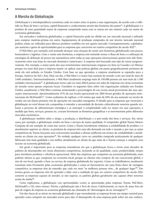 A Marcha da Globalização
Globalização é a interdependência econômica cada vez maior entre os países e suas organizações, de acordo com o refle-
tido no fluxo de bens e serviços, capital financeiro e conhecimento através das fronteiras dos países34. A globalização é o
produto de uma quantidade maior de empresas competindo umas com as outras em um número cada vez maior de
economias globalizadas.
Em mercados e indústrias globalizados, o capital financeiro pode ser obtido em um mercado nacional e utilizado
para comprar matérias-primas em outro. Equipamentos de produção comprados de um terceiro mercado nacional
podem, então, ser utilizados para fabricar produtos vendidos em um quarto mercado. Conseqüentemente, a globaliza-
ção aumenta a gama de oportunidades para as empresas que concorrem no cenário competitivo do século XXI35.
O Wal-Mart, por exemplo, está tentando alcançar uma situação de varejo sem fronteiras, globalizando seus preços,
fornecedores e logística. Com o varejo sem fronteiras, a empresa está tentando tornar o fluxo de bens e a utilização de
estratégias de definição de preços tão automáticos entre todas as suas operações internacionais quanto tem sido histo-
ricamente entre suas lojas no mercado doméstico (americano). A empresa está buscando esse tipo de varejo progressi-
vamente. Por exemplo, a maior parte dos seus investimentos internacionais originais era feita no Canadá e no México
porque era mais fácil para a empresa repetir ou aplicar suas práticas globais em países geograficamente próximos de
onde ela está sediada, os Estados Unidos. Com base no que aprendeu, a empresa atualmente se expandiu para a
Europa, América do Sul e Ásia. Hoje em dia, o Wal-Mart é a maior loja varejista do mundo (com um total de mais de
3.600 unidades). Internacionalmente, o Wal-Mart atualmente emprega mais de 330.000 pessoas em suas mais de 1.500
unidades internacionais36. A globalização torna cada vez mais difícil pensar em sedes de empresas em várias economias
do mundo como apenas empresas locais. Considere os seguintes fatos sobre três organizações sediadas nos Estados
Unidos: anualmente, o Wal-Mart continua aumentando a porcentagem de sua receita anual proveniente das suas ope-
rações internacionais. Aproximadamente 47% da sua receita operacional em 2004 foram gerados de operações inter-
nacionais do McDonald’s37. Como acabamos de explicar, a GE estima que mais de 60% do seu aumento na receita de
vendas em um futuro próximo virá de operações em mercados emergentes. O desafio para as empresas que vivenciam a
globalização no nível dessas três companhias é entender a necessidade de decisões culturalmente sensíveis quando uti-
lizam o processo de administração estratégica e se antecipar à complexidade cada vez maior em suas operações, à
medida que bens, serviços, pessoas etc. cruzam livremente as fronteiras geográficas e se movimentam pelos diferentes
mercados econômicos.
A globalização também afeta o design, a produção, a distribuição e o pós-venda dos bens e serviços. Em vários
casos, por exemplo, a globalização resulta em bens e serviços de maior qualidade. O competidor global Toyota Motors
Company dá um exemplo de como isso ocorre. Como a Toyota inicialmente enfatizou a confiabilidade do produto e o
atendimento superior ao cliente, os produtos da empresa têm uma alta demanda em todo o mundo e, por isso, as ações
competitivas da Toyota forçaram seus concorrentes mundiais a efetuar melhorias em termos de confiabilidade e atendi-
mento ao cliente em suas operações38. Na verdade, qualquer carro ou caminhão comprado praticamente de qualquer
fabricante tem mais qualidade e um melhor atendimento ao cliente do que antes de a Toyota começar a competir com
sucesso na economia globalizada.
Em geral, é importante para as empresas entenderem em que a globalização levou a níveis mais elevados de
padrões de desempenho em várias dimensões competitivas, incluindo as de qualidade, custo, produtividade, tempo
para introduzir produtos e eficiência operacional. Além das empresas que competem na economia globalizada, esses
padrões afetam as que competem na economia local, porque os clientes irão comprar de um concorrente global, e
não de um local, quando o bem ou serviço da empresa globalizada for superior. Como os trabalhadores atualmente
transitam mais livremente pelas economias globalizadas e como os funcionários são uma fonte-chave de vantagem
competitiva, as empresas têm de entender que cada vez mais “as melhores pessoas vêm... de qualquer lugar39”. Em
termos gerais, as empresas têm de aprender a lidar com a realidade de que, no cenário competitivo do século XXI,
somente as empresas capazes de atender, se não superar, os padrões globais geralmente são capazes obter retornos
acima da média40.
Como explicamos, a globalização cria oportunidades (como as aproveitadas pelas empresas Toyota, Wal-Mart,
McDonald’s e GE, entre outras). Porém, a globalização não é livre de riscos. Coletivamente, os riscos de atuar fora do
país de origem da empresa na economia globalizada são chamados de “desvantagens de ser estrangeiro”41.
Um dos riscos de se entrar no mercado globalizado é que normalmente as empresas levam um tempo razoável para
aprender como competir em mercados novos para elas. O desempenho de uma empresa pode sofrer até esse conheci-
Administração Estratégica
8
CapHITT01.qxd 21.09.07 17:37 Page 8
 