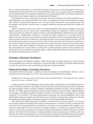 mento ser desenvolvido localmente ou transferido do mercado de origem para a nova localização global42. Além disso, o
desempenho da empresa pode sofrer com a excessiva globalização. Nesse caso, as empresas podem se superdiversificar
internacionalmente além de sua capacidade de administrar essas operações diversificadas43. O resultado da superdiversi-
ficação pode ter fortes impactos negativos no desempenho geral da empresa44.
Conseqüentemente, entrar em mercados internacionais, mesmo para empresas com bastante experiência na eco-
nomia globalizada, como Toyota, McDonald’s e GE, requer o uso adequado do processo de administração estratégica.
Nesse sentido, as empresas devem optar por entrar em mais mercados internacionais somente quando houver uma
oportunidade viável para elas e quando tiverem as vantagens competitivas necessárias para serem bem-sucedidas nes-
ses mercados.
Também é importante observar que, embora os mercados globalizados sejam opções estratégicas atrativas para
algumas empresas, eles não são a única fonte de competitividade estratégica. Na verdade, para a maioria das empresas,
mesmo para aquelas em condições de competir com êxito nos mercados globalizados, é fundamental que elas continuem
comprometidas e estrategicamente competitivas no mercado de origem (doméstico)45. E os mercados domésticos
podem servir como teste para a possível entrada no mercado internacional no futuro. Por exemplo, alguns bancos que
operam no Texas recentemente reconheceram a atratividade dos latinos como um grupo diferente de clientes. Um dos
motivos pelo qual este grupo é atrativo é que menos de 50% dos latinos que moram no Texas possuem conta bancária.
Para atraí-los, os bancos tomaram medidas como reformar suas situações para que se parecessem com haciendas (fazen-
das), reduzir as tarifas sobre transferências de dinheiro para o México e patrocinar eventos comunitários importantes
para essa população-alvo. Se esses esforços se revelarem bem-sucedidos, em algum momento os bancos poderão, pres-
supondo que as normas permitam essas medidas, utilizar as aptidões adquiridas localmente como base para entrar em
um mercado internacional como o do México46.
Tecnologia e Mudanças Tecnológicas
Existem três categorias de tendências e condições – difusão de tecnologia e tecnologias disruptivas, a era da informação
e uma intensidade cada vez maior de conhecimento – por meio dos quais a tecnologia está mudando significativamente
a natureza da concorrência e, assim, contribuindo para ambientes competitivos instáveis.
Difusão da Tecnologia e Tecnologias Disruptivas
A velocidade de difusão da tecnologia – a rapidez com que novas tecnologias são disponibilizadas e utilizadas – aumen-
tou significativamente nos últimos 15 a 20 anos. Veja os seguintes índices de difusão de tecnologias:
O telefone levou 35 anos para entrar em 25% de todos os lares dos Estados Unidos. A TV demorou 26 anos; o rádio, 22
anos, os PC, 16 anos, e a Internet, 7 anos 47.
Inovação permanente é o termo utilizado para descrever quão rápida e constantemente novas tecnologias intensivas em
termos de informação substituem as mais antigas. Os ciclos de vida mais curtos dos produtos, que resultam das dissemina-
ções dessas tecnologias, conferem um prêmio competitivo à capacidade de introduzir novos bens e serviços inovadores no
mercado48. Na verdade, quando esses produtos se tornam um tanto indistintos em razão da ampla e rápida disseminação
das tecnologias, a velocidade de introdução de produtos inovadores no mercado pode ser a principal fonte de vantagem
competitiva49 (veja o Capítulo 5). No entanto, algumas pessoas argumentam que a economia globalizada é cada vez mais
impulsionada ou passa por constantes inovações. Portanto, não é de admirar que essas inovações tenham de ser derivadas
do entendimento de padrões globais e das expectativas globais no tocante à funcionalidade dos produtos50.
Outro indicador da rápida disseminação da tecnologia é que atualmente são necessários apenas de 12 a 18 meses
para as empresas coletarem informações sobre pesquisa e desenvolvimento e as decisões em relação a produtos dos seus
concorrentes51. Na economia globalizada, os concorrentes às vezes imitam as ações competitivas bem-sucedidas de uma
empresa em apenas alguns dias. Antes, uma fonte de vantagem competitiva – a proteção que as empresas tinham ante-
riormente – por meio de suas patentes, foi extinta pela velocidade atual da difusão tecnológica. Hoje em dia, as patentes
podem ser uma maneira eficaz de proteger a tecnologia proprietária somente em algumas poucas indústrias, como a far-
macêutica. Na verdade, muitas empresas que concorrem na indústria de eletrônicos normalmente não requerem patentes
para evitar que seus concorrentes tenham acesso aos conhecimentos tecnológicos inclusos na requisição de patentes.
Capítulo 1 | Administração Estratégica e Competitividade Estratégica 9
CapHITT01.qxd 25.09.07 16:43 Page 9
 