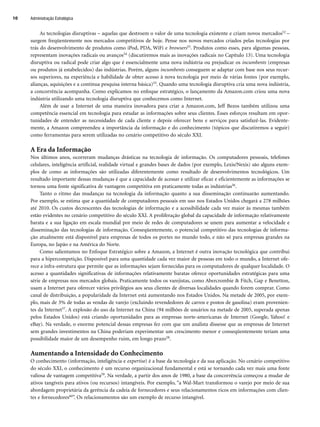 As tecnologias disruptivas – aquelas que destroem o valor de uma tecnologia existente e criam novos mercados52 –
surgem freqüentemente nos mercados competitivos de hoje. Pense nos novos mercados criados pelas tecnologias por
trás do desenvolvimento de produtos como iPod, PDA, WiFi e browsers53. Produtos como esses, para algumas pessoas,
representam inovações radicais ou avanços54 (discutiremos mais as inovações radicais no Capítulo 13). Uma tecnologia
disruptiva ou radical pode criar algo que é essencialmente uma nova indústria ou prejudicar os incumbents (empresas
ou produtos já estabelecidos) das indústrias. Porém, alguns incumbents conseguem se adaptar com base nos seus recur-
sos superiores, na experiência e habilidade de obter acesso à nova tecnologia por meio de várias fontes (por exemplo,
alianças, aquisições e a contínua pesquisa interna básica)55. Quando uma tecnologia disruptiva cria uma nova indústria,
a concorrência acompanha. Como explicamos no enfoque estratégico, o lançamento da Amazon.com criou uma nova
indústria utilizando uma tecnologia disruptiva que conhecemos como Internet.
Além de usar a Internet de uma maneira inovadora para criar a Amazon.com, Jeff Bezos também utilizou uma
competência essencial em tecnologia para estudar as informações sobre seus clientes. Esses esforços resultam em opor-
tunidades de entender as necessidades de cada cliente e depois oferecer bens e serviços para satisfazê-las. Evidente-
mente, a Amazon compreendeu a importância da informação e do conhecimento (tópicos que discutiremos a seguir)
como ferramentas para serem utilizadas no cenário competitivo do século XXI.
A Era da Informação
Nos últimos anos, ocorreram mudanças drásticas na tecnologia de informação. Os computadores pessoais, telefones
celulares, inteligência artificial, realidade virtual e grandes bases de dados (por exemplo, Lexis/Nexis) são alguns exem-
plos de como as informações são utilizadas diferentemente como resultado de desenvolvimentos tecnológicos. Um
resultado importante dessas mudanças é que a capacidade de acessar e utilizar eficaz e eficientemente as informações se
tornou uma fonte significativa de vantagem competitiva em praticamente todas as indústrias56.
Tanto o ritmo das mudanças na tecnologia da informação quanto a sua disseminação continuarão aumentando.
Por exemplo, se estima que a quantidade de computadores pessoais em uso nos Estados Unidos chegará a 278 milhões
até 2010. Os custos decrescentes das tecnologias de informação e a acessibilidade cada vez maior às mesmas também
estão evidentes no cenário competitivo do século XXI. A proliferação global da capacidade de informação relativamente
barata e a sua ligação em escala mundial por meio de redes de computadores se unem para aumentar a velocidade e
disseminação das tecnologias de informação. Conseqüentemente, o potencial competitivo das tecnologias de informa-
ção atualmente está disponível para empresas de todos os portes no mundo todo, e não só para empresas grandes na
Europa, no Japão e na América do Norte.
Como salientamos no Enfoque Estratégico sobre a Amazon, a Internet é outra inovação tecnológica que contribui
para a hipercompetição. Disponível para uma quantidade cada vez maior de pessoas em todo o mundo, a Internet ofe-
rece a infra-estrutura que permite que as informações sejam fornecidas para os computadores de qualquer localidade. O
acesso a quantidades significativas de informações relativamente baratas oferece oportunidades estratégicas para uma
série de empresas nos mercados globais. Praticamente todos os varejistas, como Abercrombie  Fitch, Gap e Benetton,
usam a Internet para oferecer vários privilégios aos seus clientes de diversas localidades quando forem comprar. Como
canal de distribuição, a popularidade da Internet está aumentando nos Estados Unidos. Na metade de 2005, por exem-
plo, mais de 3% de todas as vendas de varejo (excluindo revendedores de carros e postos de gasolina) eram provenien-
tes da Internet57. A explosão do uso da Internet na China (94 milhões de usuários na metade de 2005, superada apenas
pelos Estados Unidos) está criando oportunidades para as empresas norte-americanas de Internet (Google, Yahoo! e
eBay). Na verdade, o enorme potencial dessas empresas fez com que um analista dissesse que as empresas de Internet
sem grandes investimentos na China poderiam experimentar um crescimento menor e conseqüentemente teriam uma
possibilidade maior de um desempenho ruim, em longo prazo58.
Aumentando a Intensidade do Conhecimento
O conhecimento (informação, inteligência e expertise) é a base da tecnologia e da sua aplicação. No cenário competitivo
do século XXI, o conhecimento é um recurso organizacional fundamental e está se tornando cada vez mais uma fonte
valiosa de vantagem competitiva59. Na verdade, a partir dos anos de 1980, a base da concorrência começou a mudar de
ativos tangíveis para ativos (ou recursos) intangíveis. Por exemplo, “a Wal-Mart transformou o varejo por meio de sua
abordagem proprietária da gerência da cadeia de fornecedores e seus relacionamentos ricos em informações com clien-
tes e fornecedores60”. Os relacionamentos são um exemplo de recurso intangível.
Administração Estratégica
10
CapHITT01.qxd 21.09.07 17:37 Page 10
 