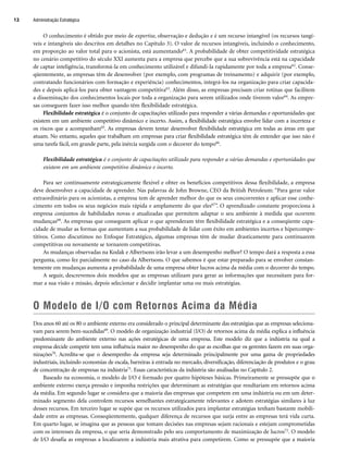 O conhecimento é obtido por meio de expertise, observação e dedução e é um recurso intangível (os recursos tangí-
veis e intangíveis são descritos em detalhes no Capítulo 3). O valor de recursos intangíveis, incluindo o conhecimento,
em proporção ao valor total para o acionista, está aumentando61. A probabilidade de obter competitividade estratégica
no cenário competitivo do século XXI aumenta para a empresa que percebe que a sua sobrevivência está na capacidade
de captar inteligência, transformá-la em conhecimento utilizável e difundi-la rapidamente por toda a empresa62. Conse-
qüentemente, as empresas têm de desenvolver (por exemplo, com programas de treinamento) e adquirir (por exemplo,
contratando funcionários com formação e experiência) conhecimentos, integrá-los na organização para criar capacida-
des e depois aplicá-los para obter vantagem competitiva63. Além disso, as empresas precisam criar rotinas que facilitem
a disseminação dos conhecimentos locais por toda a organização para serem utilizados onde tiverem valor64. As empre-
sas conseguem fazer isso melhor quando têm flexibilidade estratégica.
Flexibilidade estratégica é o conjunto de capacitações utilizado para responder a várias demandas e oportunidades que
existem em um ambiente competitivo dinâmico e incerto. Assim, a flexibilidade estratégica envolve lidar com a incerteza e
os riscos que a acompanham65. As empresas devem tentar desenvolver flexibilidade estratégica em todas as áreas em que
atuam. No entanto, aqueles que trabalham em empresas para criar flexibilidade estratégica têm de entender que isso não é
uma tarefa fácil, em grande parte, pela inércia surgida com o decorrer do tempo66.
Flexibilidade estratégica é o conjunto de capacitações utilizado para responder a várias demandas e oportunidades que
existem em um ambiente competitivo dinâmico e incerto.
Para ser continuamente estrategicamente flexível e obter os benefícios competitivos dessa flexibilidade, a empresa
deve desenvolver a capacidade de aprender. Nas palavras de John Browne, CEO da British Petroleum: “Para gerar valor
extraordinário para os acionistas, a empresa tem de aprender melhor do que os seus concorrentes e aplicar esse conhe-
cimento em todos os seus negócios mais rápida e amplamente do que eles67”. O aprendizado constante proporciona à
empresa conjuntos de habilidades novas e atualizadas que permitem adaptar o seu ambiente à medida que ocorrem
mudanças68. As empresas que conseguem aplicar o que aprenderam têm flexibilidade estratégica e a conseqüente capa-
cidade de mudar as formas que aumentam a sua probabilidade de lidar com êxito em ambientes incertos e hipercompe-
titivos. Como discutimos no Enfoque Estratégico, algumas empresas têm de mudar drasticamente para continuarem
competitivas ou novamente se tornarem competitivas.
As mudanças observadas na Kodak e Albertsons irão levar a um desempenho melhor? O tempo dará a resposta a essa
pergunta, como fez parcialmente no caso da Albertsons. O que sabemos é que estar preparado para se envolver constan-
temente em mudanças aumenta a probabilidade de uma empresa obter lucros acima da média com o decorrer do tempo.
A seguir, descrevemos dois modelos que as empresas utilizam para gerar as informações que necessitam para for-
mar a sua visão e missão, depois selecionar e decidir implantar uma ou mais estratégias.
O Modelo de I/O com Retornos Acima da Média
Dos anos 60 até os 80 o ambiente externo era considerado o principal determinante das estratégias que as empresas seleciona-
vam para serem bem-sucedidas69. O modelo de organização industrial (I/O) de retornos acima da média explica a influência
predominante do ambiente externo nas ações estratégicas de uma empresa. Este modelo diz que a indústria na qual a
empresa decide competir tem uma influência maior no desempenho do que as escolhas que os gerentes fazem em suas orga-
nizações70. Acredita-se que o desempenho da empresa seja determinado principalmente por uma gama de propriedades
industriais, incluindo economias de escala, barreiras à entrada no mercado, diversificação, diferenciação de produtos e o grau
de concentração de empresas na indústria71. Essas características da indústria são analisadas no Capítulo 2.
Baseado na economia, o modelo de I/O é formado por quatro hipóteses básicas. Primeiramente se pressupõe que o
ambiente externo exerça pressão e imponha restrições que determinam as estratégias que resultariam em retornos acima
da média. Em segundo lugar se considera que a maioria das empresas que competem em uma indústria ou em um deter-
minado segmento dela controlem recursos semelhantes estrategicamente relevantes e adotem estratégias similares à luz
desses recursos. Em terceiro lugar se supõe que os recursos utilizados para implantar estratégias tenham bastante mobili-
dade entre as empresas. Conseqüentemente, qualquer diferença de recursos que surja entre as empresas terá vida curta.
Em quarto lugar, se imagina que as pessoas que tomam decisões nas empresas sejam racionais e estejam comprometidas
com os interesses da empresa, o que seria demonstrado pelo seu comportamento de maximização de lucros72. O modelo
de I/O desafia as empresas a localizarem a indústria mais atrativa para competirem. Como se pressupõe que a maioria
Administração Estratégica
12
CapHITT01.qxd 21.09.07 17:37 Page 12
 