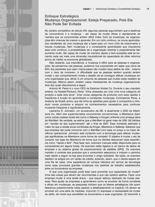 Enfoque Estratégico
Mudança Organizacional: Esteja Preparado, Pois Ela
Não Pode Ser Evitada
No cenário competitivo do século XXI, algumas pessoas argumentam que a essência
da concorrência é a mudança – ser capaz de mudar eficaz e rapidamente de
maneira que os concorrentes achem difícil imitar. Com as mudanças, as organiza-
ções têm chances de crescer e aprender. Em um ciclo contínuo, os novos aprendiza-
dos resultantes de uma mudança são a base para um novo ciclo de crescimento e
futuras mudanças. Sem mudanças e o conseqüente aprendizado que impulsiona
esse ciclo contínuo, a probabilidade de a organização declinar e possivelmente falir
aumenta muito. Ser capaz de mudar de maneira rápida e bem-sucedida está se tor-
nando cada vez mais uma dimensão insubstituível da capacidade de obter retornos
acima da média na economia globalizada.
Não obstante, sua importância, a mudança é difícil para as pessoas e organiza-
ções. Se pensarmos nas pessoas, podemos nos surpreender em saber que cerca de
90% dos pacientes que usam marca-passo não mudam seus estilos de vida – mesmo
com o risco de morrerem. A dificuldade que as pessoas sentem quando tentam
mudar o seu comportamento revela o desafio de se conseguir efetuar mudanças em
uma organização que, afinal, é um conjunto de pessoas que muitas vezes resistem às
mudanças. Mesmo assim, existem casos interessantes de mudança organizacional,
dois dos quais discutiremos a seguir.
Antonio M. Perez é o novo CEO da Eastman Kodak Co. Durante o seu mandato
anterior na Hewlett-Packard, Perez “tinha obsessão por criar uma nova categoria de
produto a cada dois anos”. Criar novas categorias de produtos com essa rapidez e
freqüência é função do aprendizado e constantes mudanças. Contratando Perez, a
diretoria da Kodak achou que ele tinha as aptidões para ajudar a companhia a intro-
duzir novos produtos e adquirir os conhecimentos necessários para continuar
mudando freqüente e significativamente.
Lawrence R. Johnston, um ex-executivo da GE, é atualmente o CEO da Albert-
sons Inc. Além dos supermercados concorrentes convencionais, a Albertsons (bem
como outras cadeias locais tais como a Safeway e Kroger) enfrenta uma ameaça séria
da Wal-Mart. Na verdade, se estima que a Wal-Mart irá gerar mais de US$ 162 bilhões
em “vendas do tipo supermercado” até o final de 2007. Esse montante estimado é
maior do que a receita anual combinada da Kroger, Albertsons e Safeway. Sabendo que
sua empresa não pode concorrer com a Wal-Mart com base no preço e na maior efi-
ciência operacional, Johnston está contando com a tecnologia para efetuar mudan-
ças significativas na Albertsons como forma de competir. O objetivo é mudar o ato de
comprar nas lojas da Albertsons de forma que os clientes descrevam essa experiên-
cia como “rápida e fácil”. Para fazer isso, scanners manuais estão disponíveis para os
compradores em alguns locais. Os scanners estão ligados a um banco de dados da
empresa e ao sistema global de posicionamento de satélites (GPS). Os scanners
mantêm o controle dos produtos que o consumidor selecionou e indicam o caminho
mais rápido a seguir na loja para encontrar o artigo solicitado. Na saída, os scanners
debitam os artigos em um cartão de crédito, evitando, assim, que o cliente espere em
uma fila de caixa. Uma experiência de compra intensiva em termos de tecnologia
como essa provocará grandes mudanças nos padrões de trabalho estabelecidos
entre os funcionários da empresa.
O que uma organização pode fazer para aumentar sua capacidade de mudar?
Uma das coisas que devem ser reconhecidas é que não existem atalhos. Fazer uma
empresa mudar é uma tarefa árdua – que requer esforço dedicado de muitas pes-
soas. Para ajudar as empresas a aprenderem como se envolver de forma constante
e eficaz em mudanças, as pesquisas indicam que os líderes estratégicos (de quem
falaremos posteriormente neste capítulo e detalhadamente no Capítulo 12) devem se
envolver em uma série de medidas, incluindo (1) expressar a necessidade de mudar
de estilo, de modo que sensibilize os funcionários e suas cognições; (2) transmitir a
Capítulo 1 | Administração Estratégica e Competitividade Estratégica 13
CapHITT01.qxd 25.09.07 16:43 Page 13
 