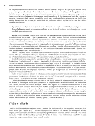 um conjunto de recursos de executar uma tarefa ou atividade de forma integrada. As capacitações evoluem com o
tempo e têm que ser administradas de forma dinâmica na busca de retornos acima da média78. Competências essen-
ciais são recursos e capacitações que servem de fonte de vantagem competitiva para uma empresa em relação aos seus
concorrentes. As competências essenciais geralmente são visíveis na forma de funções organizacionais. Por exemplo, o
marketing é uma competência essencial para a Philip Morris, que é uma divisão do Altria Group, Inc. Isso significa que
a Philip Morris utilizou seus recursos para comercializar seus produtos de maneira superior à forma como seus concor-
rentes os comercializam.
Capacitação é a condição de um conjunto de recursos de executar uma tarefa ou atividade de forma integrada.
Competências essenciais são recursos e capacidades que servem de fonte de vantagem competitiva para uma empresa
em relação aos seus concorrentes.
Segundo o modelo baseado em recursos, as diferenças nos desempenhos das empresas ao longo do tempo se devem
principalmente aos seus recursos e capacitações exclusivos, e não às características estruturais da indústria (setor). Este
modelo também pressupõe que as empresas adquirem recursos diferentes e desenvolvem capacitações exclusivas com
base na maneira como os combinam e os utilizam; que os recursos e certamente as capacitações não circulam muito
pelas empresas, e que as diferenças nos recursos e capacitações são a base da vantagem competitiva79. Pelo uso contínuo,
as capacitações se tornam mais sólidas e mais difíceis de serem entendidas e imitadas pelos concorrentes. Como fonte de
vantagem competitiva, uma capacidade não deve ser “nem tão simples que possa ser facilmente imitada e nem tão com-
plexa que desafie a direção e o controle internos80”.
A Figura 1.3 ilustra o modelo baseado em recursos com retornos superiores. Como se pode ver, o modelo baseado em
recursos indica que a estratégia escolhida pela empresa deve permitir utilizar suas vantagens competitivas em uma indús-
tria (setor) atrativa (utiliza-se o modelo de I/O para identificar uma indústria (setor) atrativa).
Nem todos os recursos e capacitações das empresas têm o potencial para ser a base de uma vantagem competitiva.
Esse potencial é realizado quando os recursos e capacitações são valiosos, raros e custosos para imitar, e insubstituí-
veis81. Os recursos são valiosos quando permitem que a empresa tire proveito de oportunidades ou neutralize ameaças
no seu ambiente externo. Eles são raros quando são de propriedade de poucos, se houver, dos concorrentes atuais e
potenciais. Os recursos são custosos para imitar quando outras empresas não conseguem obtê-los ou estão em desvanta-
gem em termos de custos para adquiri-los em relação à empresa que já os possui. E são insubstituíveis quando não
apresentam equivalentes estruturais.
Muitos recursos podem ser imitados ou substituídos com o decorrer do tempo. Conseqüentemente é difícil obter e
sustentar uma vantagem competitiva com base apenas nos recursos82. Porém, quando esses quatro critérios são atendi-
dos, os recursos e as capacitações se tornam competências essenciais.
Como observamos anteriormente, pesquisas mostram que tanto o ambiente de uma indústria (setor) quanto os ati-
vos internos de uma empresa afetam o seu desempenho ao longo do tempo83. Conseqüentemente, para formar uma
visão e missão, selecionar uma ou mais estratégias e definir como implantá-las, as empresas utilizam o modelo de I/O e
o modelo baseado em recursos84. Na verdade, esses modelos se complementam no sentido de que o foco de um (I/O)
está fora da empresa e o foco do outro (baseado em recursos) está inserida nela. No Capítulo 2 descrevemos como as
empresas utilizam o modelo de I/O, e no Capítulo 3, como as empresas utilizam o modelo baseado em recursos. Ações
bem-sucedidas de formulação e implementação de estratégias só ocorrem quando a empresa utiliza adequadamente
ambos os modelos. A seguir, discutimos a visão e missão de uma empresa – medidas tomadas depois que a empresa
entende as realidades dos seus ambientes externo (Capítulo 2) e interno (Capítulo 3).
Visão e Missão
Depois de analisar os ambientes externo e interno, a empresa tem as informações de que precisa para formar uma visão
e uma missão (veja a Figura 1.1.) Os stakeholders (aqueles que afetam ou são afetados pelo desempenho de uma
empresa, como discutiremos mais adiante neste capítulo) aprendem muito sobre uma empresa analisando a sua visão e
missão. Na verdade, uma das finalidades-chave das declarações de missão e visão é informar aos stakeholders o que a
empresa é, o que pretende realizar e a quem pretende atender.
Administração Estratégica
16
CapHITT01.qxd 21.09.07 17:38 Page 16
 