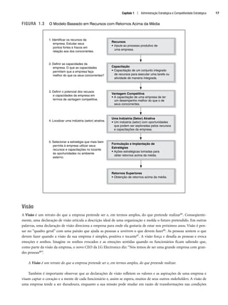 FIGURA 1.3 O Modelo Baseado em Recursos com Retornos Acima da Média
Visão
A Visão é um retrato do que a empresa pretende ser e, em termos amplos, do que pretende realizar85. Conseqüente-
mente, uma declaração de visão articula a descrição ideal de uma organização e molda o futuro pretendido. Em outras
palavras, uma declaração de visão direciona a empresa para onde ela gostaria de estar nos próximos anos. Visão é pen-
sar no “quadro geral” com uma paixão que ajuda as pessoas a sentirem o que devem fazer86. As pessoas sentem o que
devem fazer quando a visão da sua empresa é simples, positiva e tocante87. A visão força e desafia as pessoas e evoca
emoções e sonhos. Imagine os sonhos evocados e as emoções sentidas quando os funcionários ficam sabendo que,
como parte da visão da empresa, o novo CEO da LG Electronics diz: “Nós temos de ser uma grande empresa com gran-
des pessoas88”.
A Visão é um retrato do que a empresa pretende ser e, em termos amplos, do que pretende realizar.
Também é importante observar que as declarações de visão refletem os valores e as aspirações de uma empresa e
visam captar o coração e a mente de cada funcionário e, assim se espera, muitos de seus outros stakeholders. A visão de
uma empresa tende a ser duradoura, enquanto a sua missão pode mudar em razão de transformações nas condições
1. Identificar os recursos da
empresa. Estudar seus
pontos fortes e fracos em
relação aos dos concorrentes.
Recursos
• Inputs ao processo produtivo de
uma empresa.
Capacitação
• Capacitação de um conjunto integrado
de recursos para executar uma tarefa ou
atividade de maneira integrada.
Vantagem Competitiva
• A capacitação de uma empresa de ter
um desempenho melhor do que o de
seus concorrentes.
Uma Indústria (Setor) Atrativa
• Um indústria (setor) com oportunidades
que podem ser exploradas pelos recursos
e capacitações da empresa.
Formulação e Implantação de
Estratégias
• Ações estratégicas tomadas para
obter retornos acima da média.
Retornos Superiores
• Obtenção de retornos acima da média.
2. Definir as capacidades da
empresa. O que as capacidades
permitem que a empresa faça
melhor do que os seus concorrentes?
3. Definir o potencial dos recusos
e capacidades da empresa em
termos de vantagem competitiva.
4. Localizar uma indústria (setor) atrativa.
5. Selecionar a estratégia que mais bem
permita à empresa utilizar seus
recursos e capacitações no tocante
às oportunidades no ambiente
externo.
Capítulo 1 | Administração Estratégica e Competitividade Estratégica 17
CapHITT01.qxd 21.09.07 17:38 Page 17
 